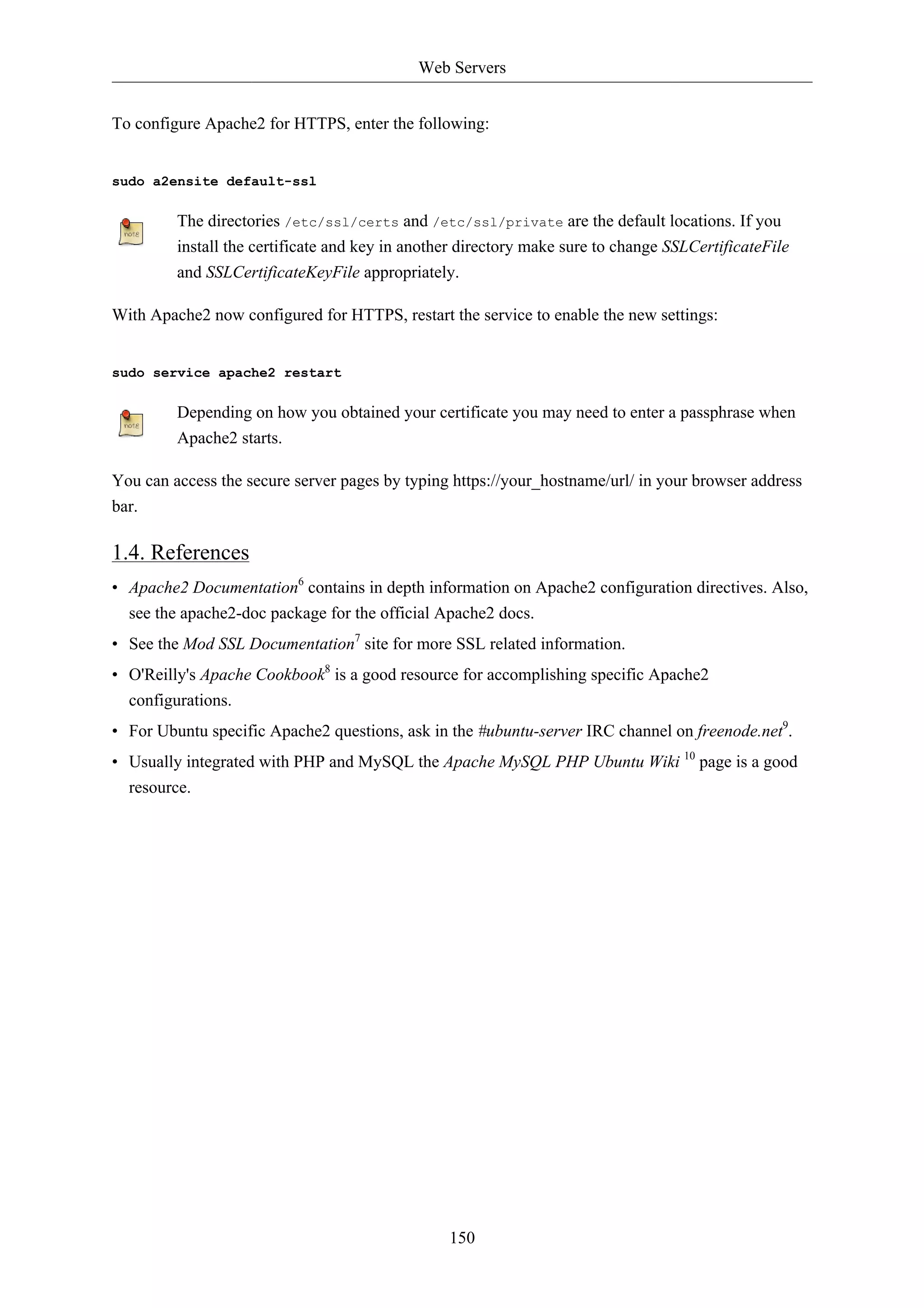 Web Servers 
To configure Apache2 for HTTPS, enter the following: 
150 
sudo a2ensite default-ssl 
The directories /etc/ssl/certs and /etc/ssl/private are the default locations. If you 
install the certificate and key in another directory make sure to change SSLCertificateFile 
and SSLCertificateKeyFile appropriately. 
With Apache2 now configured for HTTPS, restart the service to enable the new settings: 
sudo service apache2 restart 
Depending on how you obtained your certificate you may need to enter a passphrase when 
Apache2 starts. 
You can access the secure server pages by typing https://your_hostname/url/ in your browser address 
bar. 
1.4. References 
• Apache2 Documentation6 contains in depth information on Apache2 configuration directives. Also, 
see the apache2-doc package for the official Apache2 docs. 
• See the Mod SSL Documentation7 site for more SSL related information. 
• O'Reilly's Apache Cookbook8 is a good resource for accomplishing specific Apache2 
configurations. 
• For Ubuntu specific Apache2 questions, ask in the #ubuntu-server IRC channel on freenode.net9. 
• Usually integrated with PHP and MySQL the Apache MySQL PHP Ubuntu Wiki 10 page is a good 
resource. 
 