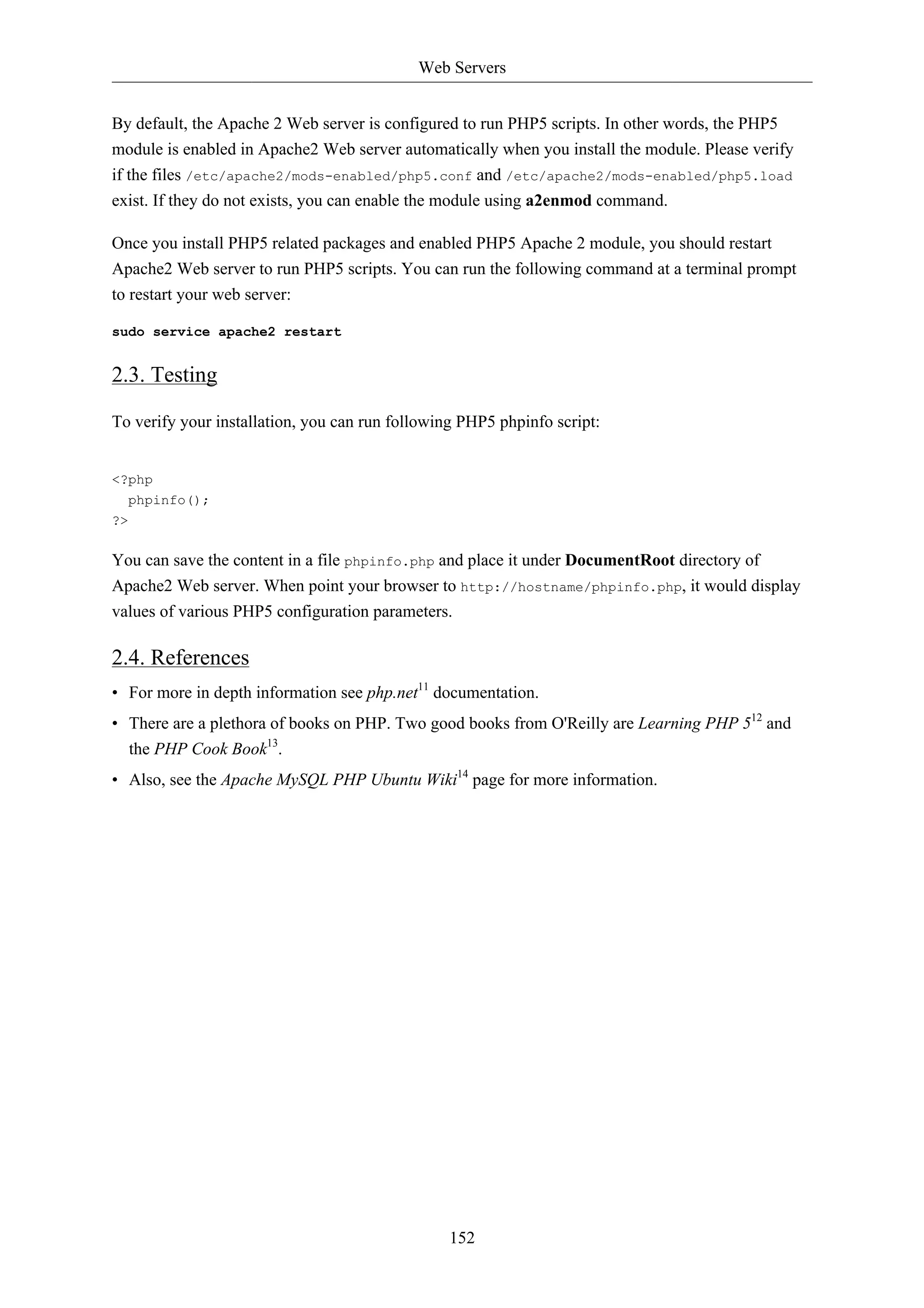 Web Servers 
By default, the Apache 2 Web server is configured to run PHP5 scripts. In other words, the PHP5 
module is enabled in Apache2 Web server automatically when you install the module. Please verify 
if the files /etc/apache2/mods-enabled/php5.conf and /etc/apache2/mods-enabled/php5.load 
exist. If they do not exists, you can enable the module using a2enmod command. 
Once you install PHP5 related packages and enabled PHP5 Apache 2 module, you should restart 
Apache2 Web server to run PHP5 scripts. You can run the following command at a terminal prompt 
to restart your web server: 
152 
sudo service apache2 restart 
2.3. Testing 
To verify your installation, you can run following PHP5 phpinfo script: 
<?php 
phpinfo(); 
?> 
You can save the content in a file phpinfo.php and place it under DocumentRoot directory of 
Apache2 Web server. When point your browser to http://hostname/phpinfo.php, it would display 
values of various PHP5 configuration parameters. 
2.4. References 
• For more in depth information see php.net11 documentation. 
• There are a plethora of books on PHP. Two good books from O'Reilly are Learning PHP 512 and 
the PHP Cook Book13. 
• Also, see the Apache MySQL PHP Ubuntu Wiki14 page for more information. 
 
