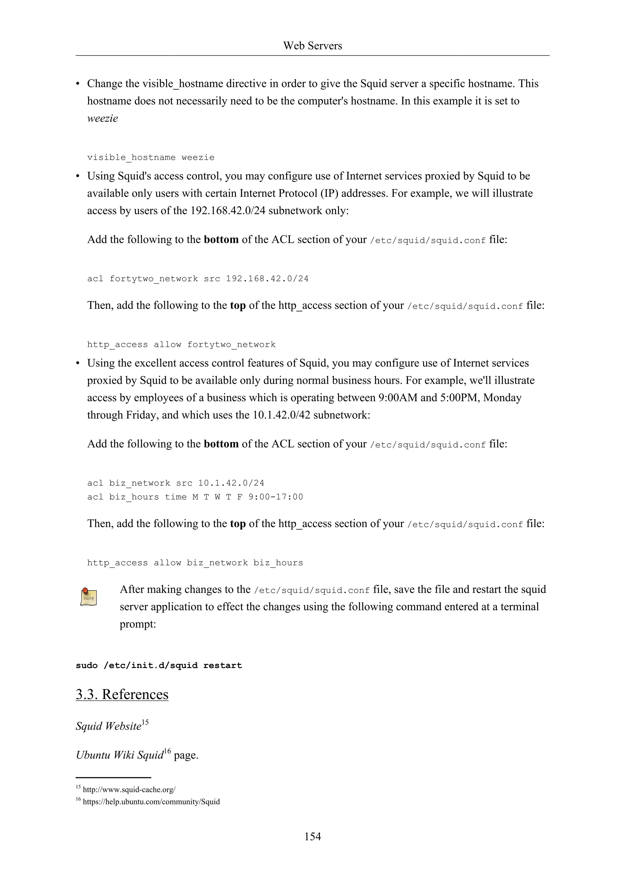 Web Servers 
• Change the visible_hostname directive in order to give the Squid server a specific hostname. This 
hostname does not necessarily need to be the computer's hostname. In this example it is set to 
weezie 
visible_hostname weezie 
• Using Squid's access control, you may configure use of Internet services proxied by Squid to be 
available only users with certain Internet Protocol (IP) addresses. For example, we will illustrate 
access by users of the 192.168.42.0/24 subnetwork only: 
Add the following to the bottom of the ACL section of your /etc/squid/squid.conf file: 
acl fortytwo_network src 192.168.42.0/24 
Then, add the following to the top of the http_access section of your /etc/squid/squid.conf file: 
http_access allow fortytwo_network 
• Using the excellent access control features of Squid, you may configure use of Internet services 
proxied by Squid to be available only during normal business hours. For example, we'll illustrate 
access by employees of a business which is operating between 9:00AM and 5:00PM, Monday 
through Friday, and which uses the 10.1.42.0/42 subnetwork: 
Add the following to the bottom of the ACL section of your /etc/squid/squid.conf file: 
154 
acl biz_network src 10.1.42.0/24 
acl biz_hours time M T W T F 9:00-17:00 
Then, add the following to the top of the http_access section of your /etc/squid/squid.conf file: 
http_access allow biz_network biz_hours 
After making changes to the /etc/squid/squid.conf file, save the file and restart the squid 
server application to effect the changes using the following command entered at a terminal 
prompt: 
sudo /etc/init.d/squid restart 
3.3. References 
Squid Website15 
Ubuntu Wiki Squid16 page. 
15 http://www.squid-cache.org/ 
16 https://help.ubuntu.com/community/Squid 
 