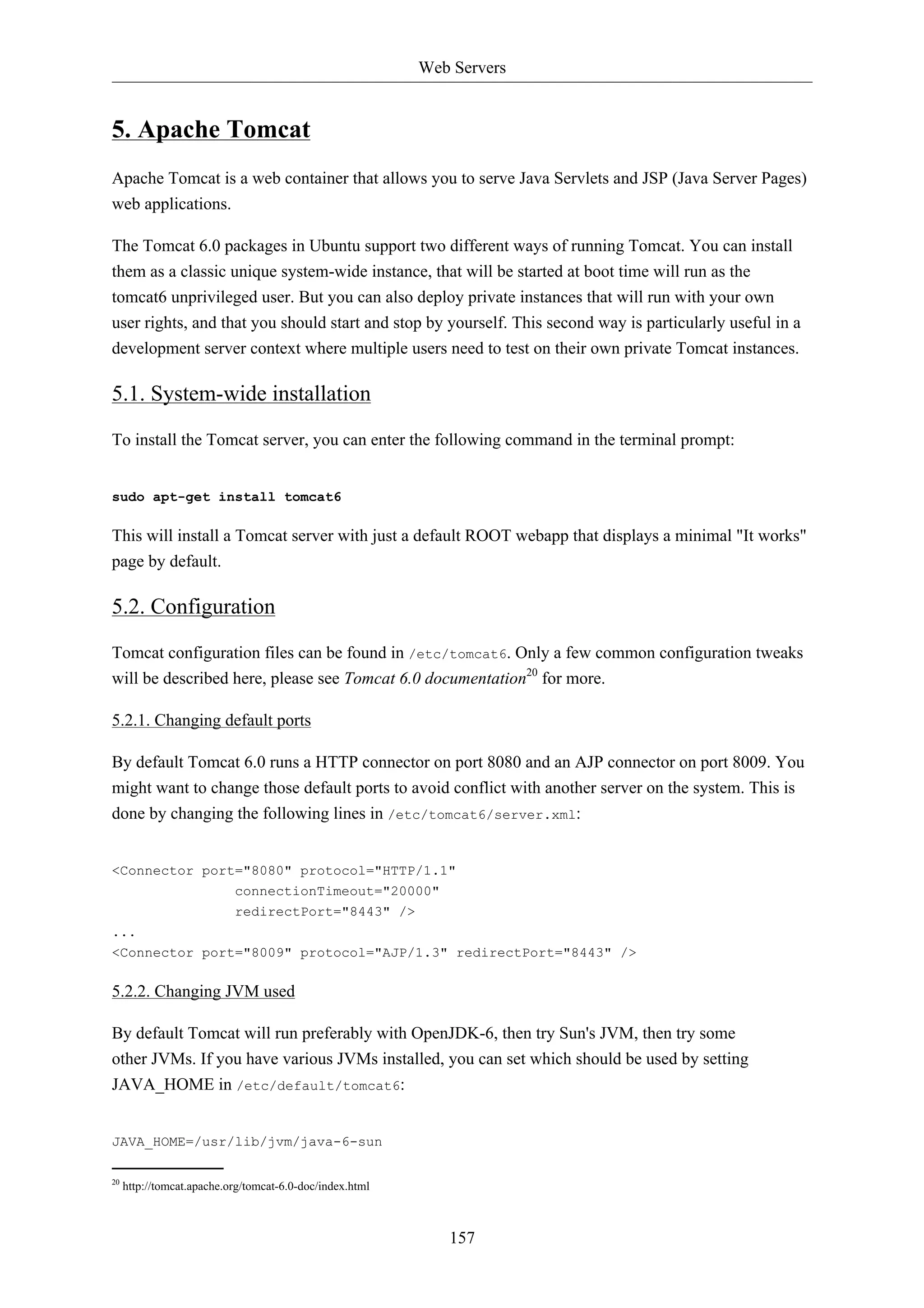 Web Servers 
157 
5. Apache Tomcat 
Apache Tomcat is a web container that allows you to serve Java Servlets and JSP (Java Server Pages) 
web applications. 
The Tomcat 6.0 packages in Ubuntu support two different ways of running Tomcat. You can install 
them as a classic unique system-wide instance, that will be started at boot time will run as the 
tomcat6 unprivileged user. But you can also deploy private instances that will run with your own 
user rights, and that you should start and stop by yourself. This second way is particularly useful in a 
development server context where multiple users need to test on their own private Tomcat instances. 
5.1. System-wide installation 
To install the Tomcat server, you can enter the following command in the terminal prompt: 
sudo apt-get install tomcat6 
This will install a Tomcat server with just a default ROOT webapp that displays a minimal "It works" 
page by default. 
5.2. Configuration 
Tomcat configuration files can be found in /etc/tomcat6. Only a few common configuration tweaks 
will be described here, please see Tomcat 6.0 documentation20 for more. 
5.2.1. Changing default ports 
By default Tomcat 6.0 runs a HTTP connector on port 8080 and an AJP connector on port 8009. You 
might want to change those default ports to avoid conflict with another server on the system. This is 
done by changing the following lines in /etc/tomcat6/server.xml: 
<Connector port="8080" protocol="HTTP/1.1" 
connectionTimeout="20000" 
redirectPort="8443" /> 
... 
<Connector port="8009" protocol="AJP/1.3" redirectPort="8443" /> 
5.2.2. Changing JVM used 
By default Tomcat will run preferably with OpenJDK-6, then try Sun's JVM, then try some 
other JVMs. If you have various JVMs installed, you can set which should be used by setting 
JAVA_HOME in /etc/default/tomcat6: 
JAVA_HOME=/usr/lib/jvm/java-6-sun 
20 http://tomcat.apache.org/tomcat-6.0-doc/index.html 
 