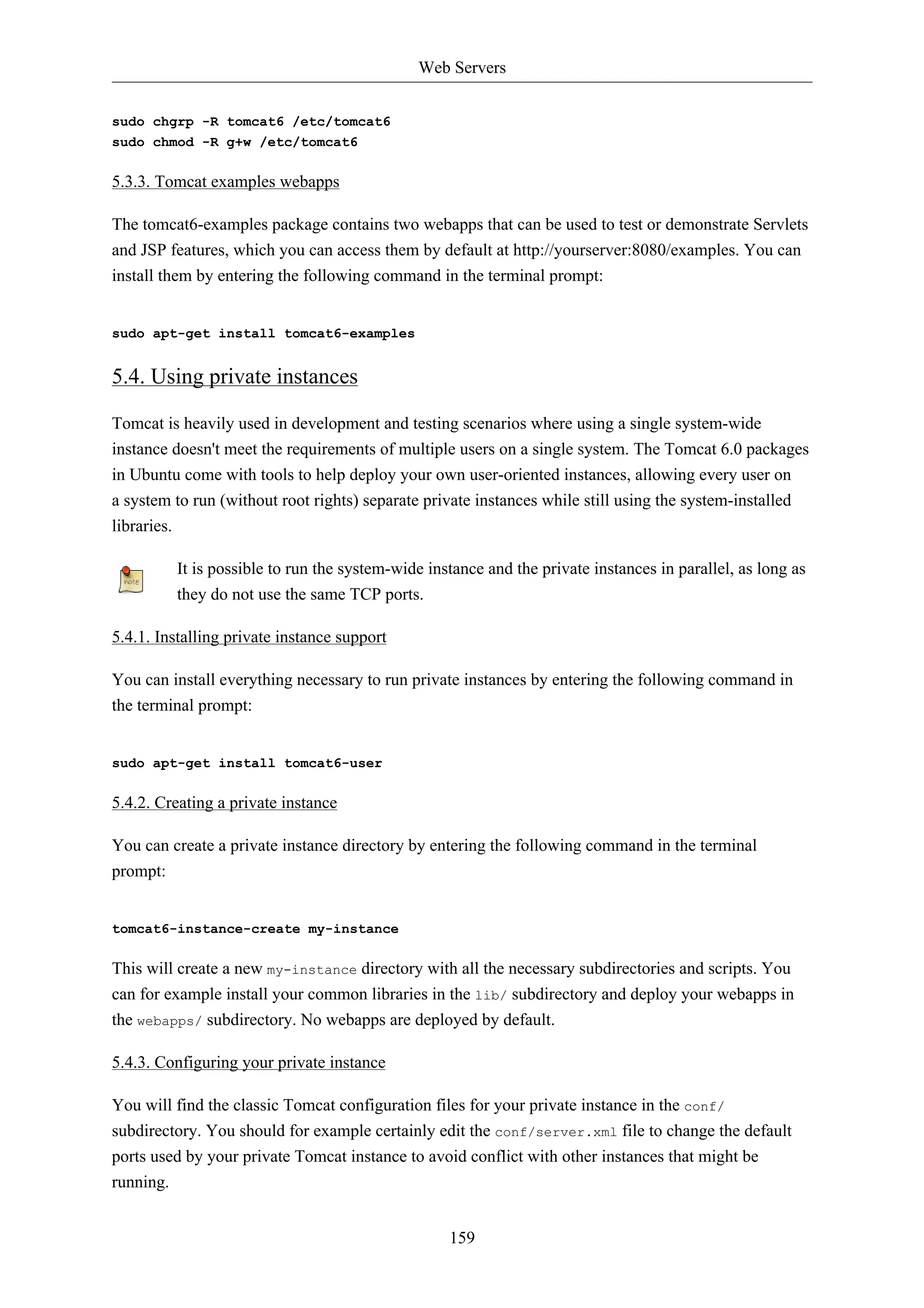 Web Servers 
159 
sudo chgrp -R tomcat6 /etc/tomcat6 
sudo chmod -R g+w /etc/tomcat6 
5.3.3. Tomcat examples webapps 
The tomcat6-examples package contains two webapps that can be used to test or demonstrate Servlets 
and JSP features, which you can access them by default at http://yourserver:8080/examples. You can 
install them by entering the following command in the terminal prompt: 
sudo apt-get install tomcat6-examples 
5.4. Using private instances 
Tomcat is heavily used in development and testing scenarios where using a single system-wide 
instance doesn't meet the requirements of multiple users on a single system. The Tomcat 6.0 packages 
in Ubuntu come with tools to help deploy your own user-oriented instances, allowing every user on 
a system to run (without root rights) separate private instances while still using the system-installed 
libraries. 
It is possible to run the system-wide instance and the private instances in parallel, as long as 
they do not use the same TCP ports. 
5.4.1. Installing private instance support 
You can install everything necessary to run private instances by entering the following command in 
the terminal prompt: 
sudo apt-get install tomcat6-user 
5.4.2. Creating a private instance 
You can create a private instance directory by entering the following command in the terminal 
prompt: 
tomcat6-instance-create my-instance 
This will create a new my-instance directory with all the necessary subdirectories and scripts. You 
can for example install your common libraries in the lib/ subdirectory and deploy your webapps in 
the webapps/ subdirectory. No webapps are deployed by default. 
5.4.3. Configuring your private instance 
You will find the classic Tomcat configuration files for your private instance in the conf/ 
subdirectory. You should for example certainly edit the conf/server.xml file to change the default 
ports used by your private Tomcat instance to avoid conflict with other instances that might be 
running. 
 