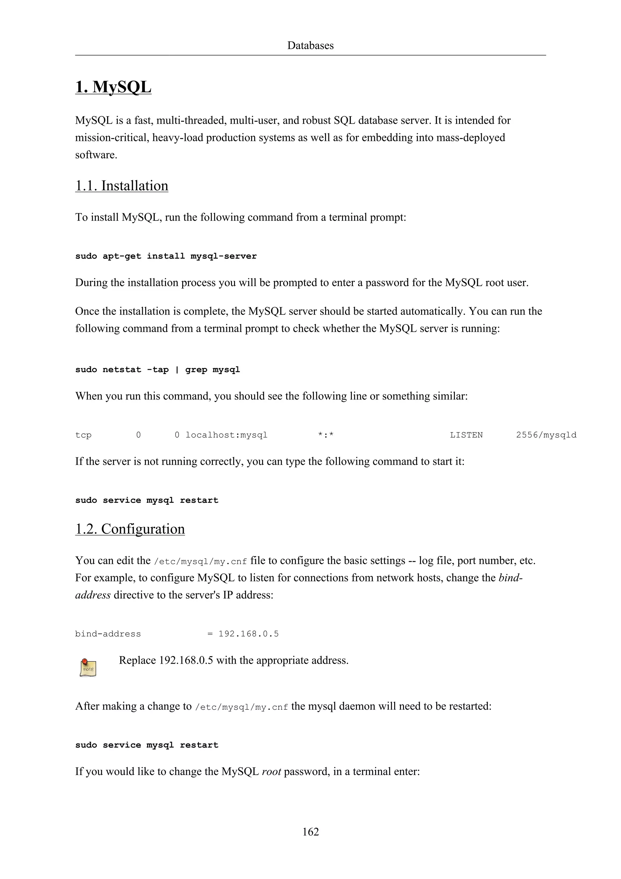 Databases 
162 
1. MySQL 
MySQL is a fast, multi-threaded, multi-user, and robust SQL database server. It is intended for 
mission-critical, heavy-load production systems as well as for embedding into mass-deployed 
software. 
1.1. Installation 
To install MySQL, run the following command from a terminal prompt: 
sudo apt-get install mysql-server 
During the installation process you will be prompted to enter a password for the MySQL root user. 
Once the installation is complete, the MySQL server should be started automatically. You can run the 
following command from a terminal prompt to check whether the MySQL server is running: 
sudo netstat -tap | grep mysql 
When you run this command, you should see the following line or something similar: 
tcp 0 0 localhost:mysql *:* LISTEN 2556/mysqld 
If the server is not running correctly, you can type the following command to start it: 
sudo service mysql restart 
1.2. Configuration 
You can edit the /etc/mysql/my.cnf file to configure the basic settings -- log file, port number, etc. 
For example, to configure MySQL to listen for connections from network hosts, change the bind-address 
directive to the server's IP address: 
bind-address = 192.168.0.5 
Replace 192.168.0.5 with the appropriate address. 
After making a change to /etc/mysql/my.cnf the mysql daemon will need to be restarted: 
sudo service mysql restart 
If you would like to change the MySQL root password, in a terminal enter: 
 