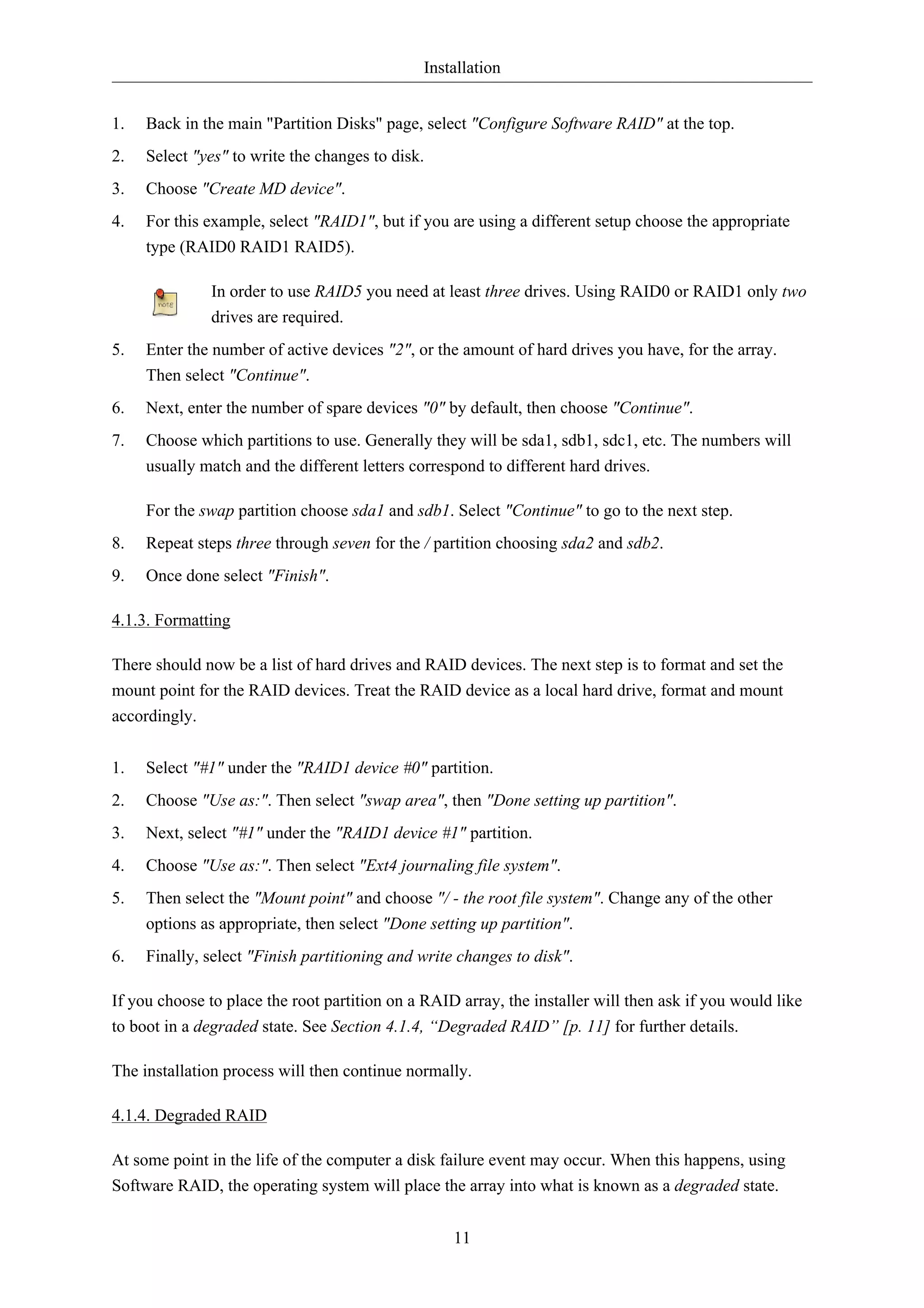 Installation 
1. Back in the main "Partition Disks" page, select "Configure Software RAID" at the top. 
2. Select "yes" to write the changes to disk. 
3. Choose "Create MD device". 
4. For this example, select "RAID1", but if you are using a different setup choose the appropriate 
11 
type (RAID0 RAID1 RAID5). 
In order to use RAID5 you need at least three drives. Using RAID0 or RAID1 only two 
drives are required. 
5. Enter the number of active devices "2", or the amount of hard drives you have, for the array. 
Then select "Continue". 
6. Next, enter the number of spare devices "0" by default, then choose "Continue". 
7. Choose which partitions to use. Generally they will be sda1, sdb1, sdc1, etc. The numbers will 
usually match and the different letters correspond to different hard drives. 
For the swap partition choose sda1 and sdb1. Select "Continue" to go to the next step. 
8. Repeat steps three through seven for the / partition choosing sda2 and sdb2. 
9. Once done select "Finish". 
4.1.3. Formatting 
There should now be a list of hard drives and RAID devices. The next step is to format and set the 
mount point for the RAID devices. Treat the RAID device as a local hard drive, format and mount 
accordingly. 
1. Select "#1" under the "RAID1 device #0" partition. 
2. Choose "Use as:". Then select "swap area", then "Done setting up partition". 
3. Next, select "#1" under the "RAID1 device #1" partition. 
4. Choose "Use as:". Then select "Ext4 journaling file system". 
5. Then select the "Mount point" and choose "/ - the root file system". Change any of the other 
options as appropriate, then select "Done setting up partition". 
6. Finally, select "Finish partitioning and write changes to disk". 
If you choose to place the root partition on a RAID array, the installer will then ask if you would like 
to boot in a degraded state. See Section 4.1.4, “Degraded RAID” [p. 11] for further details. 
The installation process will then continue normally. 
4.1.4. Degraded RAID 
At some point in the life of the computer a disk failure event may occur. When this happens, using 
Software RAID, the operating system will place the array into what is known as a degraded state. 
 