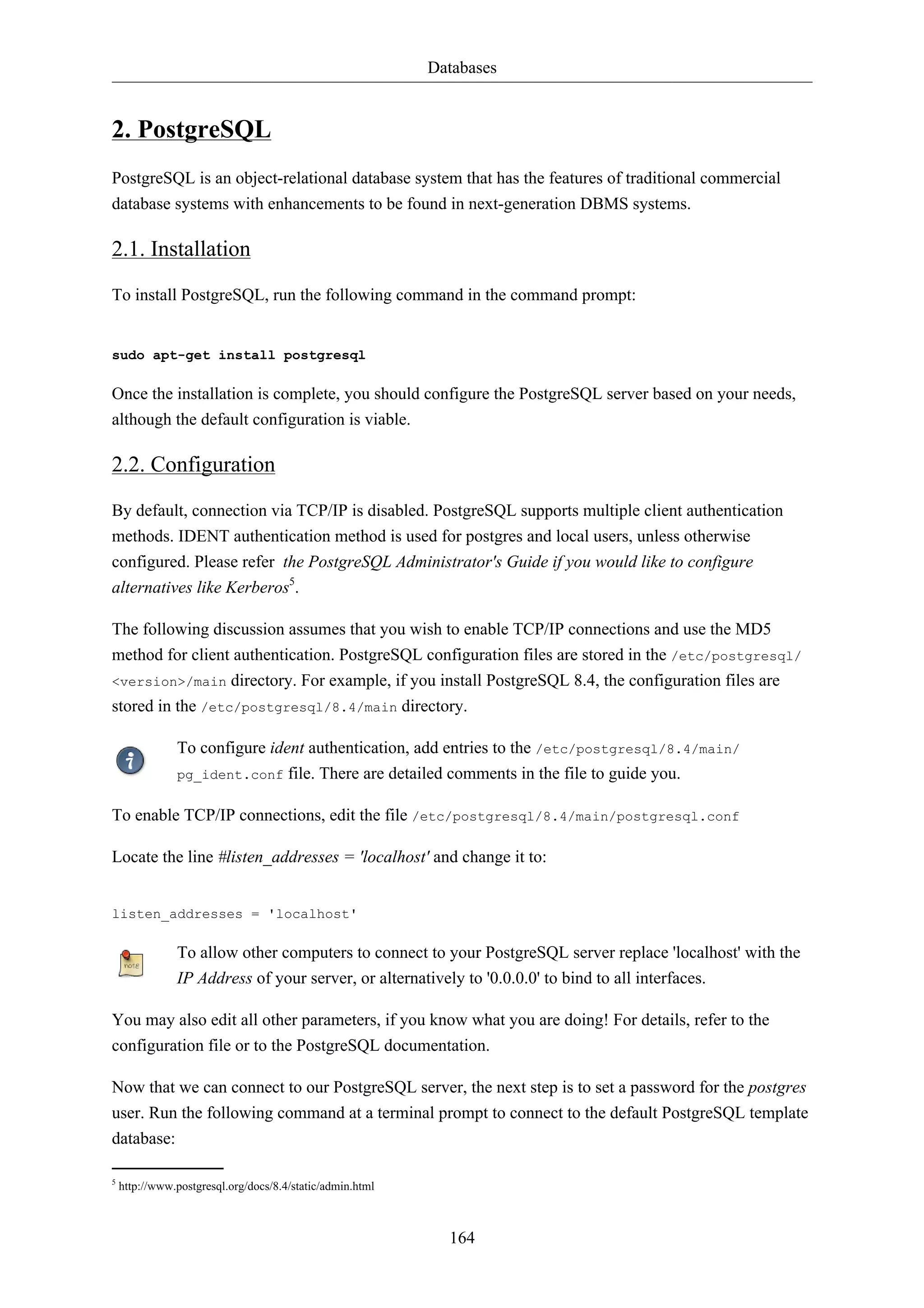 Databases 
164 
2. PostgreSQL 
PostgreSQL is an object-relational database system that has the features of traditional commercial 
database systems with enhancements to be found in next-generation DBMS systems. 
2.1. Installation 
To install PostgreSQL, run the following command in the command prompt: 
sudo apt-get install postgresql 
Once the installation is complete, you should configure the PostgreSQL server based on your needs, 
although the default configuration is viable. 
2.2. Configuration 
By default, connection via TCP/IP is disabled. PostgreSQL supports multiple client authentication 
methods. IDENT authentication method is used for postgres and local users, unless otherwise 
configured. Please refer the PostgreSQL Administrator's Guide if you would like to configure 
alternatives like Kerberos5. 
The following discussion assumes that you wish to enable TCP/IP connections and use the MD5 
method for client authentication. PostgreSQL configuration files are stored in the /etc/postgresql/ 
<version>/main directory. For example, if you install PostgreSQL 8.4, the configuration files are 
stored in the /etc/postgresql/8.4/main directory. 
To configure ident authentication, add entries to the /etc/postgresql/8.4/main/ 
pg_ident.conf file. There are detailed comments in the file to guide you. 
To enable TCP/IP connections, edit the file /etc/postgresql/8.4/main/postgresql.conf 
Locate the line #listen_addresses = 'localhost' and change it to: 
listen_addresses = 'localhost' 
To allow other computers to connect to your PostgreSQL server replace 'localhost' with the 
IP Address of your server, or alternatively to '0.0.0.0' to bind to all interfaces. 
You may also edit all other parameters, if you know what you are doing! For details, refer to the 
configuration file or to the PostgreSQL documentation. 
Now that we can connect to our PostgreSQL server, the next step is to set a password for the postgres 
user. Run the following command at a terminal prompt to connect to the default PostgreSQL template 
database: 
5 http://www.postgresql.org/docs/8.4/static/admin.html 
 