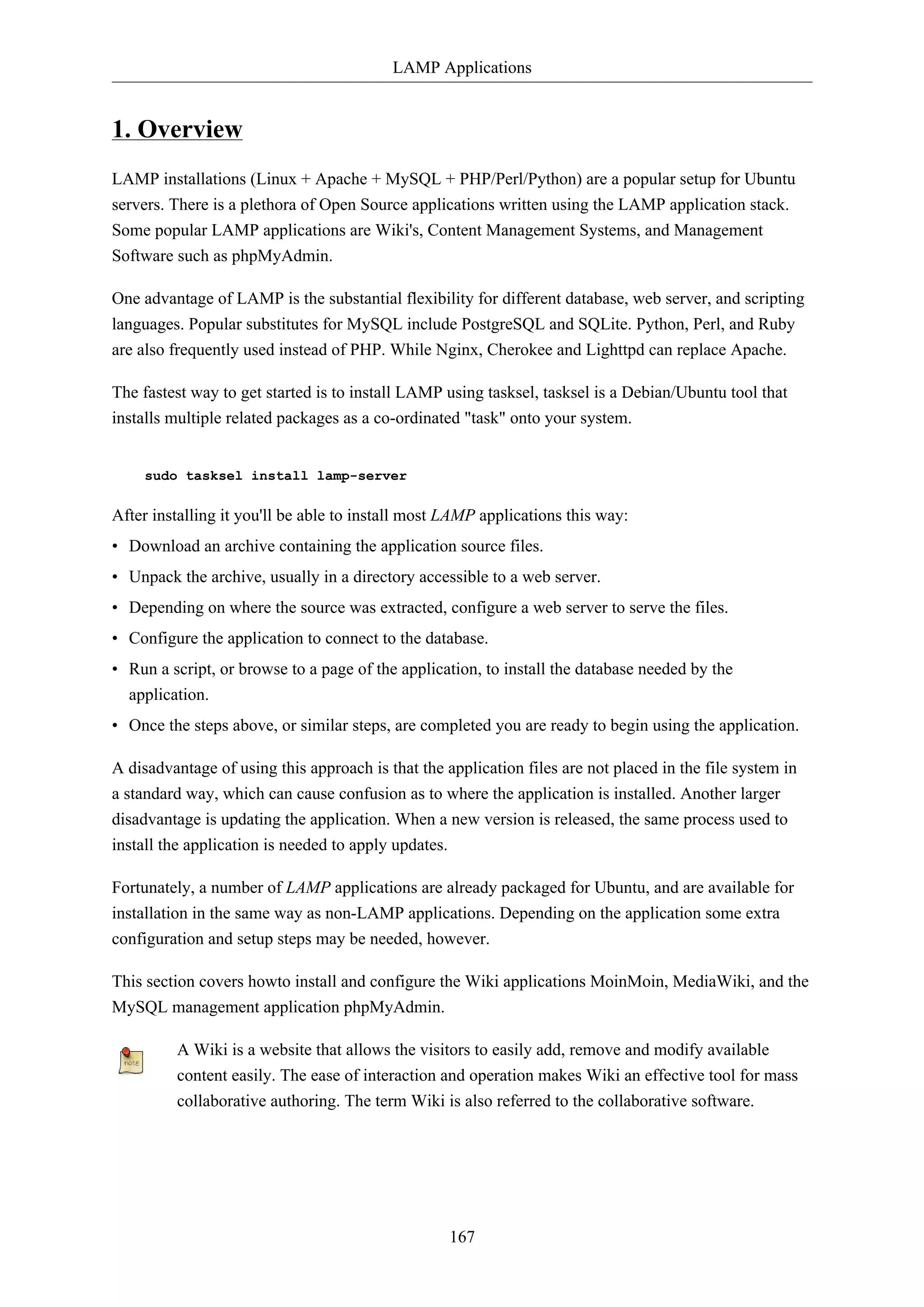 LAMP Applications 
167 
1. Overview 
LAMP installations (Linux + Apache + MySQL + PHP/Perl/Python) are a popular setup for Ubuntu 
servers. There is a plethora of Open Source applications written using the LAMP application stack. 
Some popular LAMP applications are Wiki's, Content Management Systems, and Management 
Software such as phpMyAdmin. 
One advantage of LAMP is the substantial flexibility for different database, web server, and scripting 
languages. Popular substitutes for MySQL include PostgreSQL and SQLite. Python, Perl, and Ruby 
are also frequently used instead of PHP. While Nginx, Cherokee and Lighttpd can replace Apache. 
The fastest way to get started is to install LAMP using tasksel, tasksel is a Debian/Ubuntu tool that 
installs multiple related packages as a co-ordinated "task" onto your system. 
sudo tasksel install lamp-server 
After installing it you'll be able to install most LAMP applications this way: 
• Download an archive containing the application source files. 
• Unpack the archive, usually in a directory accessible to a web server. 
• Depending on where the source was extracted, configure a web server to serve the files. 
• Configure the application to connect to the database. 
• Run a script, or browse to a page of the application, to install the database needed by the 
application. 
• Once the steps above, or similar steps, are completed you are ready to begin using the application. 
A disadvantage of using this approach is that the application files are not placed in the file system in 
a standard way, which can cause confusion as to where the application is installed. Another larger 
disadvantage is updating the application. When a new version is released, the same process used to 
install the application is needed to apply updates. 
Fortunately, a number of LAMP applications are already packaged for Ubuntu, and are available for 
installation in the same way as non-LAMP applications. Depending on the application some extra 
configuration and setup steps may be needed, however. 
This section covers howto install and configure the Wiki applications MoinMoin, MediaWiki, and the 
MySQL management application phpMyAdmin. 
A Wiki is a website that allows the visitors to easily add, remove and modify available 
content easily. The ease of interaction and operation makes Wiki an effective tool for mass 
collaborative authoring. The term Wiki is also referred to the collaborative software. 
 