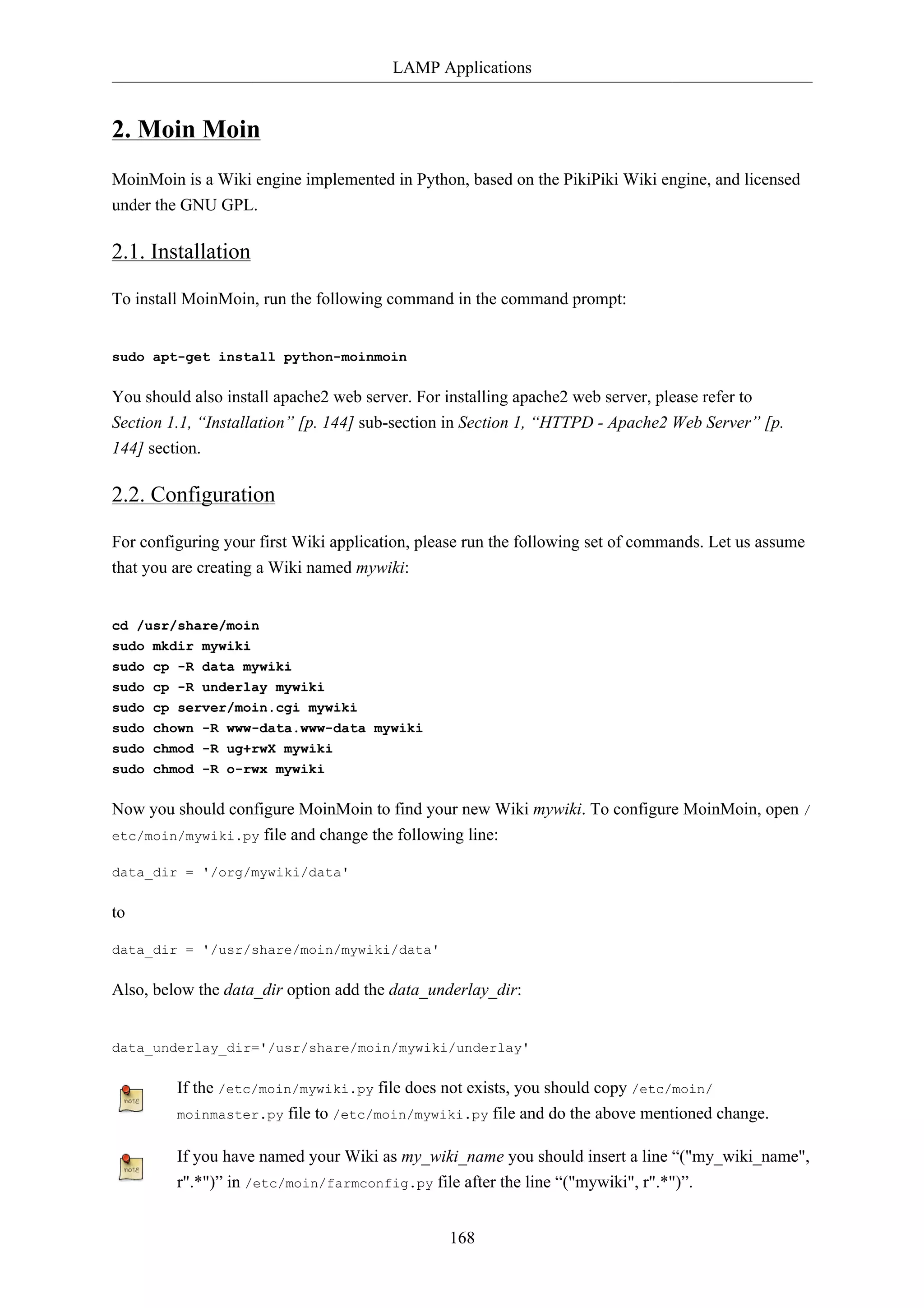 LAMP Applications 
168 
2. Moin Moin 
MoinMoin is a Wiki engine implemented in Python, based on the PikiPiki Wiki engine, and licensed 
under the GNU GPL. 
2.1. Installation 
To install MoinMoin, run the following command in the command prompt: 
sudo apt-get install python-moinmoin 
You should also install apache2 web server. For installing apache2 web server, please refer to 
Section 1.1, “Installation” [p. 144] sub-section in Section 1, “HTTPD - Apache2 Web Server” [p. 
144] section. 
2.2. Configuration 
For configuring your first Wiki application, please run the following set of commands. Let us assume 
that you are creating a Wiki named mywiki: 
cd /usr/share/moin 
sudo mkdir mywiki 
sudo cp -R data mywiki 
sudo cp -R underlay mywiki 
sudo cp server/moin.cgi mywiki 
sudo chown -R www-data.www-data mywiki 
sudo chmod -R ug+rwX mywiki 
sudo chmod -R o-rwx mywiki 
Now you should configure MoinMoin to find your new Wiki mywiki. To configure MoinMoin, open / 
etc/moin/mywiki.py file and change the following line: 
data_dir = '/org/mywiki/data' 
to 
data_dir = '/usr/share/moin/mywiki/data' 
Also, below the data_dir option add the data_underlay_dir: 
data_underlay_dir='/usr/share/moin/mywiki/underlay' 
If the /etc/moin/mywiki.py file does not exists, you should copy /etc/moin/ 
moinmaster.py file to /etc/moin/mywiki.py file and do the above mentioned change. 
If you have named your Wiki as my_wiki_name you should insert a line “("my_wiki_name", 
r".*")” in /etc/moin/farmconfig.py file after the line “("mywiki", r".*")”. 
 