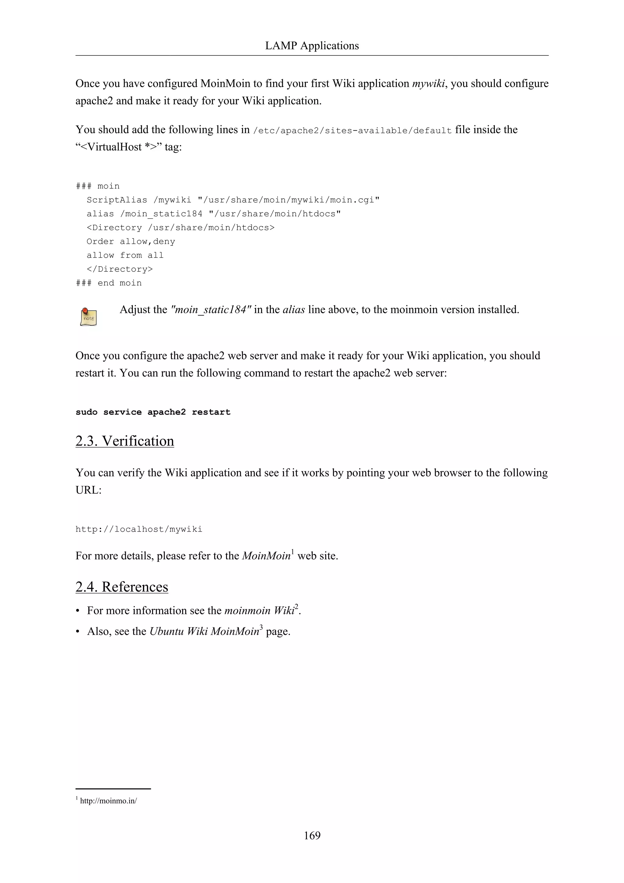LAMP Applications 
Once you have configured MoinMoin to find your first Wiki application mywiki, you should configure 
apache2 and make it ready for your Wiki application. 
You should add the following lines in /etc/apache2/sites-available/default file inside the 
“<VirtualHost *>” tag: 
169 
### moin 
ScriptAlias /mywiki "/usr/share/moin/mywiki/moin.cgi" 
alias /moin_static184 "/usr/share/moin/htdocs" 
<Directory /usr/share/moin/htdocs> 
Order allow,deny 
allow from all 
</Directory> 
### end moin 
Adjust the "moin_static184" in the alias line above, to the moinmoin version installed. 
Once you configure the apache2 web server and make it ready for your Wiki application, you should 
restart it. You can run the following command to restart the apache2 web server: 
sudo service apache2 restart 
2.3. Verification 
You can verify the Wiki application and see if it works by pointing your web browser to the following 
URL: 
http://localhost/mywiki 
For more details, please refer to the MoinMoin1 web site. 
2.4. References 
• For more information see the moinmoin Wiki2. 
• Also, see the Ubuntu Wiki MoinMoin3 page. 
1 http://moinmo.in/ 
 