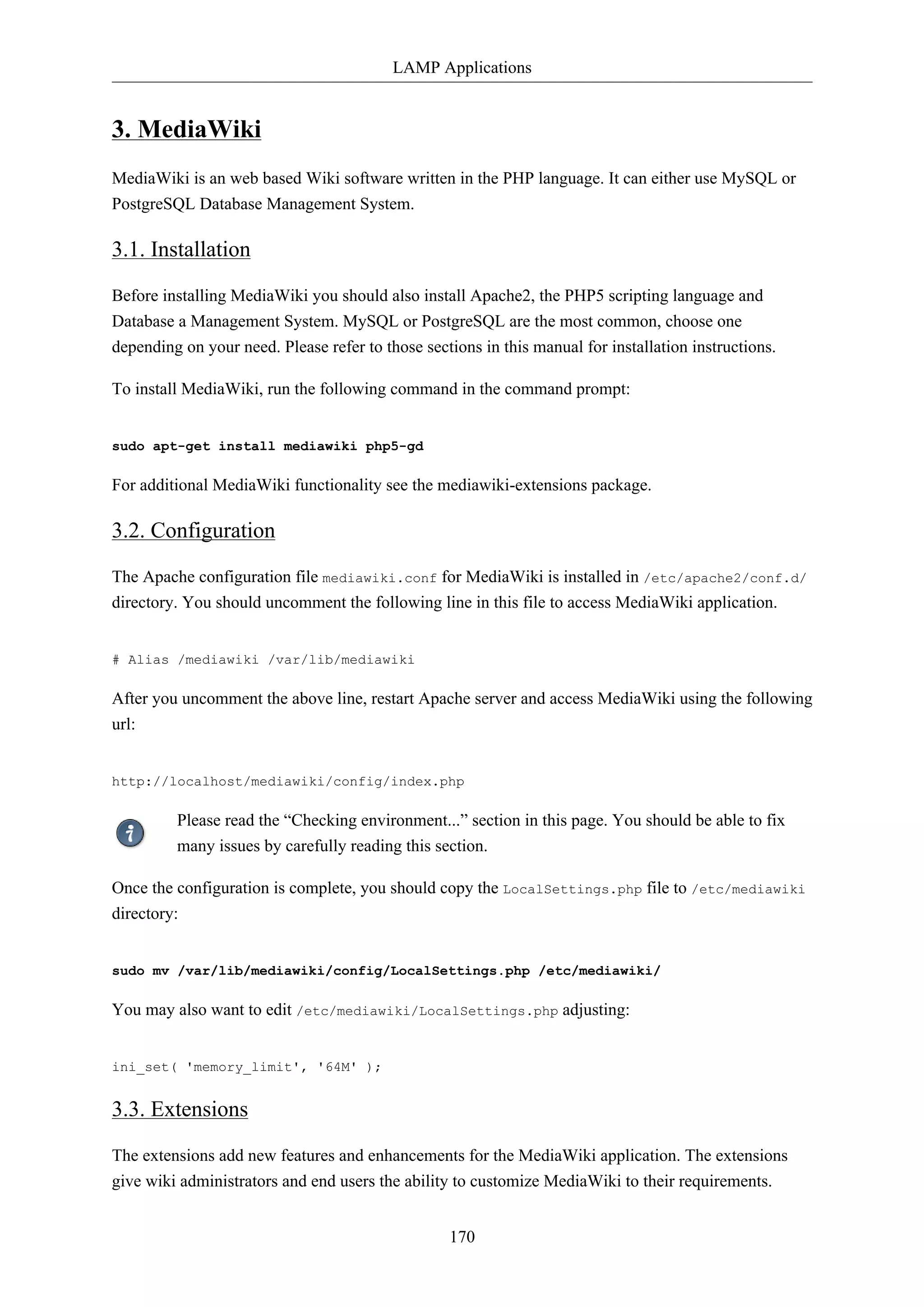 LAMP Applications 
170 
3. MediaWiki 
MediaWiki is an web based Wiki software written in the PHP language. It can either use MySQL or 
PostgreSQL Database Management System. 
3.1. Installation 
Before installing MediaWiki you should also install Apache2, the PHP5 scripting language and 
Database a Management System. MySQL or PostgreSQL are the most common, choose one 
depending on your need. Please refer to those sections in this manual for installation instructions. 
To install MediaWiki, run the following command in the command prompt: 
sudo apt-get install mediawiki php5-gd 
For additional MediaWiki functionality see the mediawiki-extensions package. 
3.2. Configuration 
The Apache configuration file mediawiki.conf for MediaWiki is installed in /etc/apache2/conf.d/ 
directory. You should uncomment the following line in this file to access MediaWiki application. 
# Alias /mediawiki /var/lib/mediawiki 
After you uncomment the above line, restart Apache server and access MediaWiki using the following 
url: 
http://localhost/mediawiki/config/index.php 
Please read the “Checking environment...” section in this page. You should be able to fix 
many issues by carefully reading this section. 
Once the configuration is complete, you should copy the LocalSettings.php file to /etc/mediawiki 
directory: 
sudo mv /var/lib/mediawiki/config/LocalSettings.php /etc/mediawiki/ 
You may also want to edit /etc/mediawiki/LocalSettings.php adjusting: 
ini_set( 'memory_limit', '64M' ); 
3.3. Extensions 
The extensions add new features and enhancements for the MediaWiki application. The extensions 
give wiki administrators and end users the ability to customize MediaWiki to their requirements. 
 