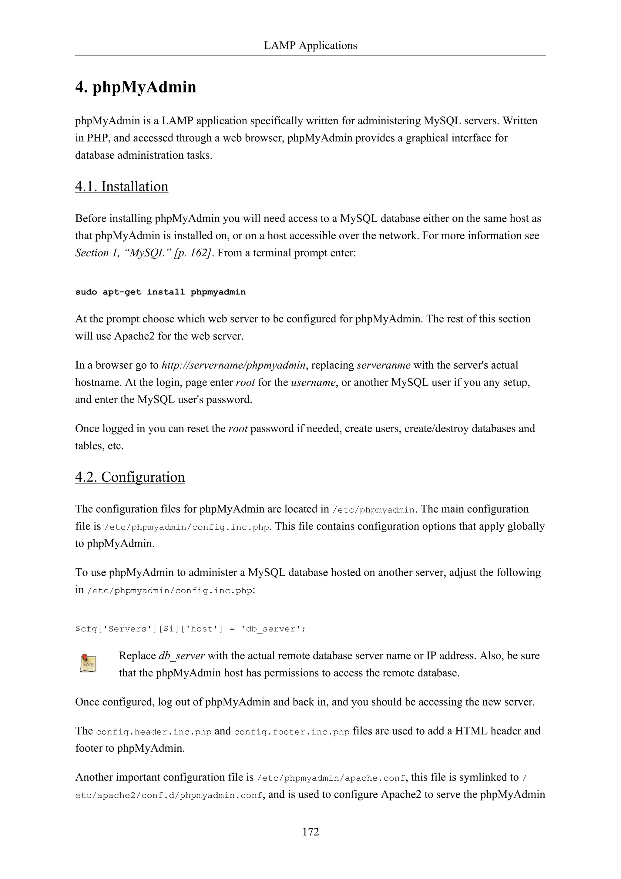 LAMP Applications 
172 
4. phpMyAdmin 
phpMyAdmin is a LAMP application specifically written for administering MySQL servers. Written 
in PHP, and accessed through a web browser, phpMyAdmin provides a graphical interface for 
database administration tasks. 
4.1. Installation 
Before installing phpMyAdmin you will need access to a MySQL database either on the same host as 
that phpMyAdmin is installed on, or on a host accessible over the network. For more information see 
Section 1, “MySQL” [p. 162]. From a terminal prompt enter: 
sudo apt-get install phpmyadmin 
At the prompt choose which web server to be configured for phpMyAdmin. The rest of this section 
will use Apache2 for the web server. 
In a browser go to http://servername/phpmyadmin, replacing serveranme with the server's actual 
hostname. At the login, page enter root for the username, or another MySQL user if you any setup, 
and enter the MySQL user's password. 
Once logged in you can reset the root password if needed, create users, create/destroy databases and 
tables, etc. 
4.2. Configuration 
The configuration files for phpMyAdmin are located in /etc/phpmyadmin. The main configuration 
file is /etc/phpmyadmin/config.inc.php. This file contains configuration options that apply globally 
to phpMyAdmin. 
To use phpMyAdmin to administer a MySQL database hosted on another server, adjust the following 
in /etc/phpmyadmin/config.inc.php: 
$cfg['Servers'][$i]['host'] = 'db_server'; 
Replace db_server with the actual remote database server name or IP address. Also, be sure 
that the phpMyAdmin host has permissions to access the remote database. 
Once configured, log out of phpMyAdmin and back in, and you should be accessing the new server. 
The config.header.inc.php and config.footer.inc.php files are used to add a HTML header and 
footer to phpMyAdmin. 
Another important configuration file is /etc/phpmyadmin/apache.conf, this file is symlinked to / 
etc/apache2/conf.d/phpmyadmin.conf, and is used to configure Apache2 to serve the phpMyAdmin 
 