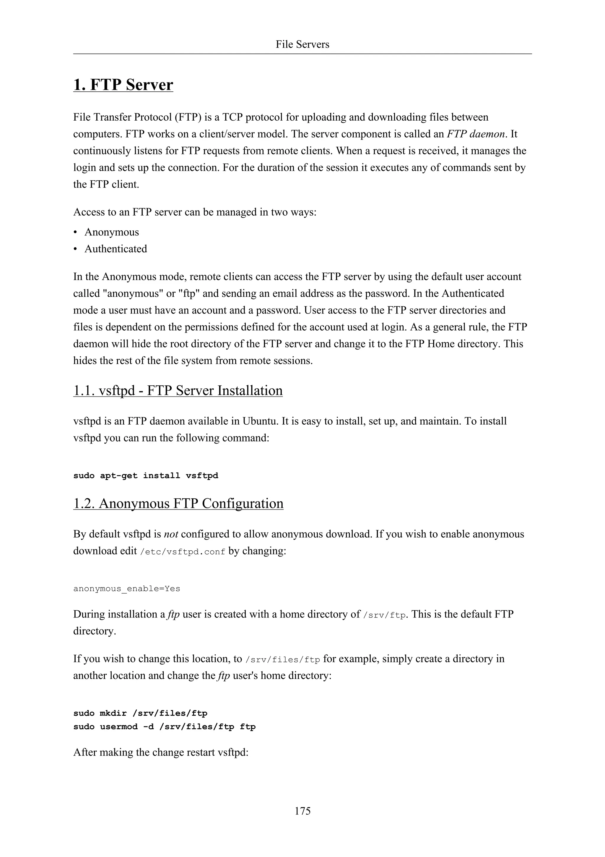 File Servers 
175 
1. FTP Server 
File Transfer Protocol (FTP) is a TCP protocol for uploading and downloading files between 
computers. FTP works on a client/server model. The server component is called an FTP daemon. It 
continuously listens for FTP requests from remote clients. When a request is received, it manages the 
login and sets up the connection. For the duration of the session it executes any of commands sent by 
the FTP client. 
Access to an FTP server can be managed in two ways: 
• Anonymous 
• Authenticated 
In the Anonymous mode, remote clients can access the FTP server by using the default user account 
called "anonymous" or "ftp" and sending an email address as the password. In the Authenticated 
mode a user must have an account and a password. User access to the FTP server directories and 
files is dependent on the permissions defined for the account used at login. As a general rule, the FTP 
daemon will hide the root directory of the FTP server and change it to the FTP Home directory. This 
hides the rest of the file system from remote sessions. 
1.1. vsftpd - FTP Server Installation 
vsftpd is an FTP daemon available in Ubuntu. It is easy to install, set up, and maintain. To install 
vsftpd you can run the following command: 
sudo apt-get install vsftpd 
1.2. Anonymous FTP Configuration 
By default vsftpd is not configured to allow anonymous download. If you wish to enable anonymous 
download edit /etc/vsftpd.conf by changing: 
anonymous_enable=Yes 
During installation a ftp user is created with a home directory of /srv/ftp. This is the default FTP 
directory. 
If you wish to change this location, to /srv/files/ftp for example, simply create a directory in 
another location and change the ftp user's home directory: 
sudo mkdir /srv/files/ftp 
sudo usermod -d /srv/files/ftp ftp 
After making the change restart vsftpd: 
 