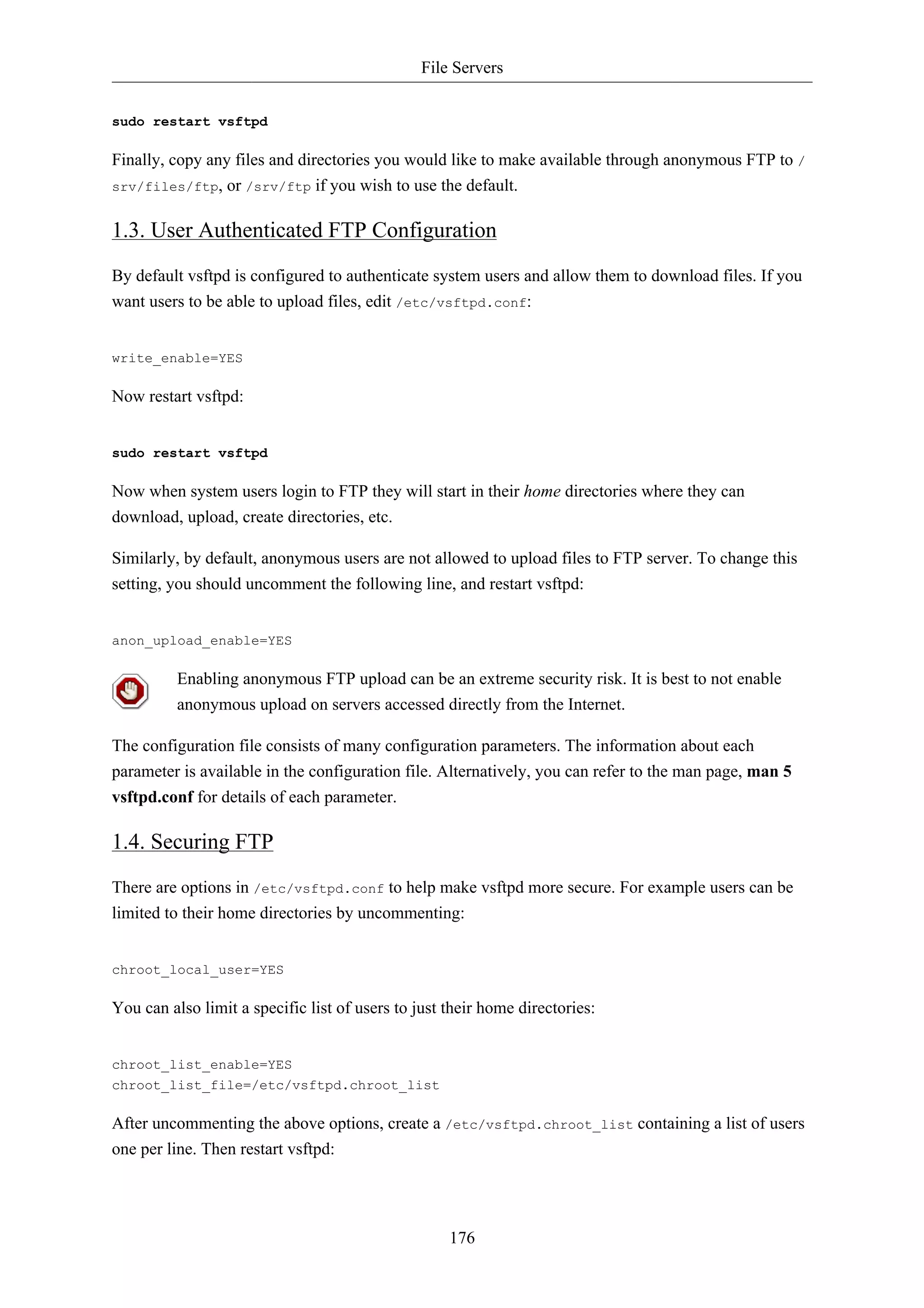 File Servers 
176 
sudo restart vsftpd 
Finally, copy any files and directories you would like to make available through anonymous FTP to / 
srv/files/ftp, or /srv/ftp if you wish to use the default. 
1.3. User Authenticated FTP Configuration 
By default vsftpd is configured to authenticate system users and allow them to download files. If you 
want users to be able to upload files, edit /etc/vsftpd.conf: 
write_enable=YES 
Now restart vsftpd: 
sudo restart vsftpd 
Now when system users login to FTP they will start in their home directories where they can 
download, upload, create directories, etc. 
Similarly, by default, anonymous users are not allowed to upload files to FTP server. To change this 
setting, you should uncomment the following line, and restart vsftpd: 
anon_upload_enable=YES 
Enabling anonymous FTP upload can be an extreme security risk. It is best to not enable 
anonymous upload on servers accessed directly from the Internet. 
The configuration file consists of many configuration parameters. The information about each 
parameter is available in the configuration file. Alternatively, you can refer to the man page, man 5 
vsftpd.conf for details of each parameter. 
1.4. Securing FTP 
There are options in /etc/vsftpd.conf to help make vsftpd more secure. For example users can be 
limited to their home directories by uncommenting: 
chroot_local_user=YES 
You can also limit a specific list of users to just their home directories: 
chroot_list_enable=YES 
chroot_list_file=/etc/vsftpd.chroot_list 
After uncommenting the above options, create a /etc/vsftpd.chroot_list containing a list of users 
one per line. Then restart vsftpd: 
 
