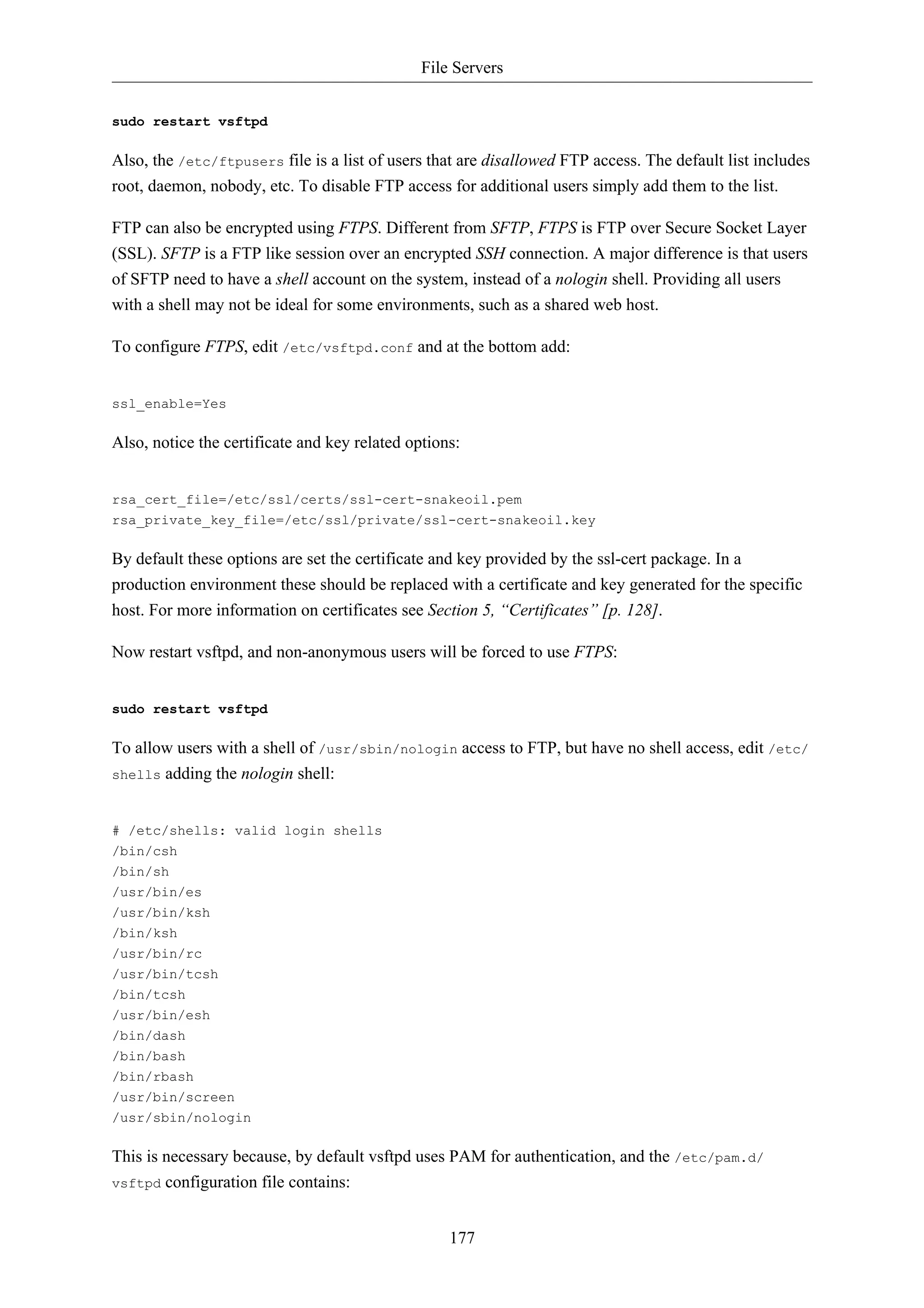 File Servers 
177 
sudo restart vsftpd 
Also, the /etc/ftpusers file is a list of users that are disallowed FTP access. The default list includes 
root, daemon, nobody, etc. To disable FTP access for additional users simply add them to the list. 
FTP can also be encrypted using FTPS. Different from SFTP, FTPS is FTP over Secure Socket Layer 
(SSL). SFTP is a FTP like session over an encrypted SSH connection. A major difference is that users 
of SFTP need to have a shell account on the system, instead of a nologin shell. Providing all users 
with a shell may not be ideal for some environments, such as a shared web host. 
To configure FTPS, edit /etc/vsftpd.conf and at the bottom add: 
ssl_enable=Yes 
Also, notice the certificate and key related options: 
rsa_cert_file=/etc/ssl/certs/ssl-cert-snakeoil.pem 
rsa_private_key_file=/etc/ssl/private/ssl-cert-snakeoil.key 
By default these options are set the certificate and key provided by the ssl-cert package. In a 
production environment these should be replaced with a certificate and key generated for the specific 
host. For more information on certificates see Section 5, “Certificates” [p. 128]. 
Now restart vsftpd, and non-anonymous users will be forced to use FTPS: 
sudo restart vsftpd 
To allow users with a shell of /usr/sbin/nologin access to FTP, but have no shell access, edit /etc/ 
shells adding the nologin shell: 
# /etc/shells: valid login shells 
/bin/csh 
/bin/sh 
/usr/bin/es 
/usr/bin/ksh 
/bin/ksh 
/usr/bin/rc 
/usr/bin/tcsh 
/bin/tcsh 
/usr/bin/esh 
/bin/dash 
/bin/bash 
/bin/rbash 
/usr/bin/screen 
/usr/sbin/nologin 
This is necessary because, by default vsftpd uses PAM for authentication, and the /etc/pam.d/ 
vsftpd configuration file contains: 
 