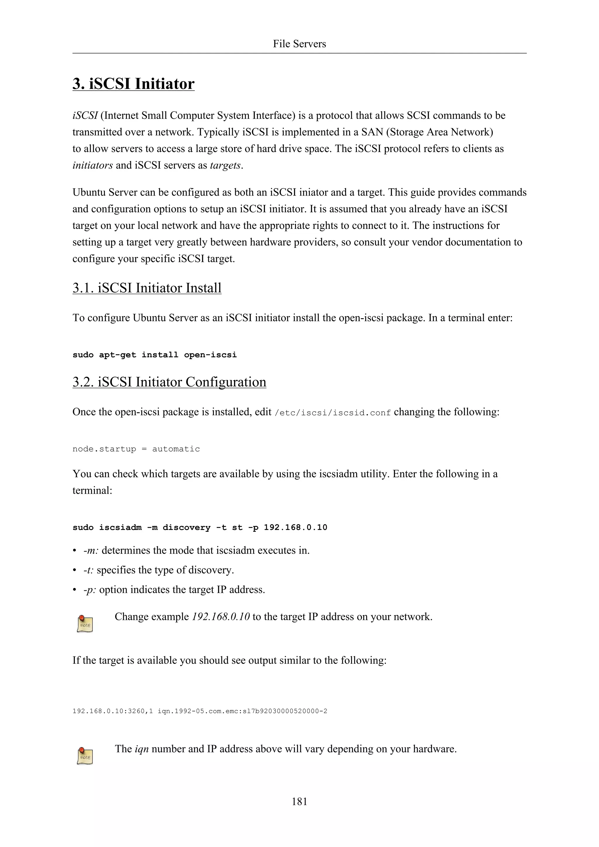 File Servers 
181 
3. iSCSI Initiator 
iSCSI (Internet Small Computer System Interface) is a protocol that allows SCSI commands to be 
transmitted over a network. Typically iSCSI is implemented in a SAN (Storage Area Network) 
to allow servers to access a large store of hard drive space. The iSCSI protocol refers to clients as 
initiators and iSCSI servers as targets. 
Ubuntu Server can be configured as both an iSCSI iniator and a target. This guide provides commands 
and configuration options to setup an iSCSI initiator. It is assumed that you already have an iSCSI 
target on your local network and have the appropriate rights to connect to it. The instructions for 
setting up a target very greatly between hardware providers, so consult your vendor documentation to 
configure your specific iSCSI target. 
3.1. iSCSI Initiator Install 
To configure Ubuntu Server as an iSCSI initiator install the open-iscsi package. In a terminal enter: 
sudo apt-get install open-iscsi 
3.2. iSCSI Initiator Configuration 
Once the open-iscsi package is installed, edit /etc/iscsi/iscsid.conf changing the following: 
node.startup = automatic 
You can check which targets are available by using the iscsiadm utility. Enter the following in a 
terminal: 
sudo iscsiadm -m discovery -t st -p 192.168.0.10 
• -m: determines the mode that iscsiadm executes in. 
• -t: specifies the type of discovery. 
• -p: option indicates the target IP address. 
Change example 192.168.0.10 to the target IP address on your network. 
If the target is available you should see output similar to the following: 
192.168.0.10:3260,1 iqn.1992-05.com.emc:sl7b92030000520000-2 
The iqn number and IP address above will vary depending on your hardware. 
 