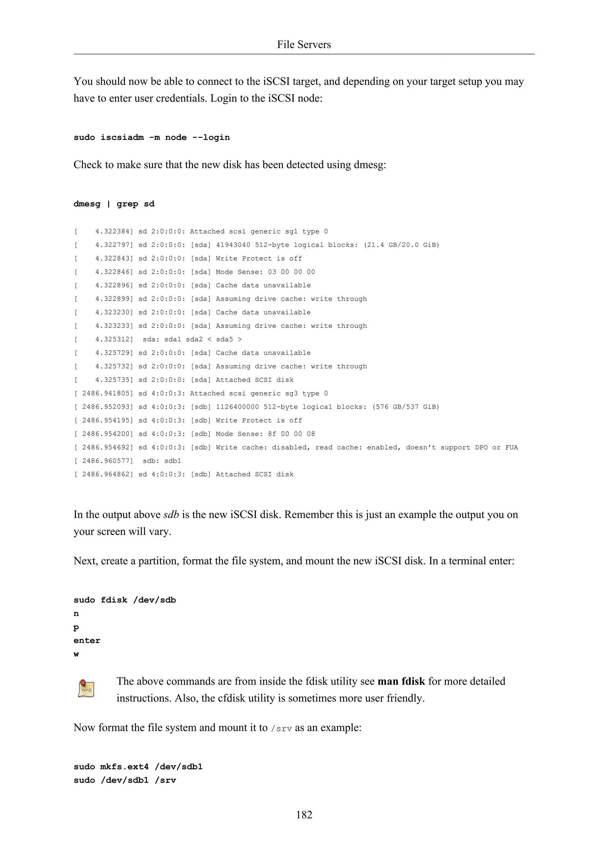 File Servers 
You should now be able to connect to the iSCSI target, and depending on your target setup you may 
have to enter user credentials. Login to the iSCSI node: 
182 
sudo iscsiadm -m node --login 
Check to make sure that the new disk has been detected using dmesg: 
dmesg | grep sd 
[ 4.322384] sd 2:0:0:0: Attached scsi generic sg1 type 0 
[ 4.322797] sd 2:0:0:0: [sda] 41943040 512-byte logical blocks: (21.4 GB/20.0 GiB) 
[ 4.322843] sd 2:0:0:0: [sda] Write Protect is off 
[ 4.322846] sd 2:0:0:0: [sda] Mode Sense: 03 00 00 00 
[ 4.322896] sd 2:0:0:0: [sda] Cache data unavailable 
[ 4.322899] sd 2:0:0:0: [sda] Assuming drive cache: write through 
[ 4.323230] sd 2:0:0:0: [sda] Cache data unavailable 
[ 4.323233] sd 2:0:0:0: [sda] Assuming drive cache: write through 
[ 4.325312] sda: sda1 sda2 < sda5 > 
[ 4.325729] sd 2:0:0:0: [sda] Cache data unavailable 
[ 4.325732] sd 2:0:0:0: [sda] Assuming drive cache: write through 
[ 4.325735] sd 2:0:0:0: [sda] Attached SCSI disk 
[ 2486.941805] sd 4:0:0:3: Attached scsi generic sg3 type 0 
[ 2486.952093] sd 4:0:0:3: [sdb] 1126400000 512-byte logical blocks: (576 GB/537 GiB) 
[ 2486.954195] sd 4:0:0:3: [sdb] Write Protect is off 
[ 2486.954200] sd 4:0:0:3: [sdb] Mode Sense: 8f 00 00 08 
[ 2486.954692] sd 4:0:0:3: [sdb] Write cache: disabled, read cache: enabled, doesn't support DPO or FUA 
[ 2486.960577] sdb: sdb1 
[ 2486.964862] sd 4:0:0:3: [sdb] Attached SCSI disk 
In the output above sdb is the new iSCSI disk. Remember this is just an example the output you on 
your screen will vary. 
Next, create a partition, format the file system, and mount the new iSCSI disk. In a terminal enter: 
sudo fdisk /dev/sdb 
n 
p 
enter 
w 
The above commands are from inside the fdisk utility see man fdisk for more detailed 
instructions. Also, the cfdisk utility is sometimes more user friendly. 
Now format the file system and mount it to /srv as an example: 
sudo mkfs.ext4 /dev/sdb1 
sudo /dev/sdb1 /srv 
 