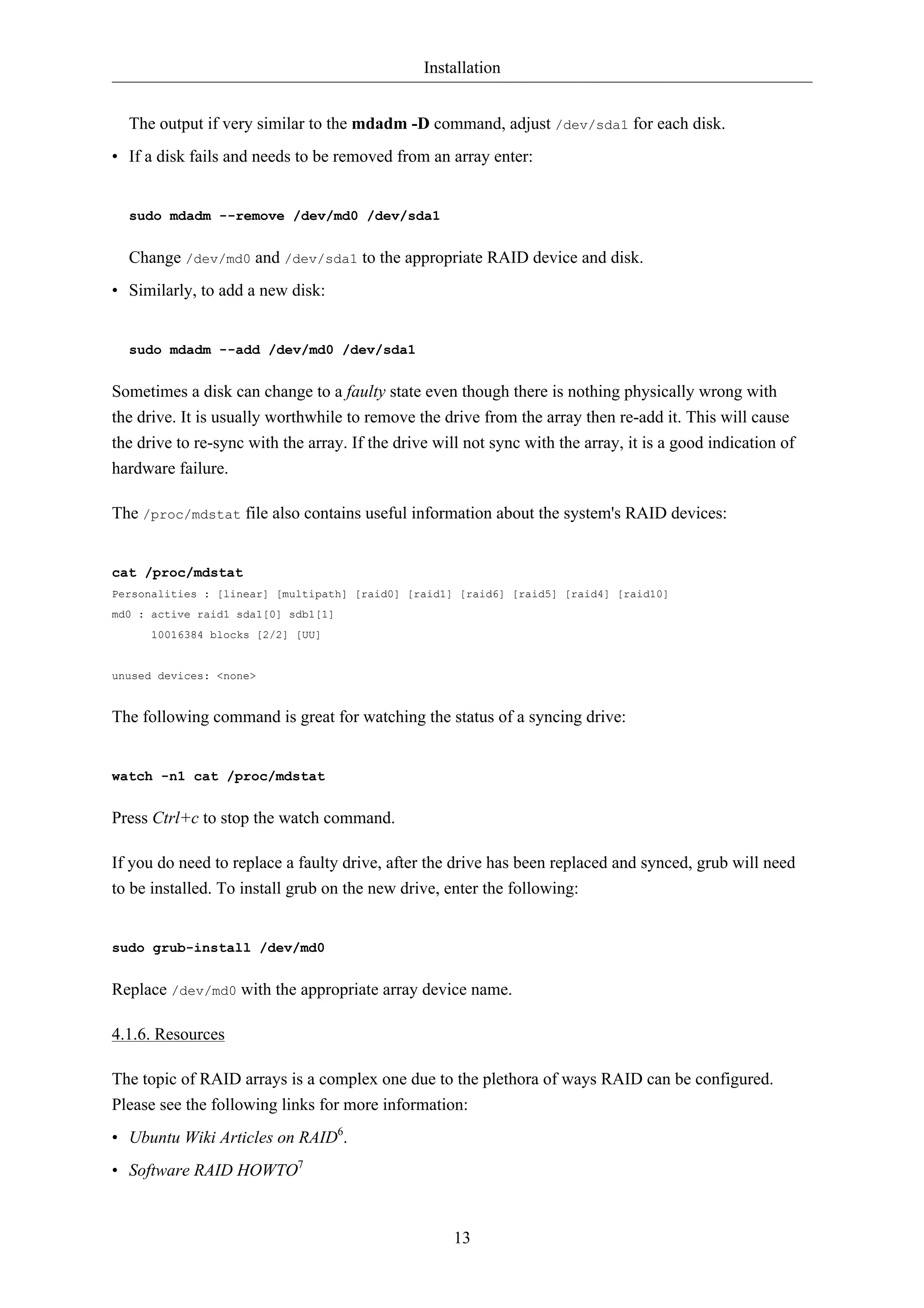 Installation 
The output if very similar to the mdadm -D command, adjust /dev/sda1 for each disk. 
• If a disk fails and needs to be removed from an array enter: 
13 
sudo mdadm --remove /dev/md0 /dev/sda1 
Change /dev/md0 and /dev/sda1 to the appropriate RAID device and disk. 
• Similarly, to add a new disk: 
sudo mdadm --add /dev/md0 /dev/sda1 
Sometimes a disk can change to a faulty state even though there is nothing physically wrong with 
the drive. It is usually worthwhile to remove the drive from the array then re-add it. This will cause 
the drive to re-sync with the array. If the drive will not sync with the array, it is a good indication of 
hardware failure. 
The /proc/mdstat file also contains useful information about the system's RAID devices: 
cat /proc/mdstat 
Personalities : [linear] [multipath] [raid0] [raid1] [raid6] [raid5] [raid4] [raid10] 
md0 : active raid1 sda1[0] sdb1[1] 
10016384 blocks [2/2] [UU] 
unused devices: <none> 
The following command is great for watching the status of a syncing drive: 
watch -n1 cat /proc/mdstat 
Press Ctrl+c to stop the watch command. 
If you do need to replace a faulty drive, after the drive has been replaced and synced, grub will need 
to be installed. To install grub on the new drive, enter the following: 
sudo grub-install /dev/md0 
Replace /dev/md0 with the appropriate array device name. 
4.1.6. Resources 
The topic of RAID arrays is a complex one due to the plethora of ways RAID can be configured. 
Please see the following links for more information: 
• Ubuntu Wiki Articles on RAID6. 
• Software RAID HOWTO7 
 