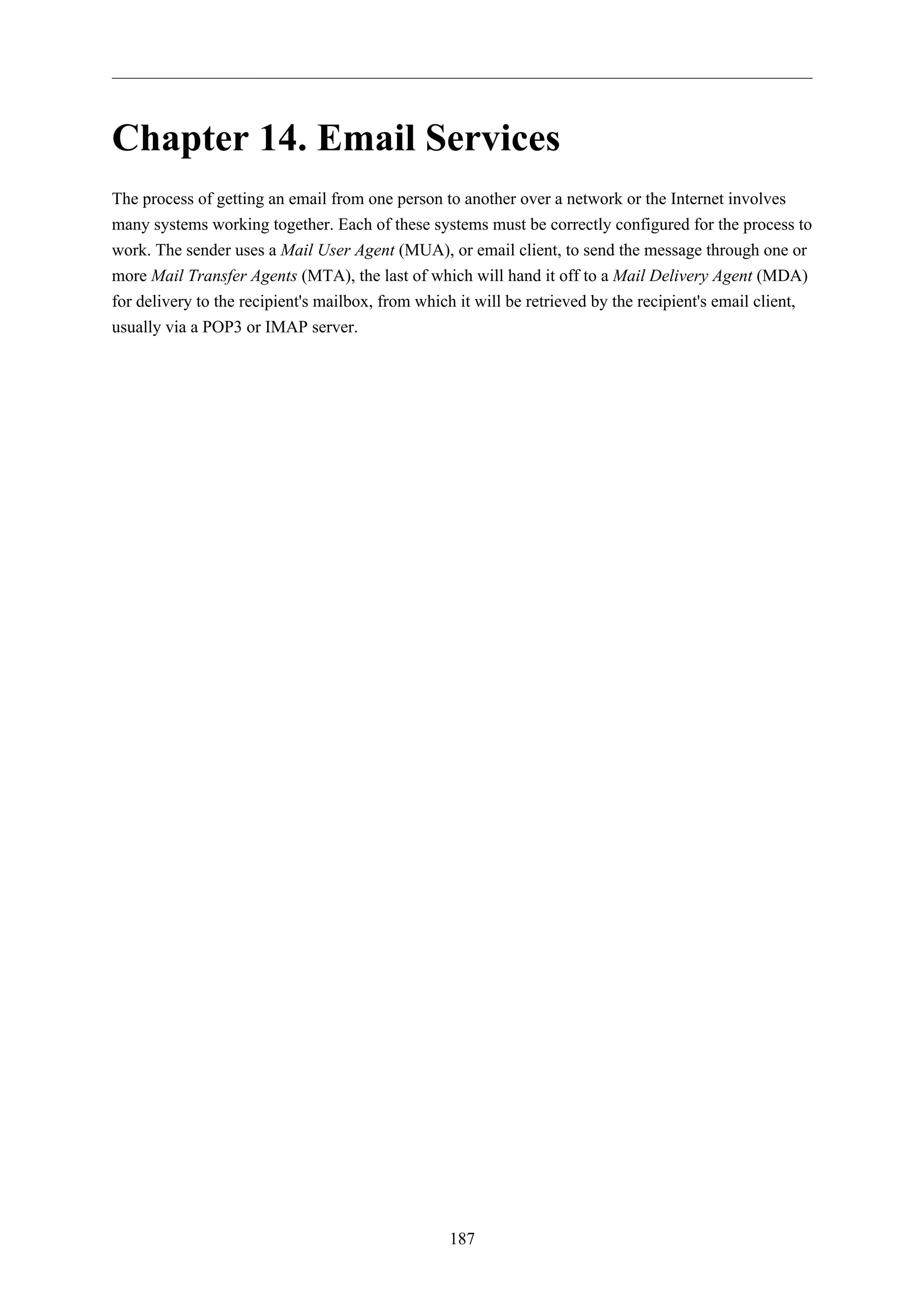 Chapter 14. Email Services 
The process of getting an email from one person to another over a network or the Internet involves 
many systems working together. Each of these systems must be correctly configured for the process to 
work. The sender uses a Mail User Agent (MUA), or email client, to send the message through one or 
more Mail Transfer Agents (MTA), the last of which will hand it off to a Mail Delivery Agent (MDA) 
for delivery to the recipient's mailbox, from which it will be retrieved by the recipient's email client, 
usually via a POP3 or IMAP server. 
187 
 