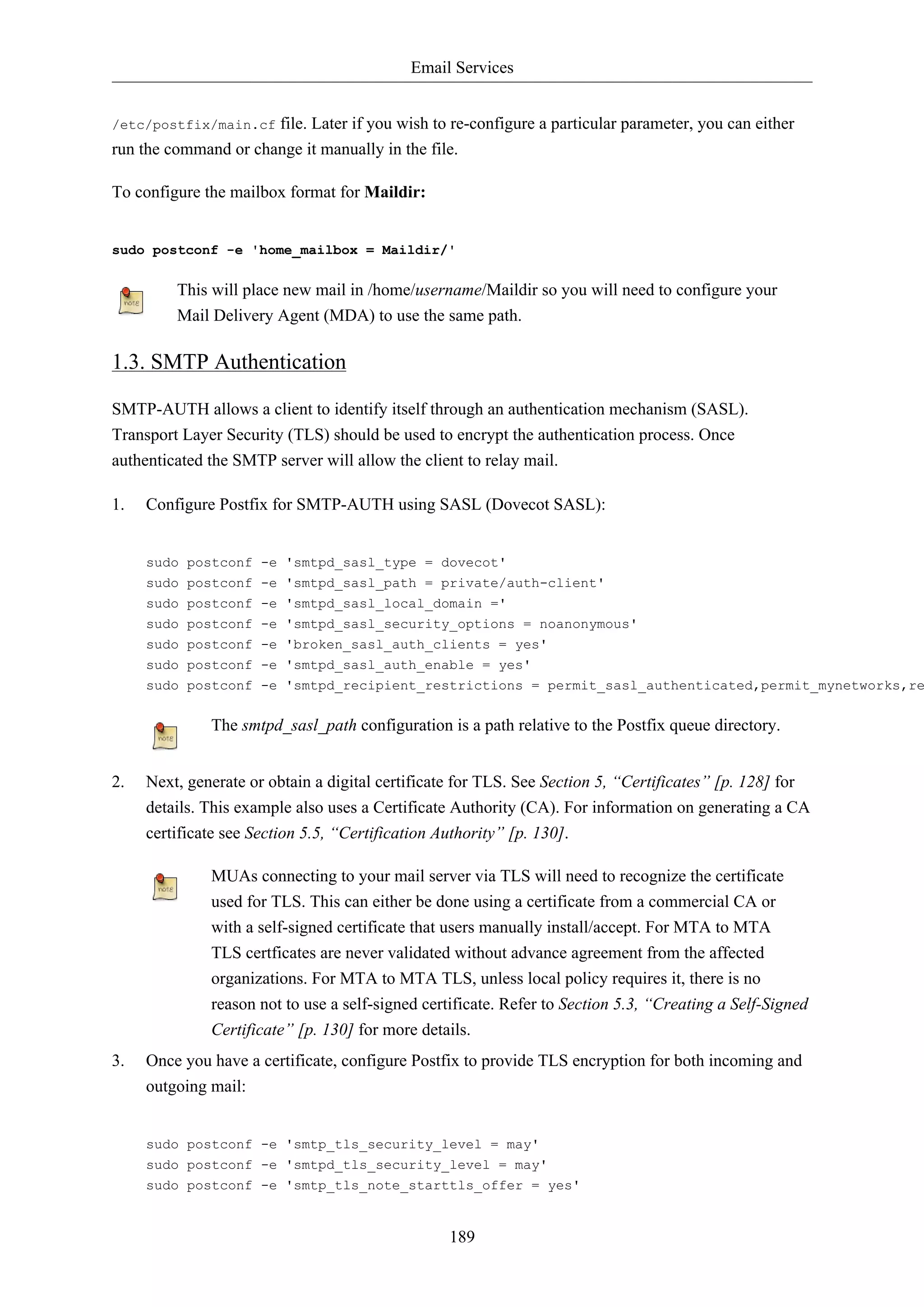 Email Services 
/etc/postfix/main.cf file. Later if you wish to re-configure a particular parameter, you can either 
run the command or change it manually in the file. 
189 
To configure the mailbox format for Maildir: 
sudo postconf -e 'home_mailbox = Maildir/' 
This will place new mail in /home/username/Maildir so you will need to configure your 
Mail Delivery Agent (MDA) to use the same path. 
1.3. SMTP Authentication 
SMTP-AUTH allows a client to identify itself through an authentication mechanism (SASL). 
Transport Layer Security (TLS) should be used to encrypt the authentication process. Once 
authenticated the SMTP server will allow the client to relay mail. 
1. Configure Postfix for SMTP-AUTH using SASL (Dovecot SASL): 
sudo postconf -e 'smtpd_sasl_type = dovecot' 
sudo postconf -e 'smtpd_sasl_path = private/auth-client' 
sudo postconf -e 'smtpd_sasl_local_domain =' 
sudo postconf -e 'smtpd_sasl_security_options = noanonymous' 
sudo postconf -e 'broken_sasl_auth_clients = yes' 
sudo postconf -e 'smtpd_sasl_auth_enable = yes' 
sudo postconf -e 'smtpd_recipient_restrictions = permit_sasl_authenticated,permit_mynetworks,reject_The smtpd_sasl_path configuration is a path relative to the Postfix queue directory. 
2. Next, generate or obtain a digital certificate for TLS. See Section 5, “Certificates” [p. 128] for 
details. This example also uses a Certificate Authority (CA). For information on generating a CA 
certificate see Section 5.5, “Certification Authority” [p. 130]. 
MUAs connecting to your mail server via TLS will need to recognize the certificate 
used for TLS. This can either be done using a certificate from a commercial CA or 
with a self-signed certificate that users manually install/accept. For MTA to MTA 
TLS certficates are never validated without advance agreement from the affected 
organizations. For MTA to MTA TLS, unless local policy requires it, there is no 
reason not to use a self-signed certificate. Refer to Section 5.3, “Creating a Self-Signed 
Certificate” [p. 130] for more details. 
3. Once you have a certificate, configure Postfix to provide TLS encryption for both incoming and 
outgoing mail: 
sudo postconf -e 'smtp_tls_security_level = may' 
sudo postconf -e 'smtpd_tls_security_level = may' 
sudo postconf -e 'smtp_tls_note_starttls_offer = yes' 
 
