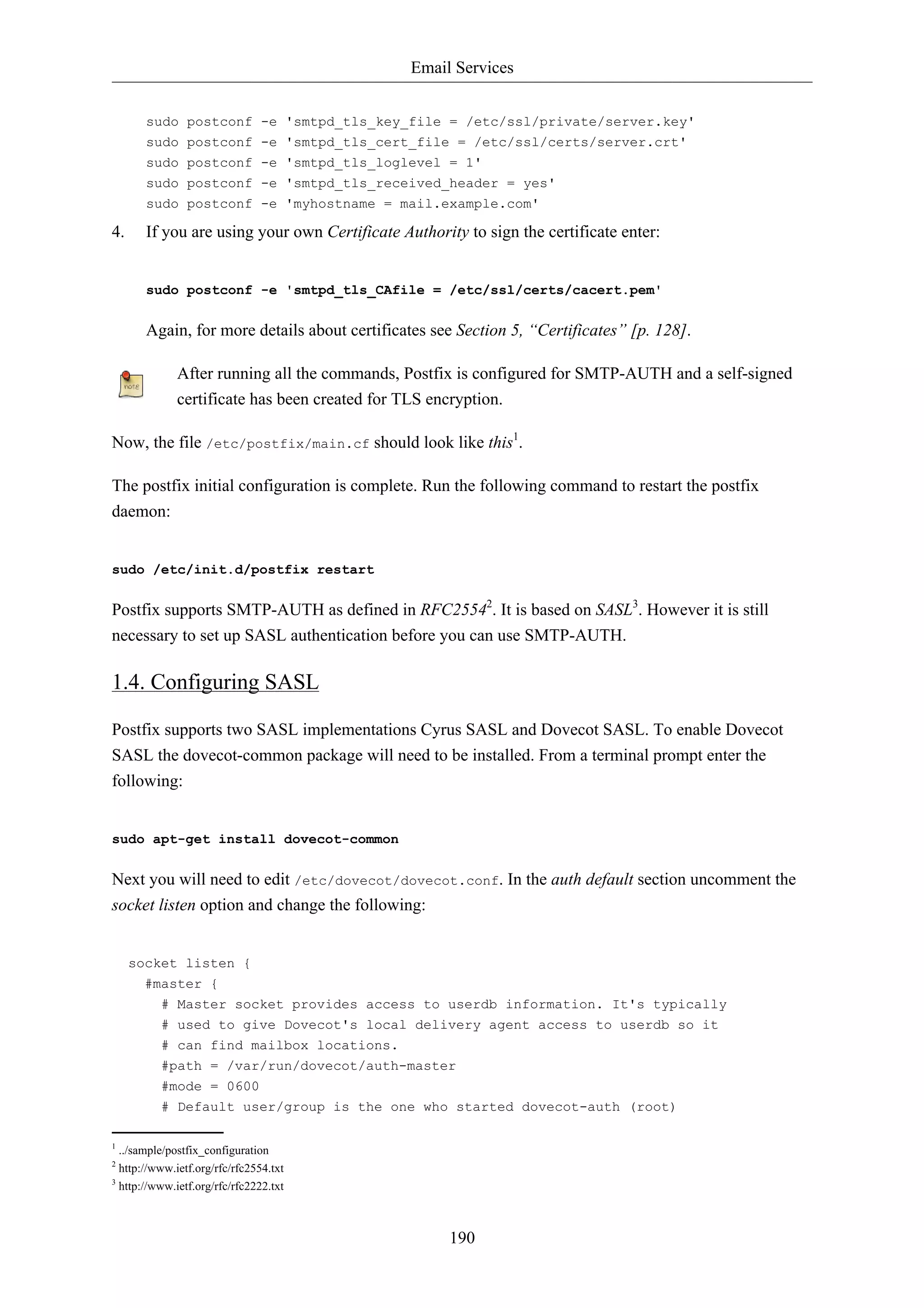 Email Services 
sudo postconf -e 'smtpd_tls_key_file = /etc/ssl/private/server.key' 
sudo postconf -e 'smtpd_tls_cert_file = /etc/ssl/certs/server.crt' 
sudo postconf -e 'smtpd_tls_loglevel = 1' 
sudo postconf -e 'smtpd_tls_received_header = yes' 
sudo postconf -e 'myhostname = mail.example.com' 
4. If you are using your own Certificate Authority to sign the certificate enter: 
sudo postconf -e 'smtpd_tls_CAfile = /etc/ssl/certs/cacert.pem' 
Again, for more details about certificates see Section 5, “Certificates” [p. 128]. 
After running all the commands, Postfix is configured for SMTP-AUTH and a self-signed 
certificate has been created for TLS encryption. 
Now, the file /etc/postfix/main.cf should look like this1. 
The postfix initial configuration is complete. Run the following command to restart the postfix 
daemon: 
190 
sudo /etc/init.d/postfix restart 
Postfix supports SMTP-AUTH as defined in RFC25542. It is based on SASL3. However it is still 
necessary to set up SASL authentication before you can use SMTP-AUTH. 
1.4. Configuring SASL 
Postfix supports two SASL implementations Cyrus SASL and Dovecot SASL. To enable Dovecot 
SASL the dovecot-common package will need to be installed. From a terminal prompt enter the 
following: 
sudo apt-get install dovecot-common 
Next you will need to edit /etc/dovecot/dovecot.conf. In the auth default section uncomment the 
socket listen option and change the following: 
socket listen { 
#master { 
# Master socket provides access to userdb information. It's typically 
# used to give Dovecot's local delivery agent access to userdb so it 
# can find mailbox locations. 
#path = /var/run/dovecot/auth-master 
#mode = 0600 
# Default user/group is the one who started dovecot-auth (root) 
1 ../sample/postfix_configuration 
2 http://www.ietf.org/rfc/rfc2554.txt 
3 http://www.ietf.org/rfc/rfc2222.txt 
 