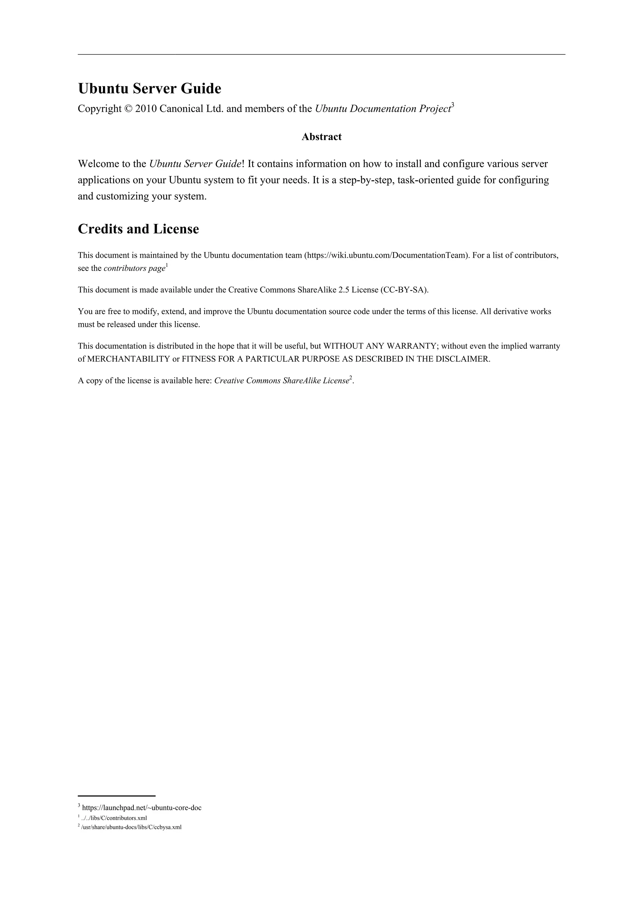 Ubuntu Server Guide 
Copyright © 2010 Canonical Ltd. and members of the Ubuntu Documentation Project3 
Abstract 
Welcome to the Ubuntu Server Guide! It contains information on how to install and configure various server 
applications on your Ubuntu system to fit your needs. It is a step-by-step, task-oriented guide for configuring 
and customizing your system. 
Credits and License 
This document is maintained by the Ubuntu documentation team (https://wiki.ubuntu.com/DocumentationTeam). For a list of contributors, 
see the contributors page1 
This document is made available under the Creative Commons ShareAlike 2.5 License (CC-BY-SA). 
You are free to modify, extend, and improve the Ubuntu documentation source code under the terms of this license. All derivative works 
must be released under this license. 
This documentation is distributed in the hope that it will be useful, but WITHOUT ANY WARRANTY; without even the implied warranty 
of MERCHANTABILITY or FITNESS FOR A PARTICULAR PURPOSE AS DESCRIBED IN THE DISCLAIMER. 
A copy of the license is available here: Creative Commons ShareAlike License2. 
3 https://launchpad.net/~ubuntu-core-doc 
1 ../../libs/C/contributors.xml 
2 /usr/share/ubuntu-docs/libs/C/ccbysa.xml 
 