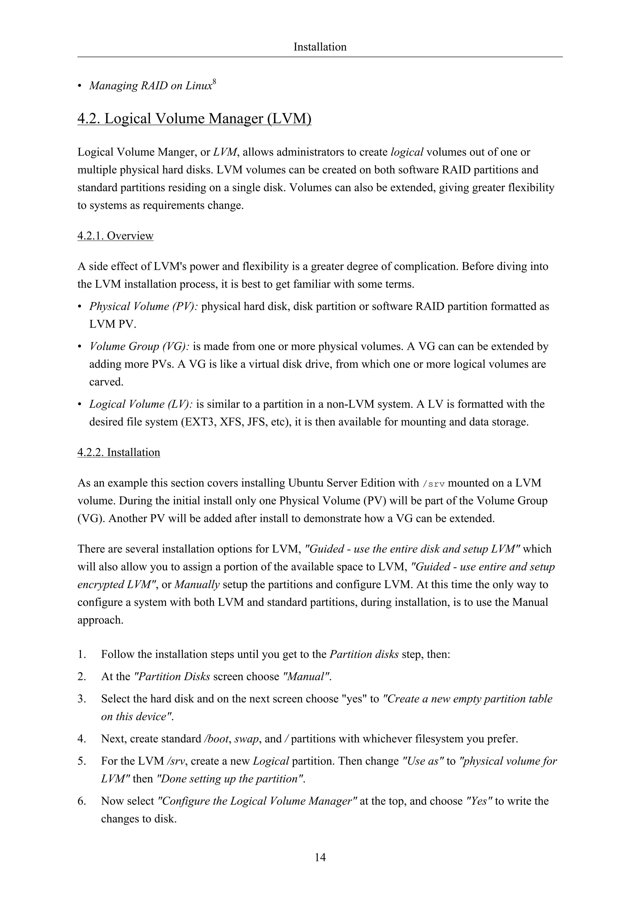 Installation 
14 
• Managing RAID on Linux8 
4.2. Logical Volume Manager (LVM) 
Logical Volume Manger, or LVM, allows administrators to create logical volumes out of one or 
multiple physical hard disks. LVM volumes can be created on both software RAID partitions and 
standard partitions residing on a single disk. Volumes can also be extended, giving greater flexibility 
to systems as requirements change. 
4.2.1. Overview 
A side effect of LVM's power and flexibility is a greater degree of complication. Before diving into 
the LVM installation process, it is best to get familiar with some terms. 
• Physical Volume (PV): physical hard disk, disk partition or software RAID partition formatted as 
LVM PV. 
• Volume Group (VG): is made from one or more physical volumes. A VG can can be extended by 
adding more PVs. A VG is like a virtual disk drive, from which one or more logical volumes are 
carved. 
• Logical Volume (LV): is similar to a partition in a non-LVM system. A LV is formatted with the 
desired file system (EXT3, XFS, JFS, etc), it is then available for mounting and data storage. 
4.2.2. Installation 
As an example this section covers installing Ubuntu Server Edition with /srv mounted on a LVM 
volume. During the initial install only one Physical Volume (PV) will be part of the Volume Group 
(VG). Another PV will be added after install to demonstrate how a VG can be extended. 
There are several installation options for LVM, "Guided - use the entire disk and setup LVM" which 
will also allow you to assign a portion of the available space to LVM, "Guided - use entire and setup 
encrypted LVM", or Manually setup the partitions and configure LVM. At this time the only way to 
configure a system with both LVM and standard partitions, during installation, is to use the Manual 
approach. 
1. Follow the installation steps until you get to the Partition disks step, then: 
2. At the "Partition Disks screen choose "Manual". 
3. Select the hard disk and on the next screen choose "yes" to "Create a new empty partition table 
on this device". 
4. Next, create standard /boot, swap, and / partitions with whichever filesystem you prefer. 
5. For the LVM /srv, create a new Logical partition. Then change "Use as" to "physical volume for 
LVM" then "Done setting up the partition". 
6. Now select "Configure the Logical Volume Manager" at the top, and choose "Yes" to write the 
changes to disk. 
 