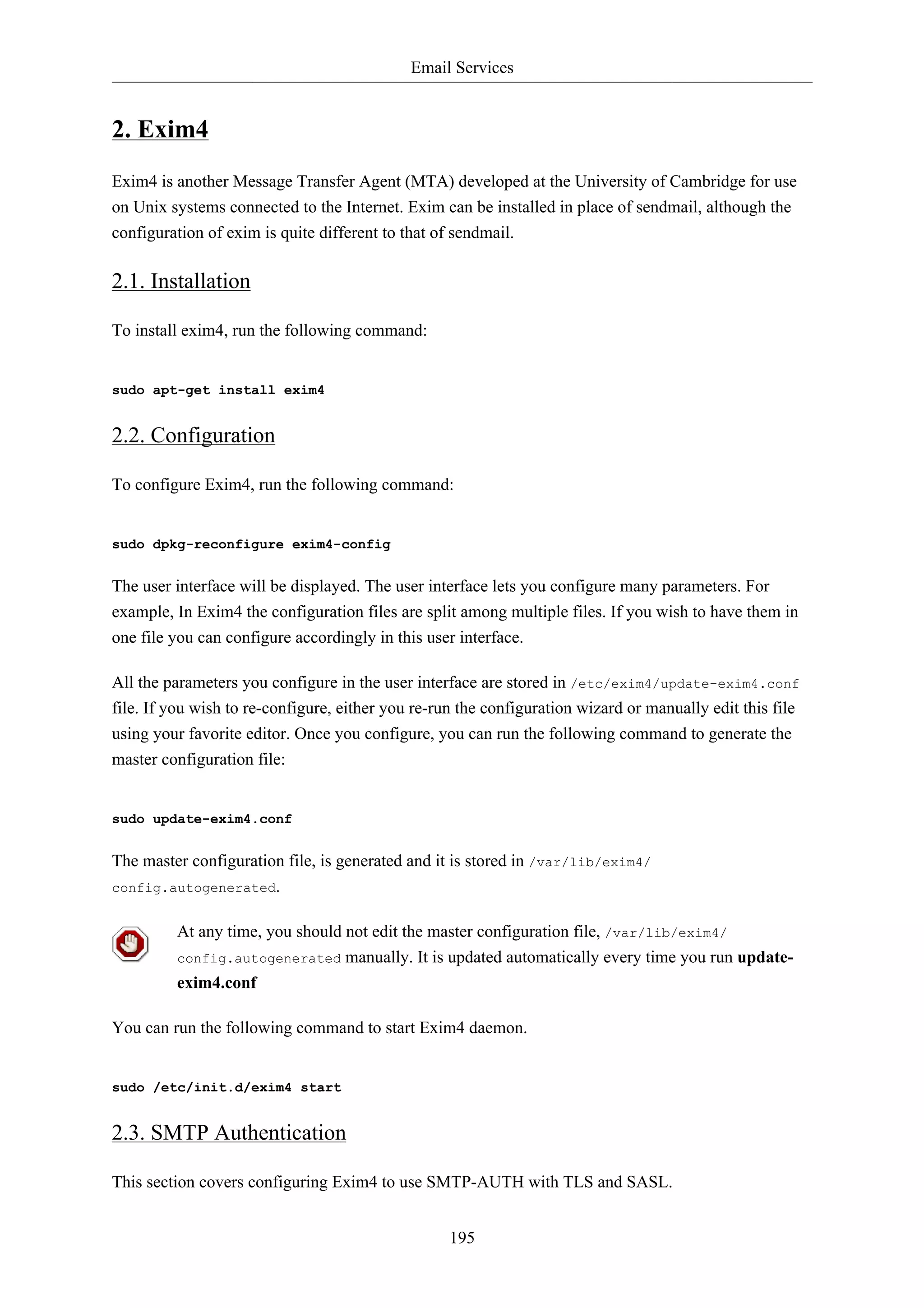 Email Services 
195 
2. Exim4 
Exim4 is another Message Transfer Agent (MTA) developed at the University of Cambridge for use 
on Unix systems connected to the Internet. Exim can be installed in place of sendmail, although the 
configuration of exim is quite different to that of sendmail. 
2.1. Installation 
To install exim4, run the following command: 
sudo apt-get install exim4 
2.2. Configuration 
To configure Exim4, run the following command: 
sudo dpkg-reconfigure exim4-config 
The user interface will be displayed. The user interface lets you configure many parameters. For 
example, In Exim4 the configuration files are split among multiple files. If you wish to have them in 
one file you can configure accordingly in this user interface. 
All the parameters you configure in the user interface are stored in /etc/exim4/update-exim4.conf 
file. If you wish to re-configure, either you re-run the configuration wizard or manually edit this file 
using your favorite editor. Once you configure, you can run the following command to generate the 
master configuration file: 
sudo update-exim4.conf 
The master configuration file, is generated and it is stored in /var/lib/exim4/ 
config.autogenerated. 
At any time, you should not edit the master configuration file, /var/lib/exim4/ 
config.autogenerated manually. It is updated automatically every time you run update-exim4. 
conf 
You can run the following command to start Exim4 daemon. 
sudo /etc/init.d/exim4 start 
2.3. SMTP Authentication 
This section covers configuring Exim4 to use SMTP-AUTH with TLS and SASL. 
 