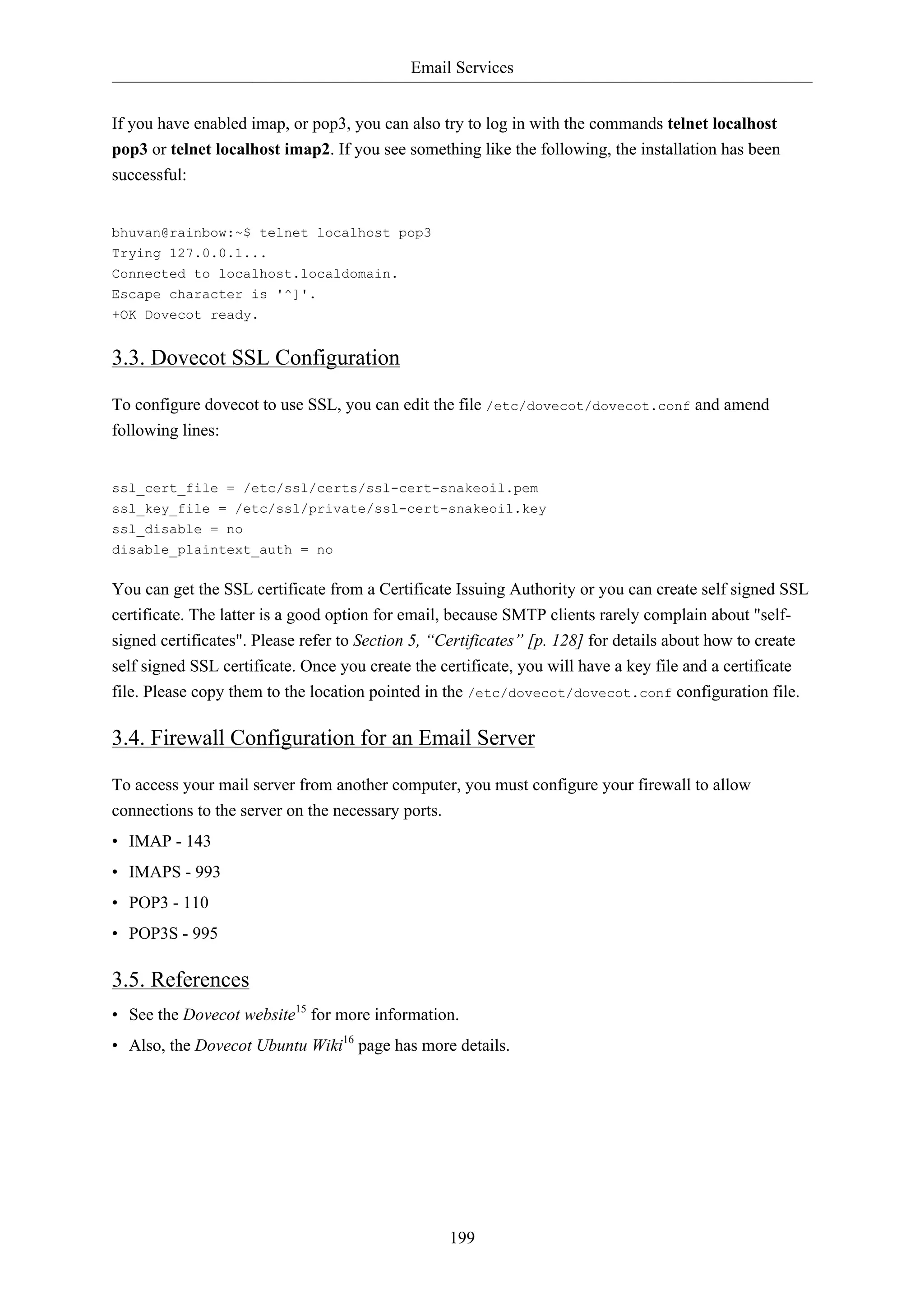 Email Services 
If you have enabled imap, or pop3, you can also try to log in with the commands telnet localhost 
pop3 or telnet localhost imap2. If you see something like the following, the installation has been 
successful: 
199 
bhuvan@rainbow:~$ telnet localhost pop3 
Trying 127.0.0.1... 
Connected to localhost.localdomain. 
Escape character is '^]'. 
+OK Dovecot ready. 
3.3. Dovecot SSL Configuration 
To configure dovecot to use SSL, you can edit the file /etc/dovecot/dovecot.conf and amend 
following lines: 
ssl_cert_file = /etc/ssl/certs/ssl-cert-snakeoil.pem 
ssl_key_file = /etc/ssl/private/ssl-cert-snakeoil.key 
ssl_disable = no 
disable_plaintext_auth = no 
You can get the SSL certificate from a Certificate Issuing Authority or you can create self signed SSL 
certificate. The latter is a good option for email, because SMTP clients rarely complain about "self-signed 
certificates". Please refer to Section 5, “Certificates” [p. 128] for details about how to create 
self signed SSL certificate. Once you create the certificate, you will have a key file and a certificate 
file. Please copy them to the location pointed in the /etc/dovecot/dovecot.conf configuration file. 
3.4. Firewall Configuration for an Email Server 
To access your mail server from another computer, you must configure your firewall to allow 
connections to the server on the necessary ports. 
• IMAP - 143 
• IMAPS - 993 
• POP3 - 110 
• POP3S - 995 
3.5. References 
• See the Dovecot website15 for more information. 
• Also, the Dovecot Ubuntu Wiki16 page has more details. 
 