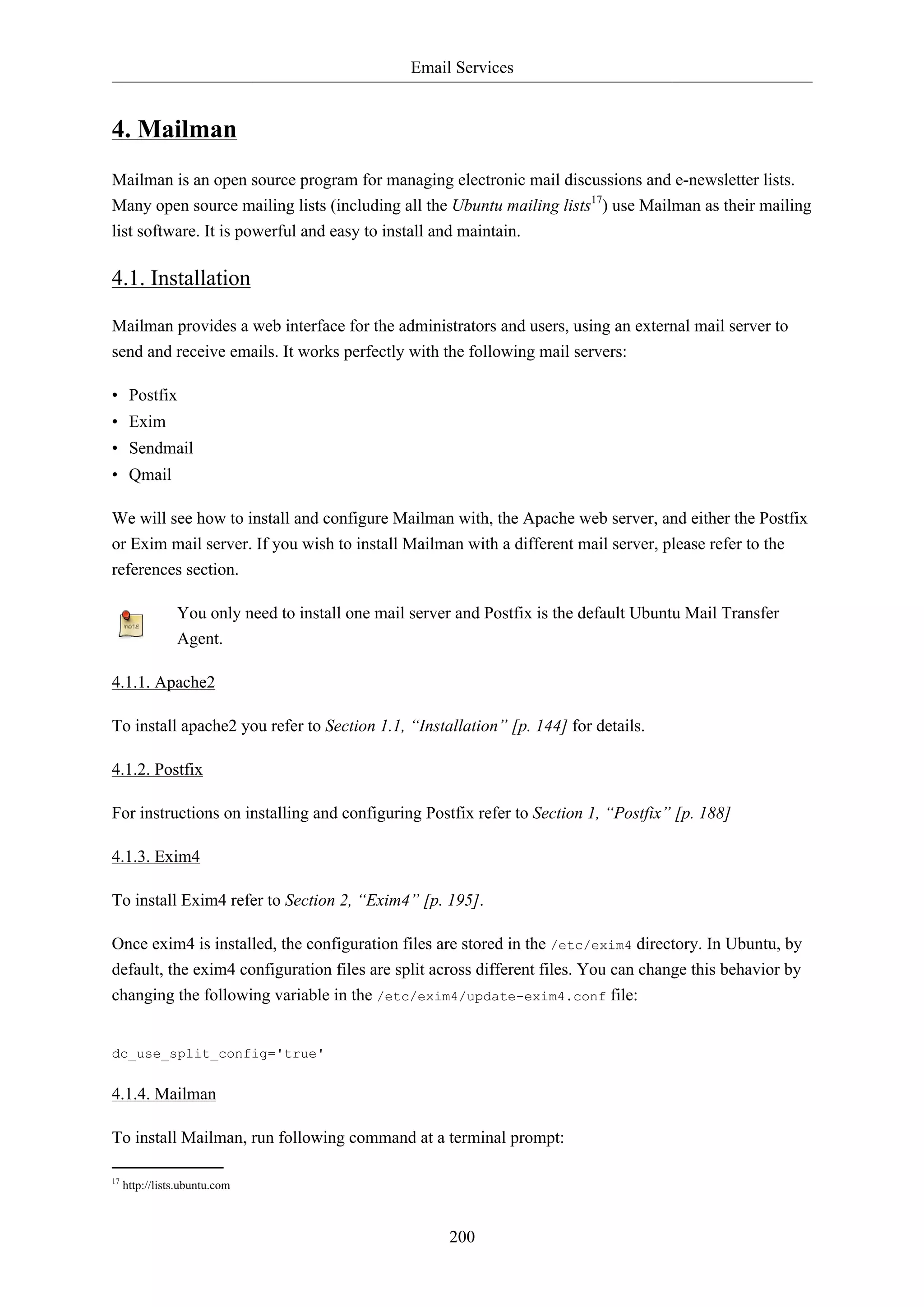 Email Services 
200 
4. Mailman 
Mailman is an open source program for managing electronic mail discussions and e-newsletter lists. 
Many open source mailing lists (including all the Ubuntu mailing lists17) use Mailman as their mailing 
list software. It is powerful and easy to install and maintain. 
4.1. Installation 
Mailman provides a web interface for the administrators and users, using an external mail server to 
send and receive emails. It works perfectly with the following mail servers: 
• Postfix 
• Exim 
• Sendmail 
• Qmail 
We will see how to install and configure Mailman with, the Apache web server, and either the Postfix 
or Exim mail server. If you wish to install Mailman with a different mail server, please refer to the 
references section. 
You only need to install one mail server and Postfix is the default Ubuntu Mail Transfer 
Agent. 
4.1.1. Apache2 
To install apache2 you refer to Section 1.1, “Installation” [p. 144] for details. 
4.1.2. Postfix 
For instructions on installing and configuring Postfix refer to Section 1, “Postfix” [p. 188] 
4.1.3. Exim4 
To install Exim4 refer to Section 2, “Exim4” [p. 195]. 
Once exim4 is installed, the configuration files are stored in the /etc/exim4 directory. In Ubuntu, by 
default, the exim4 configuration files are split across different files. You can change this behavior by 
changing the following variable in the /etc/exim4/update-exim4.conf file: 
dc_use_split_config='true' 
4.1.4. Mailman 
To install Mailman, run following command at a terminal prompt: 
17 http://lists.ubuntu.com 
 