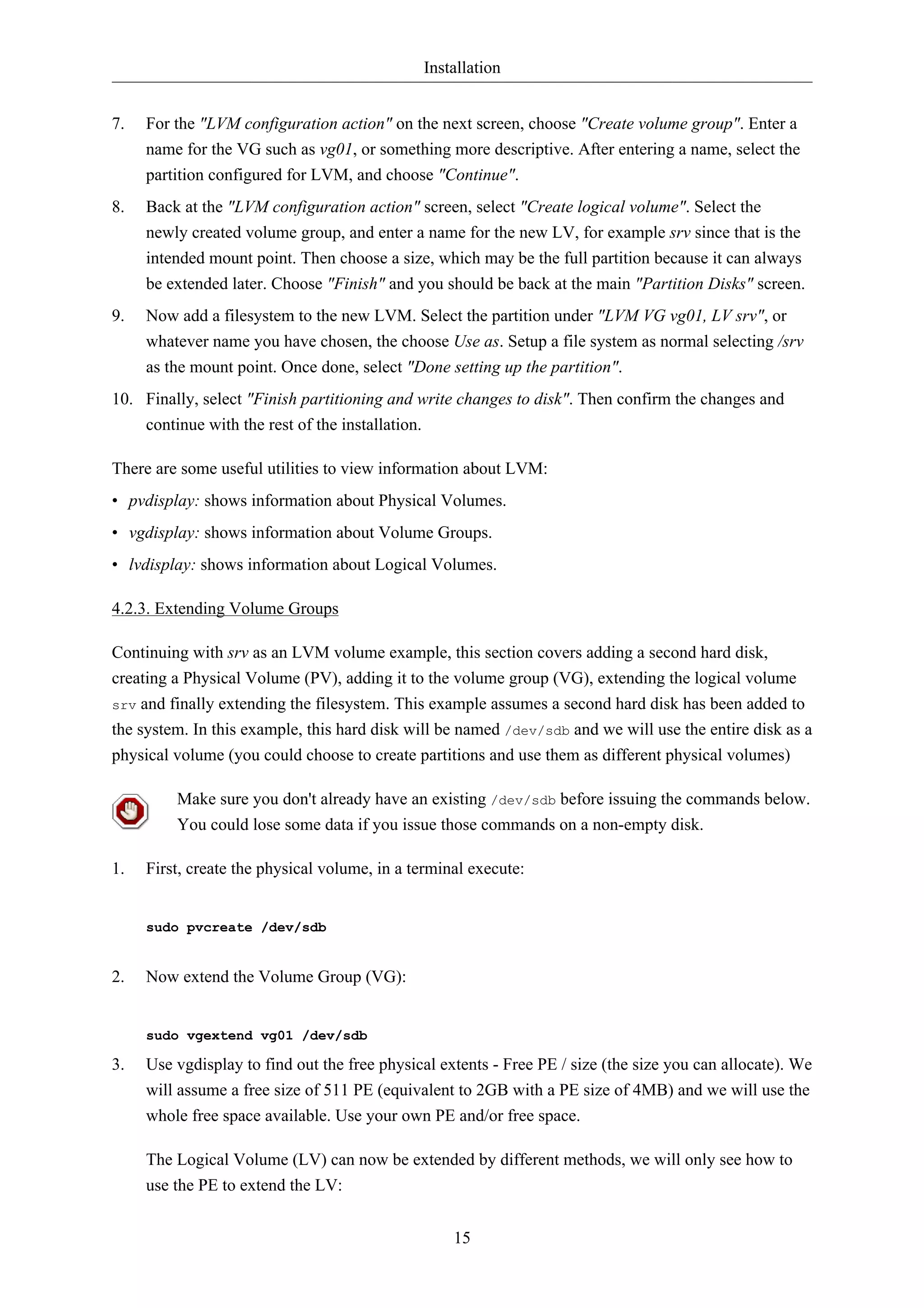 Installation 
7. For the "LVM configuration action" on the next screen, choose "Create volume group". Enter a 
name for the VG such as vg01, or something more descriptive. After entering a name, select the 
partition configured for LVM, and choose "Continue". 
8. Back at the "LVM configuration action" screen, select "Create logical volume". Select the 
newly created volume group, and enter a name for the new LV, for example srv since that is the 
intended mount point. Then choose a size, which may be the full partition because it can always 
be extended later. Choose "Finish" and you should be back at the main "Partition Disks" screen. 
9. Now add a filesystem to the new LVM. Select the partition under "LVM VG vg01, LV srv", or 
whatever name you have chosen, the choose Use as. Setup a file system as normal selecting /srv 
as the mount point. Once done, select "Done setting up the partition". 
10. Finally, select "Finish partitioning and write changes to disk". Then confirm the changes and 
15 
continue with the rest of the installation. 
There are some useful utilities to view information about LVM: 
• pvdisplay: shows information about Physical Volumes. 
• vgdisplay: shows information about Volume Groups. 
• lvdisplay: shows information about Logical Volumes. 
4.2.3. Extending Volume Groups 
Continuing with srv as an LVM volume example, this section covers adding a second hard disk, 
creating a Physical Volume (PV), adding it to the volume group (VG), extending the logical volume 
srv and finally extending the filesystem. This example assumes a second hard disk has been added to 
the system. In this example, this hard disk will be named /dev/sdb and we will use the entire disk as a 
physical volume (you could choose to create partitions and use them as different physical volumes) 
Make sure you don't already have an existing /dev/sdb before issuing the commands below. 
You could lose some data if you issue those commands on a non-empty disk. 
1. First, create the physical volume, in a terminal execute: 
sudo pvcreate /dev/sdb 
2. Now extend the Volume Group (VG): 
sudo vgextend vg01 /dev/sdb 
3. Use vgdisplay to find out the free physical extents - Free PE / size (the size you can allocate). We 
will assume a free size of 511 PE (equivalent to 2GB with a PE size of 4MB) and we will use the 
whole free space available. Use your own PE and/or free space. 
The Logical Volume (LV) can now be extended by different methods, we will only see how to 
use the PE to extend the LV: 
 