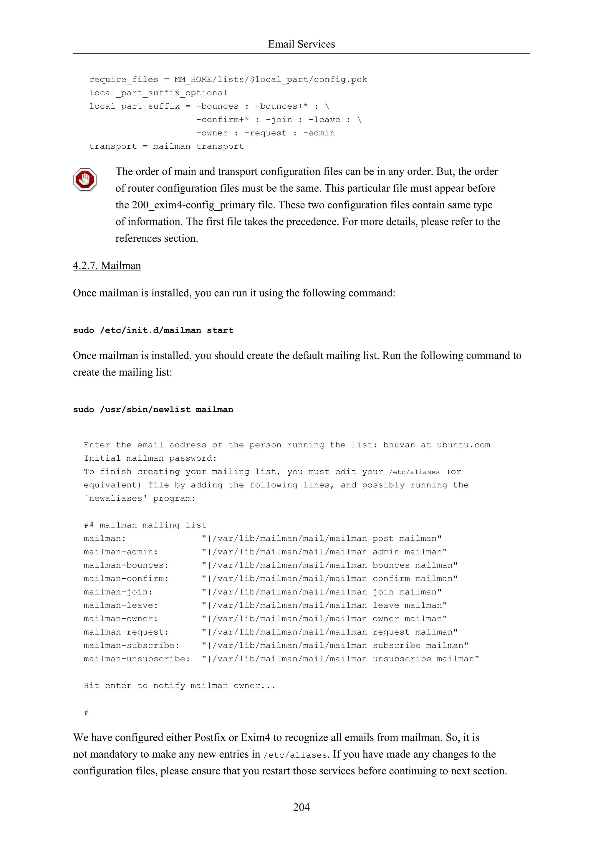 Email Services 
require_files = MM_HOME/lists/$local_part/config.pck 
local_part_suffix_optional 
local_part_suffix = -bounces : -bounces+* :  
-confirm+* : -join : -leave :  
-owner : -request : -admin 
204 
transport = mailman_transport 
The order of main and transport configuration files can be in any order. But, the order 
of router configuration files must be the same. This particular file must appear before 
the 200_exim4-config_primary file. These two configuration files contain same type 
of information. The first file takes the precedence. For more details, please refer to the 
references section. 
4.2.7. Mailman 
Once mailman is installed, you can run it using the following command: 
sudo /etc/init.d/mailman start 
Once mailman is installed, you should create the default mailing list. Run the following command to 
create the mailing list: 
sudo /usr/sbin/newlist mailman 
Enter the email address of the person running the list: bhuvan at ubuntu.com 
Initial mailman password: 
To finish creating your mailing list, you must edit your /etc/aliases (or 
equivalent) file by adding the following lines, and possibly running the 
`newaliases' program: 
## mailman mailing list 
mailman: "|/var/lib/mailman/mail/mailman post mailman" 
mailman-admin: "|/var/lib/mailman/mail/mailman admin mailman" 
mailman-bounces: "|/var/lib/mailman/mail/mailman bounces mailman" 
mailman-confirm: "|/var/lib/mailman/mail/mailman confirm mailman" 
mailman-join: "|/var/lib/mailman/mail/mailman join mailman" 
mailman-leave: "|/var/lib/mailman/mail/mailman leave mailman" 
mailman-owner: "|/var/lib/mailman/mail/mailman owner mailman" 
mailman-request: "|/var/lib/mailman/mail/mailman request mailman" 
mailman-subscribe: "|/var/lib/mailman/mail/mailman subscribe mailman" 
mailman-unsubscribe: "|/var/lib/mailman/mail/mailman unsubscribe mailman" 
Hit enter to notify mailman owner... 
# 
We have configured either Postfix or Exim4 to recognize all emails from mailman. So, it is 
not mandatory to make any new entries in /etc/aliases. If you have made any changes to the 
configuration files, please ensure that you restart those services before continuing to next section. 
 