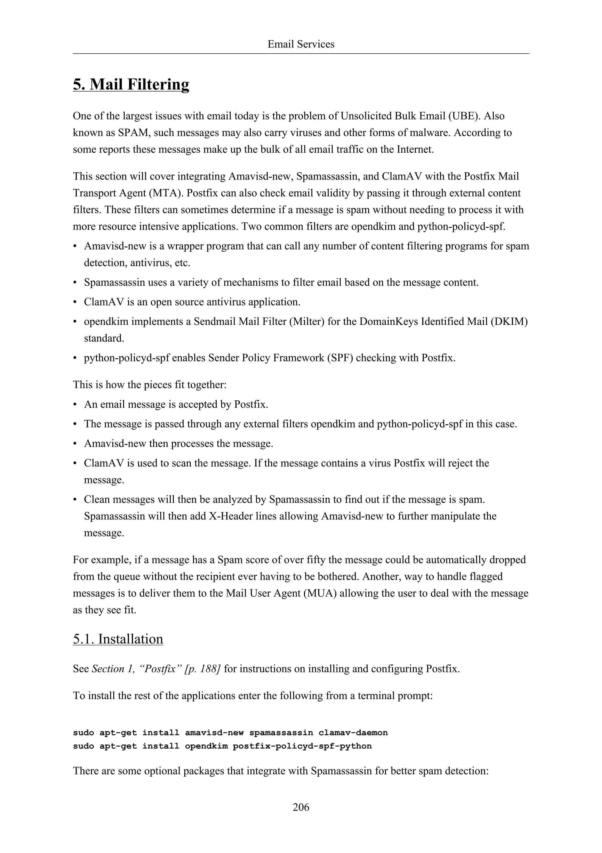 Email Services 
206 
5. Mail Filtering 
One of the largest issues with email today is the problem of Unsolicited Bulk Email (UBE). Also 
known as SPAM, such messages may also carry viruses and other forms of malware. According to 
some reports these messages make up the bulk of all email traffic on the Internet. 
This section will cover integrating Amavisd-new, Spamassassin, and ClamAV with the Postfix Mail 
Transport Agent (MTA). Postfix can also check email validity by passing it through external content 
filters. These filters can sometimes determine if a message is spam without needing to process it with 
more resource intensive applications. Two common filters are opendkim and python-policyd-spf. 
• Amavisd-new is a wrapper program that can call any number of content filtering programs for spam 
detection, antivirus, etc. 
• Spamassassin uses a variety of mechanisms to filter email based on the message content. 
• ClamAV is an open source antivirus application. 
• opendkim implements a Sendmail Mail Filter (Milter) for the DomainKeys Identified Mail (DKIM) 
standard. 
• python-policyd-spf enables Sender Policy Framework (SPF) checking with Postfix. 
This is how the pieces fit together: 
• An email message is accepted by Postfix. 
• The message is passed through any external filters opendkim and python-policyd-spf in this case. 
• Amavisd-new then processes the message. 
• ClamAV is used to scan the message. If the message contains a virus Postfix will reject the 
message. 
• Clean messages will then be analyzed by Spamassassin to find out if the message is spam. 
Spamassassin will then add X-Header lines allowing Amavisd-new to further manipulate the 
message. 
For example, if a message has a Spam score of over fifty the message could be automatically dropped 
from the queue without the recipient ever having to be bothered. Another, way to handle flagged 
messages is to deliver them to the Mail User Agent (MUA) allowing the user to deal with the message 
as they see fit. 
5.1. Installation 
See Section 1, “Postfix” [p. 188] for instructions on installing and configuring Postfix. 
To install the rest of the applications enter the following from a terminal prompt: 
sudo apt-get install amavisd-new spamassassin clamav-daemon 
sudo apt-get install opendkim postfix-policyd-spf-python 
There are some optional packages that integrate with Spamassassin for better spam detection: 
 