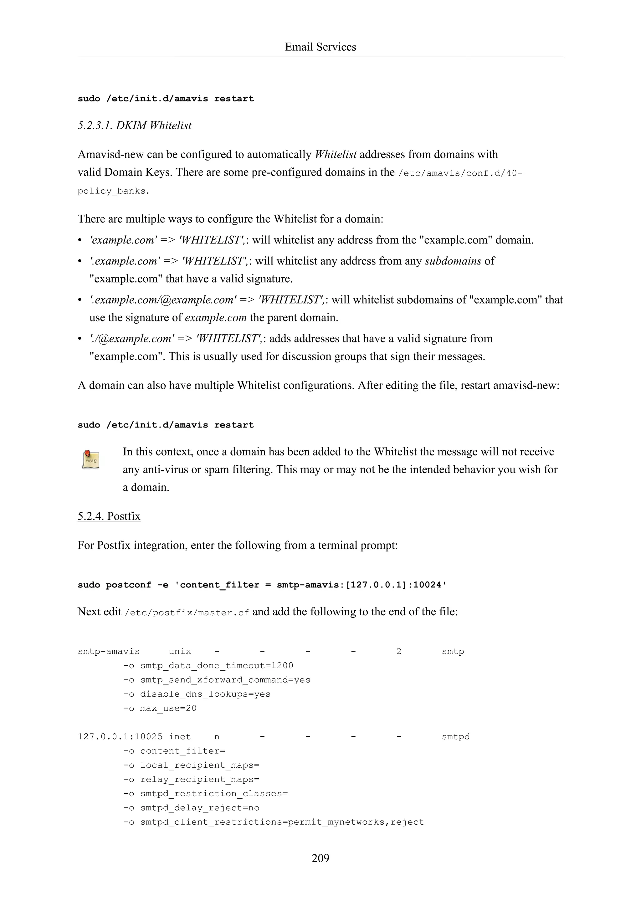 Email Services 
209 
sudo /etc/init.d/amavis restart 
5.2.3.1. DKIM Whitelist 
Amavisd-new can be configured to automatically Whitelist addresses from domains with 
valid Domain Keys. There are some pre-configured domains in the /etc/amavis/conf.d/40- 
policy_banks. 
There are multiple ways to configure the Whitelist for a domain: 
• 'example.com' => 'WHITELIST',: will whitelist any address from the "example.com" domain. 
• '.example.com' => 'WHITELIST',: will whitelist any address from any subdomains of 
"example.com" that have a valid signature. 
• '.example.com/@example.com' => 'WHITELIST',: will whitelist subdomains of "example.com" that 
use the signature of example.com the parent domain. 
• './@example.com' => 'WHITELIST',: adds addresses that have a valid signature from 
"example.com". This is usually used for discussion groups that sign their messages. 
A domain can also have multiple Whitelist configurations. After editing the file, restart amavisd-new: 
sudo /etc/init.d/amavis restart 
In this context, once a domain has been added to the Whitelist the message will not receive 
any anti-virus or spam filtering. This may or may not be the intended behavior you wish for 
a domain. 
5.2.4. Postfix 
For Postfix integration, enter the following from a terminal prompt: 
sudo postconf -e 'content_filter = smtp-amavis:[127.0.0.1]:10024' 
Next edit /etc/postfix/master.cf and add the following to the end of the file: 
smtp-amavis unix - - - - 2 smtp 
-o smtp_data_done_timeout=1200 
-o smtp_send_xforward_command=yes 
-o disable_dns_lookups=yes 
-o max_use=20 
127.0.0.1:10025 inet n - - - - smtpd 
-o content_filter= 
-o local_recipient_maps= 
-o relay_recipient_maps= 
-o smtpd_restriction_classes= 
-o smtpd_delay_reject=no 
-o smtpd_client_restrictions=permit_mynetworks,reject 
 