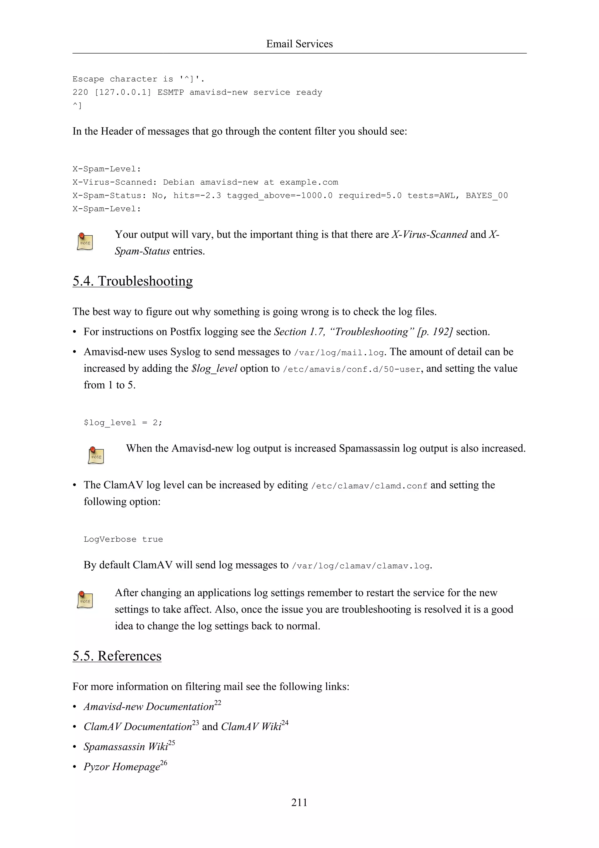 Email Services 
Escape character is '^]'. 
220 [127.0.0.1] ESMTP amavisd-new service ready 
^] 
In the Header of messages that go through the content filter you should see: 
X-Spam-Level: 
X-Virus-Scanned: Debian amavisd-new at example.com 
X-Spam-Status: No, hits=-2.3 tagged_above=-1000.0 required=5.0 tests=AWL, BAYES_00 
X-Spam-Level: 
Your output will vary, but the important thing is that there are X-Virus-Scanned and X-Spam- 
211 
Status entries. 
5.4. Troubleshooting 
The best way to figure out why something is going wrong is to check the log files. 
• For instructions on Postfix logging see the Section 1.7, “Troubleshooting” [p. 192] section. 
• Amavisd-new uses Syslog to send messages to /var/log/mail.log. The amount of detail can be 
increased by adding the $log_level option to /etc/amavis/conf.d/50-user, and setting the value 
from 1 to 5. 
$log_level = 2; 
When the Amavisd-new log output is increased Spamassassin log output is also increased. 
• The ClamAV log level can be increased by editing /etc/clamav/clamd.conf and setting the 
following option: 
LogVerbose true 
By default ClamAV will send log messages to /var/log/clamav/clamav.log. 
After changing an applications log settings remember to restart the service for the new 
settings to take affect. Also, once the issue you are troubleshooting is resolved it is a good 
idea to change the log settings back to normal. 
5.5. References 
For more information on filtering mail see the following links: 
• Amavisd-new Documentation22 
• ClamAV Documentation23 and ClamAV Wiki24 
• Spamassassin Wiki25 
• Pyzor Homepage26 
 