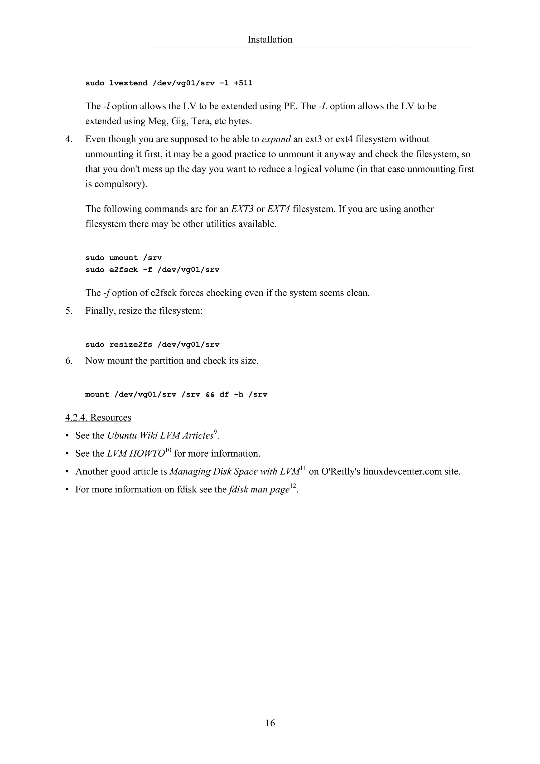 Installation 
16 
sudo lvextend /dev/vg01/srv -l +511 
The -l option allows the LV to be extended using PE. The -L option allows the LV to be 
extended using Meg, Gig, Tera, etc bytes. 
4. Even though you are supposed to be able to expand an ext3 or ext4 filesystem without 
unmounting it first, it may be a good practice to unmount it anyway and check the filesystem, so 
that you don't mess up the day you want to reduce a logical volume (in that case unmounting first 
is compulsory). 
The following commands are for an EXT3 or EXT4 filesystem. If you are using another 
filesystem there may be other utilities available. 
sudo umount /srv 
sudo e2fsck -f /dev/vg01/srv 
The -f option of e2fsck forces checking even if the system seems clean. 
5. Finally, resize the filesystem: 
sudo resize2fs /dev/vg01/srv 
6. Now mount the partition and check its size. 
mount /dev/vg01/srv /srv && df -h /srv 
4.2.4. Resources 
• See the Ubuntu Wiki LVM Articles9. 
• See the LVM HOWTO10 for more information. 
• Another good article is Managing Disk Space with LVM11 on O'Reilly's linuxdevcenter.com site. 
• For more information on fdisk see the fdisk man page12. 
 