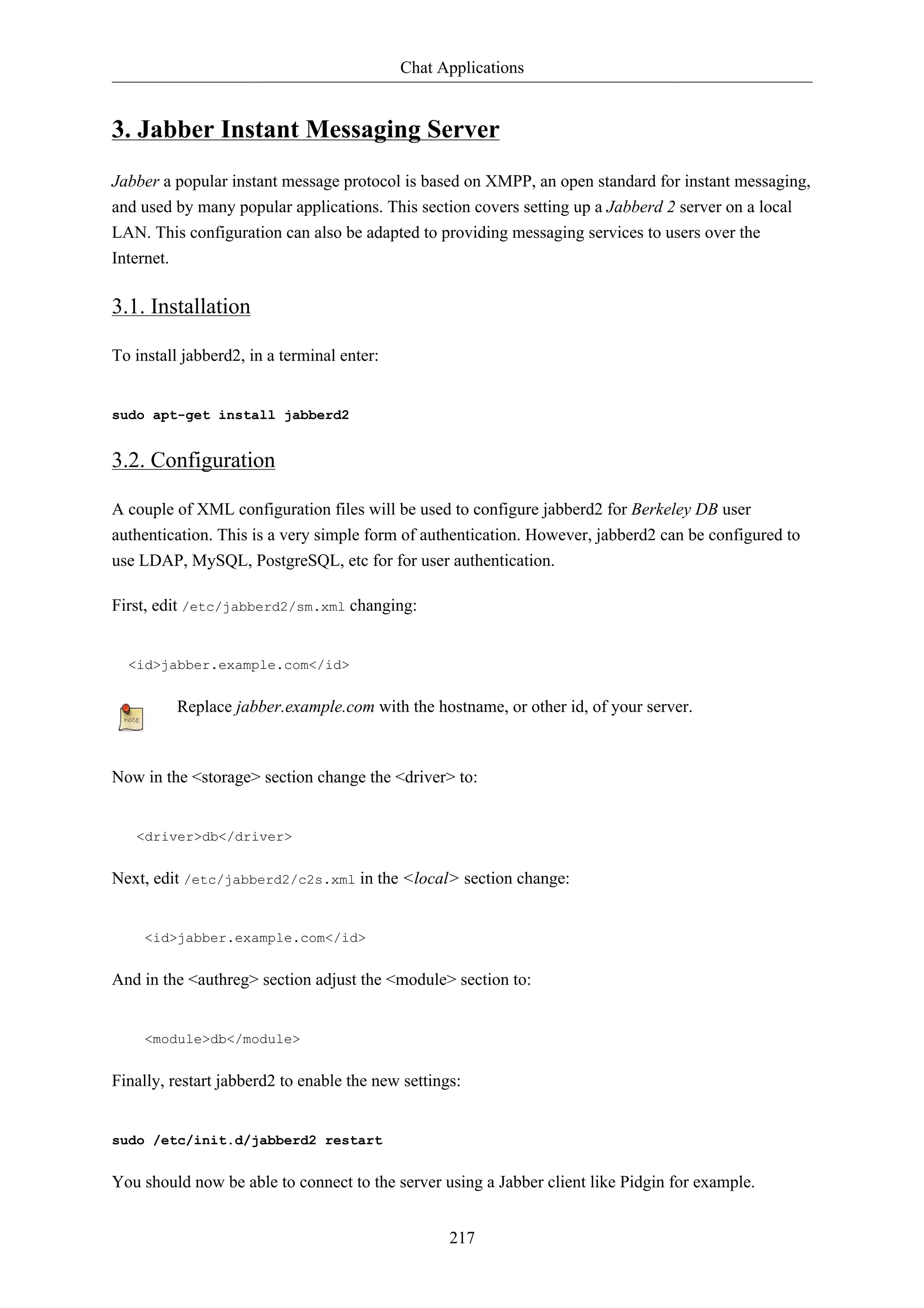 Chat Applications 
3. Jabber Instant Messaging Server 
Jabber a popular instant message protocol is based on XMPP, an open standard for instant messaging, 
and used by many popular applications. This section covers setting up a Jabberd 2 server on a local 
LAN. This configuration can also be adapted to providing messaging services to users over the 
Internet. 
217 
3.1. Installation 
To install jabberd2, in a terminal enter: 
sudo apt-get install jabberd2 
3.2. Configuration 
A couple of XML configuration files will be used to configure jabberd2 for Berkeley DB user 
authentication. This is a very simple form of authentication. However, jabberd2 can be configured to 
use LDAP, MySQL, PostgreSQL, etc for for user authentication. 
First, edit /etc/jabberd2/sm.xml changing: 
<id>jabber.example.com</id> 
Replace jabber.example.com with the hostname, or other id, of your server. 
Now in the <storage> section change the <driver> to: 
<driver>db</driver> 
Next, edit /etc/jabberd2/c2s.xml in the <local> section change: 
<id>jabber.example.com</id> 
And in the <authreg> section adjust the <module> section to: 
<module>db</module> 
Finally, restart jabberd2 to enable the new settings: 
sudo /etc/init.d/jabberd2 restart 
You should now be able to connect to the server using a Jabber client like Pidgin for example. 
 