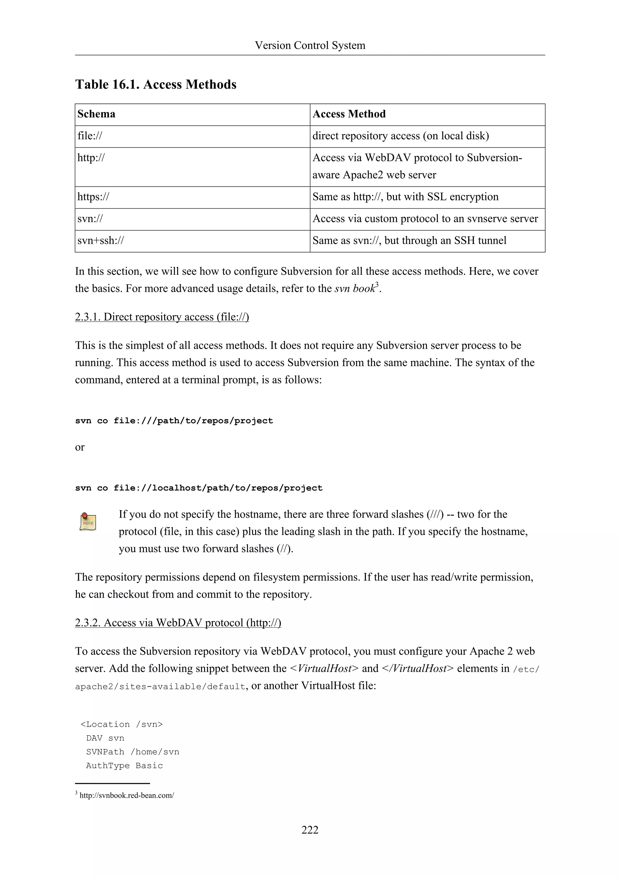 Version Control System 
222 
Table 16.1. Access Methods 
Schema Access Method 
file:// direct repository access (on local disk) 
http:// Access via WebDAV protocol to Subversion-aware 
Apache2 web server 
https:// Same as http://, but with SSL encryption 
svn:// Access via custom protocol to an svnserve server 
svn+ssh:// Same as svn://, but through an SSH tunnel 
In this section, we will see how to configure Subversion for all these access methods. Here, we cover 
the basics. For more advanced usage details, refer to the svn book3. 
2.3.1. Direct repository access (file://) 
This is the simplest of all access methods. It does not require any Subversion server process to be 
running. This access method is used to access Subversion from the same machine. The syntax of the 
command, entered at a terminal prompt, is as follows: 
svn co file:///path/to/repos/project 
or 
svn co file://localhost/path/to/repos/project 
If you do not specify the hostname, there are three forward slashes (///) -- two for the 
protocol (file, in this case) plus the leading slash in the path. If you specify the hostname, 
you must use two forward slashes (//). 
The repository permissions depend on filesystem permissions. If the user has read/write permission, 
he can checkout from and commit to the repository. 
2.3.2. Access via WebDAV protocol (http://) 
To access the Subversion repository via WebDAV protocol, you must configure your Apache 2 web 
server. Add the following snippet between the <VirtualHost> and </VirtualHost> elements in /etc/ 
apache2/sites-available/default, or another VirtualHost file: 
<Location /svn> 
DAV svn 
SVNPath /home/svn 
AuthType Basic 
3 http://svnbook.red-bean.com/ 
 