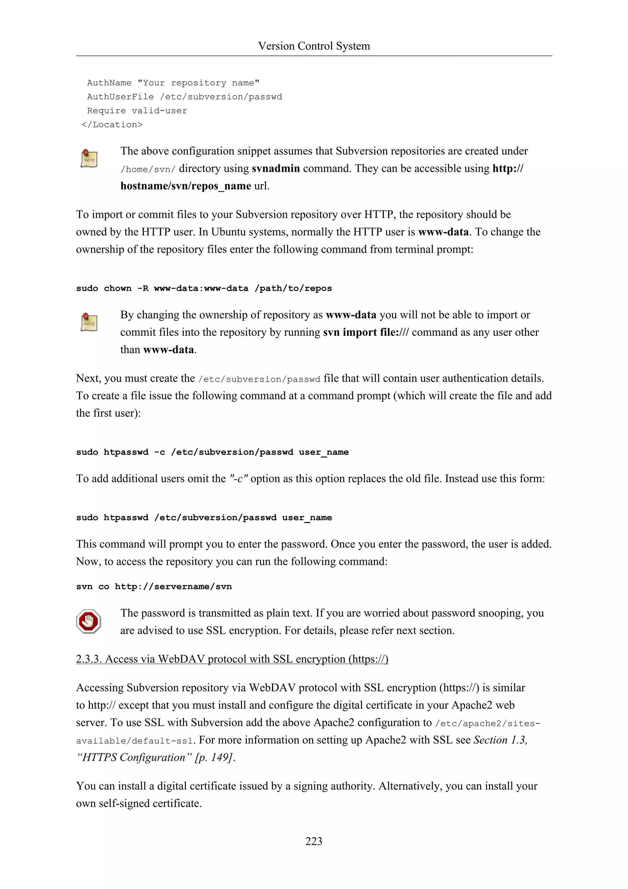 Version Control System 
223 
AuthName "Your repository name" 
AuthUserFile /etc/subversion/passwd 
Require valid-user 
</Location> 
The above configuration snippet assumes that Subversion repositories are created under 
/home/svn/ directory using svnadmin command. They can be accessible using http:// 
hostname/svn/repos_name url. 
To import or commit files to your Subversion repository over HTTP, the repository should be 
owned by the HTTP user. In Ubuntu systems, normally the HTTP user is www-data. To change the 
ownership of the repository files enter the following command from terminal prompt: 
sudo chown -R www-data:www-data /path/to/repos 
By changing the ownership of repository as www-data you will not be able to import or 
commit files into the repository by running svn import file:/// command as any user other 
than www-data. 
Next, you must create the /etc/subversion/passwd file that will contain user authentication details. 
To create a file issue the following command at a command prompt (which will create the file and add 
the first user): 
sudo htpasswd -c /etc/subversion/passwd user_name 
To add additional users omit the "-c" option as this option replaces the old file. Instead use this form: 
sudo htpasswd /etc/subversion/passwd user_name 
This command will prompt you to enter the password. Once you enter the password, the user is added. 
Now, to access the repository you can run the following command: 
svn co http://servername/svn 
The password is transmitted as plain text. If you are worried about password snooping, you 
are advised to use SSL encryption. For details, please refer next section. 
2.3.3. Access via WebDAV protocol with SSL encryption (https://) 
Accessing Subversion repository via WebDAV protocol with SSL encryption (https://) is similar 
to http:// except that you must install and configure the digital certificate in your Apache2 web 
server. To use SSL with Subversion add the above Apache2 configuration to /etc/apache2/sites-available/ 
default-ssl. For more information on setting up Apache2 with SSL see Section 1.3, 
“HTTPS Configuration” [p. 149]. 
You can install a digital certificate issued by a signing authority. Alternatively, you can install your 
own self-signed certificate. 
 