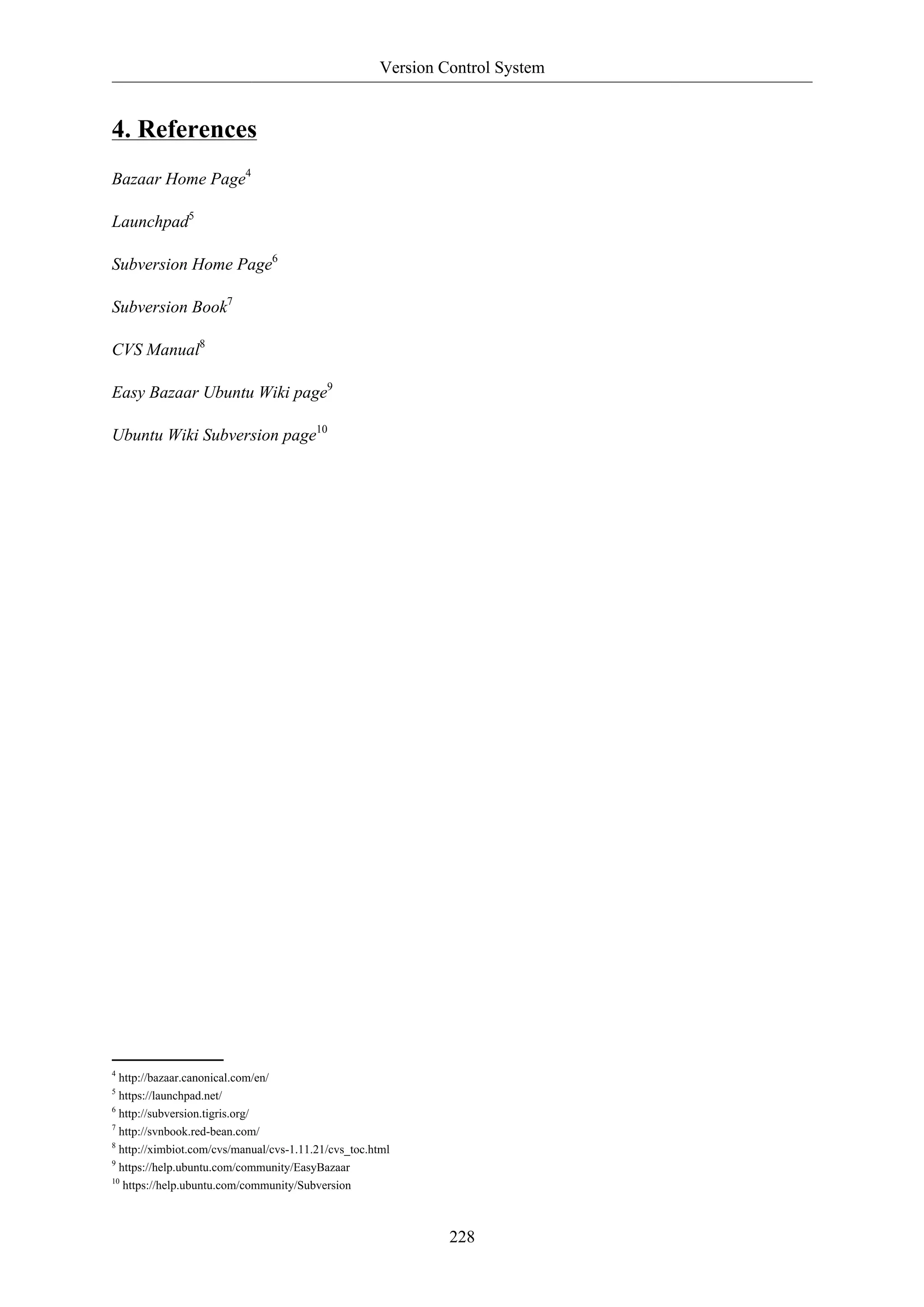 Version Control System 
228 
4. References 
Bazaar Home Page4 
Launchpad5 
Subversion Home Page6 
Subversion Book7 
CVS Manual8 
Easy Bazaar Ubuntu Wiki page9 
Ubuntu Wiki Subversion page10 
4 http://bazaar.canonical.com/en/ 
5 https://launchpad.net/ 
6 http://subversion.tigris.org/ 
7 http://svnbook.red-bean.com/ 
8 http://ximbiot.com/cvs/manual/cvs-1.11.21/cvs_toc.html 
9 https://help.ubuntu.com/community/EasyBazaar 
10 https://help.ubuntu.com/community/Subversion 
 