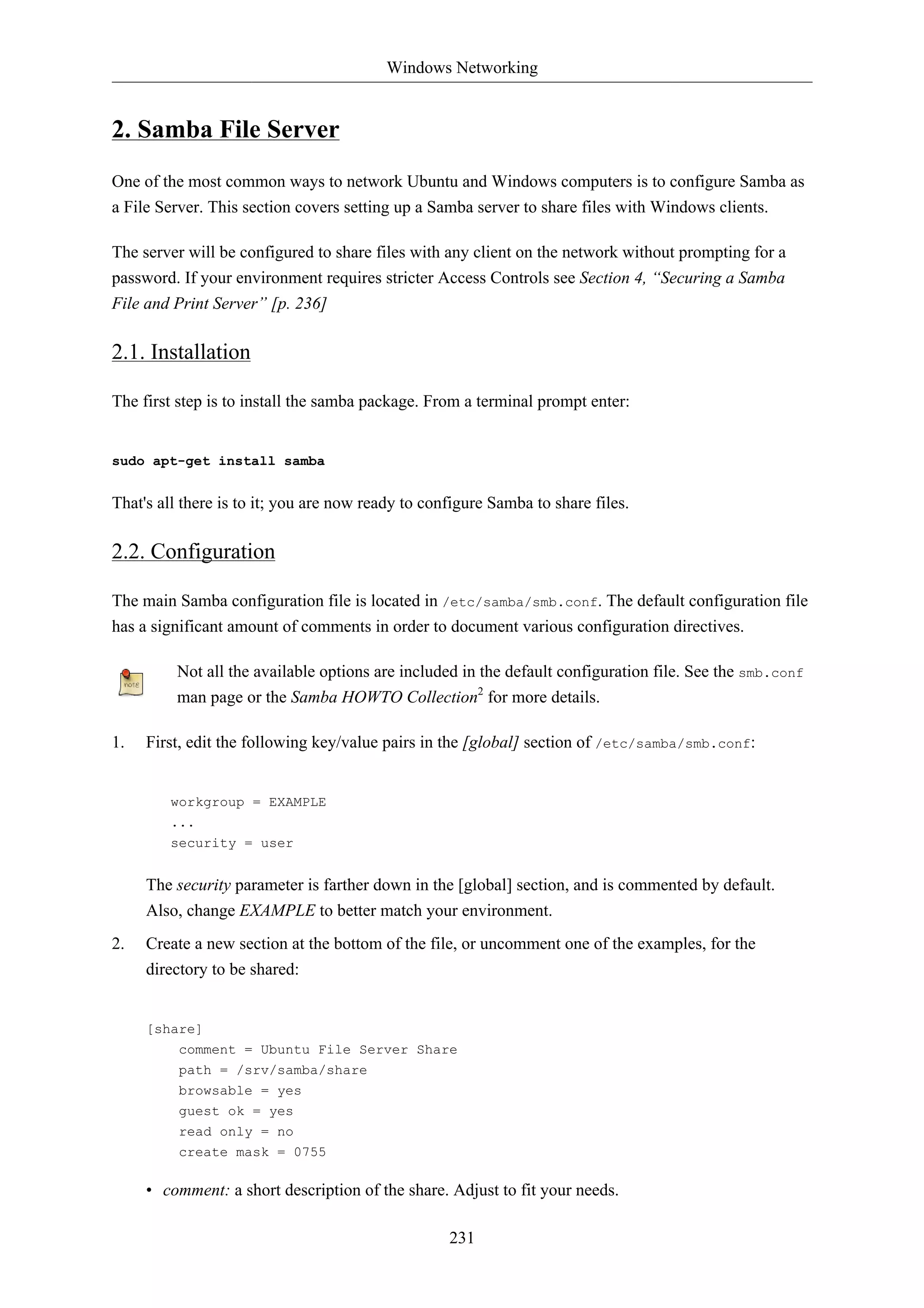 Windows Networking 
231 
2. Samba File Server 
One of the most common ways to network Ubuntu and Windows computers is to configure Samba as 
a File Server. This section covers setting up a Samba server to share files with Windows clients. 
The server will be configured to share files with any client on the network without prompting for a 
password. If your environment requires stricter Access Controls see Section 4, “Securing a Samba 
File and Print Server” [p. 236] 
2.1. Installation 
The first step is to install the samba package. From a terminal prompt enter: 
sudo apt-get install samba 
That's all there is to it; you are now ready to configure Samba to share files. 
2.2. Configuration 
The main Samba configuration file is located in /etc/samba/smb.conf. The default configuration file 
has a significant amount of comments in order to document various configuration directives. 
Not all the available options are included in the default configuration file. See the smb.conf 
man page or the Samba HOWTO Collection2 for more details. 
1. First, edit the following key/value pairs in the [global] section of /etc/samba/smb.conf: 
workgroup = EXAMPLE 
... 
security = user 
The security parameter is farther down in the [global] section, and is commented by default. 
Also, change EXAMPLE to better match your environment. 
2. Create a new section at the bottom of the file, or uncomment one of the examples, for the 
directory to be shared: 
[share] 
comment = Ubuntu File Server Share 
path = /srv/samba/share 
browsable = yes 
guest ok = yes 
read only = no 
create mask = 0755 
• comment: a short description of the share. Adjust to fit your needs. 
 