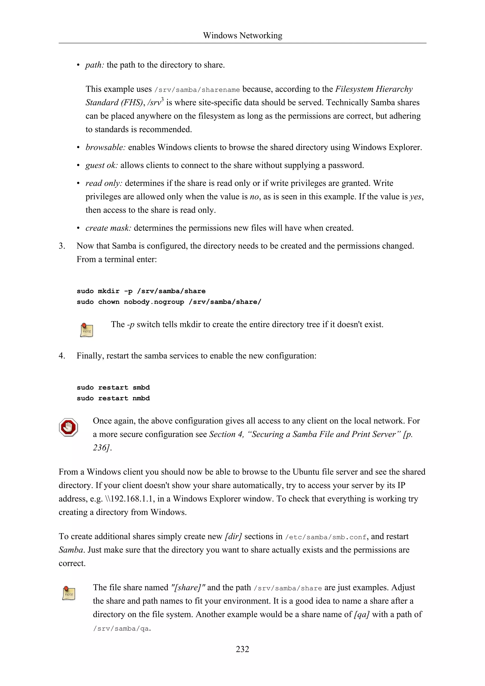 Windows Networking 
232 
• path: the path to the directory to share. 
This example uses /srv/samba/sharename because, according to the Filesystem Hierarchy 
Standard (FHS), /srv3 is where site-specific data should be served. Technically Samba shares 
can be placed anywhere on the filesystem as long as the permissions are correct, but adhering 
to standards is recommended. 
• browsable: enables Windows clients to browse the shared directory using Windows Explorer. 
• guest ok: allows clients to connect to the share without supplying a password. 
• read only: determines if the share is read only or if write privileges are granted. Write 
privileges are allowed only when the value is no, as is seen in this example. If the value is yes, 
then access to the share is read only. 
• create mask: determines the permissions new files will have when created. 
3. Now that Samba is configured, the directory needs to be created and the permissions changed. 
From a terminal enter: 
sudo mkdir -p /srv/samba/share 
sudo chown nobody.nogroup /srv/samba/share/ 
The -p switch tells mkdir to create the entire directory tree if it doesn't exist. 
4. Finally, restart the samba services to enable the new configuration: 
sudo restart smbd 
sudo restart nmbd 
Once again, the above configuration gives all access to any client on the local network. For 
a more secure configuration see Section 4, “Securing a Samba File and Print Server” [p. 
236]. 
From a Windows client you should now be able to browse to the Ubuntu file server and see the shared 
directory. If your client doesn't show your share automatically, try to access your server by its IP 
address, e.g. 192.168.1.1, in a Windows Explorer window. To check that everything is working try 
creating a directory from Windows. 
To create additional shares simply create new [dir] sections in /etc/samba/smb.conf, and restart 
Samba. Just make sure that the directory you want to share actually exists and the permissions are 
correct. 
The file share named "[share]" and the path /srv/samba/share are just examples. Adjust 
the share and path names to fit your environment. It is a good idea to name a share after a 
directory on the file system. Another example would be a share name of [qa] with a path of 
/srv/samba/qa. 
 