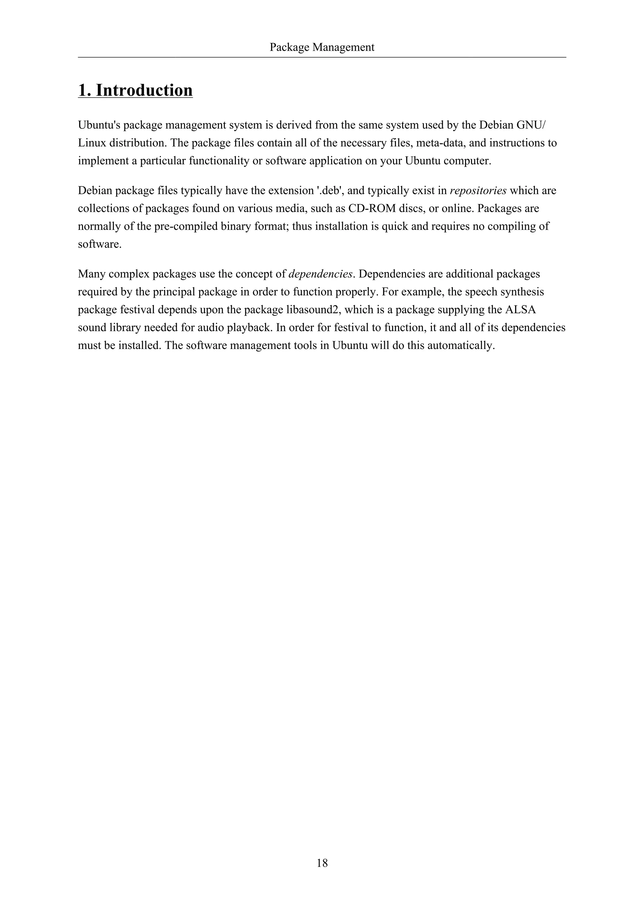 Package Management 
18 
1. Introduction 
Ubuntu's package management system is derived from the same system used by the Debian GNU/ 
Linux distribution. The package files contain all of the necessary files, meta-data, and instructions to 
implement a particular functionality or software application on your Ubuntu computer. 
Debian package files typically have the extension '.deb', and typically exist in repositories which are 
collections of packages found on various media, such as CD-ROM discs, or online. Packages are 
normally of the pre-compiled binary format; thus installation is quick and requires no compiling of 
software. 
Many complex packages use the concept of dependencies. Dependencies are additional packages 
required by the principal package in order to function properly. For example, the speech synthesis 
package festival depends upon the package libasound2, which is a package supplying the ALSA 
sound library needed for audio playback. In order for festival to function, it and all of its dependencies 
must be installed. The software management tools in Ubuntu will do this automatically. 
 