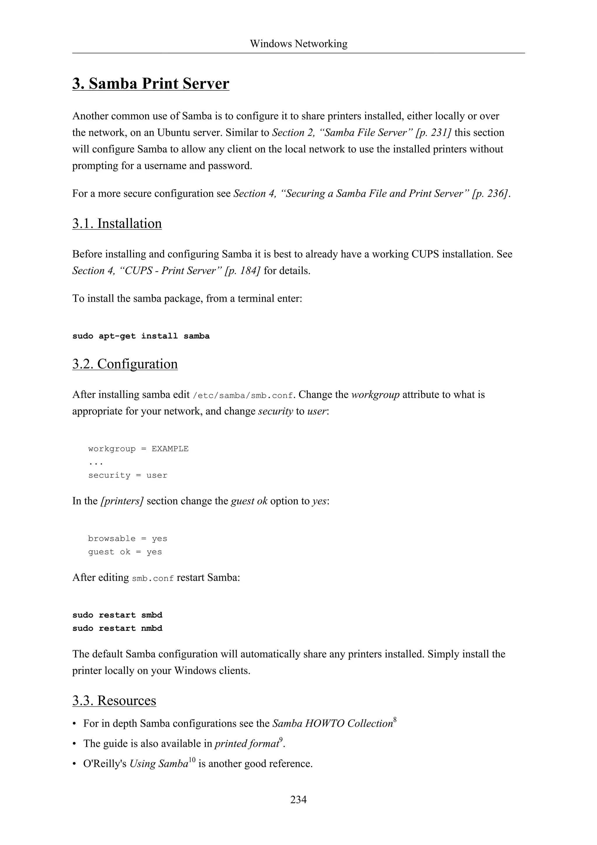 Windows Networking 
234 
3. Samba Print Server 
Another common use of Samba is to configure it to share printers installed, either locally or over 
the network, on an Ubuntu server. Similar to Section 2, “Samba File Server” [p. 231] this section 
will configure Samba to allow any client on the local network to use the installed printers without 
prompting for a username and password. 
For a more secure configuration see Section 4, “Securing a Samba File and Print Server” [p. 236]. 
3.1. Installation 
Before installing and configuring Samba it is best to already have a working CUPS installation. See 
Section 4, “CUPS - Print Server” [p. 184] for details. 
To install the samba package, from a terminal enter: 
sudo apt-get install samba 
3.2. Configuration 
After installing samba edit /etc/samba/smb.conf. Change the workgroup attribute to what is 
appropriate for your network, and change security to user: 
workgroup = EXAMPLE 
... 
security = user 
In the [printers] section change the guest ok option to yes: 
browsable = yes 
guest ok = yes 
After editing smb.conf restart Samba: 
sudo restart smbd 
sudo restart nmbd 
The default Samba configuration will automatically share any printers installed. Simply install the 
printer locally on your Windows clients. 
3.3. Resources 
• For in depth Samba configurations see the Samba HOWTO Collection8 
• The guide is also available in printed format9. 
• O'Reilly's Using Samba10 is another good reference. 
 