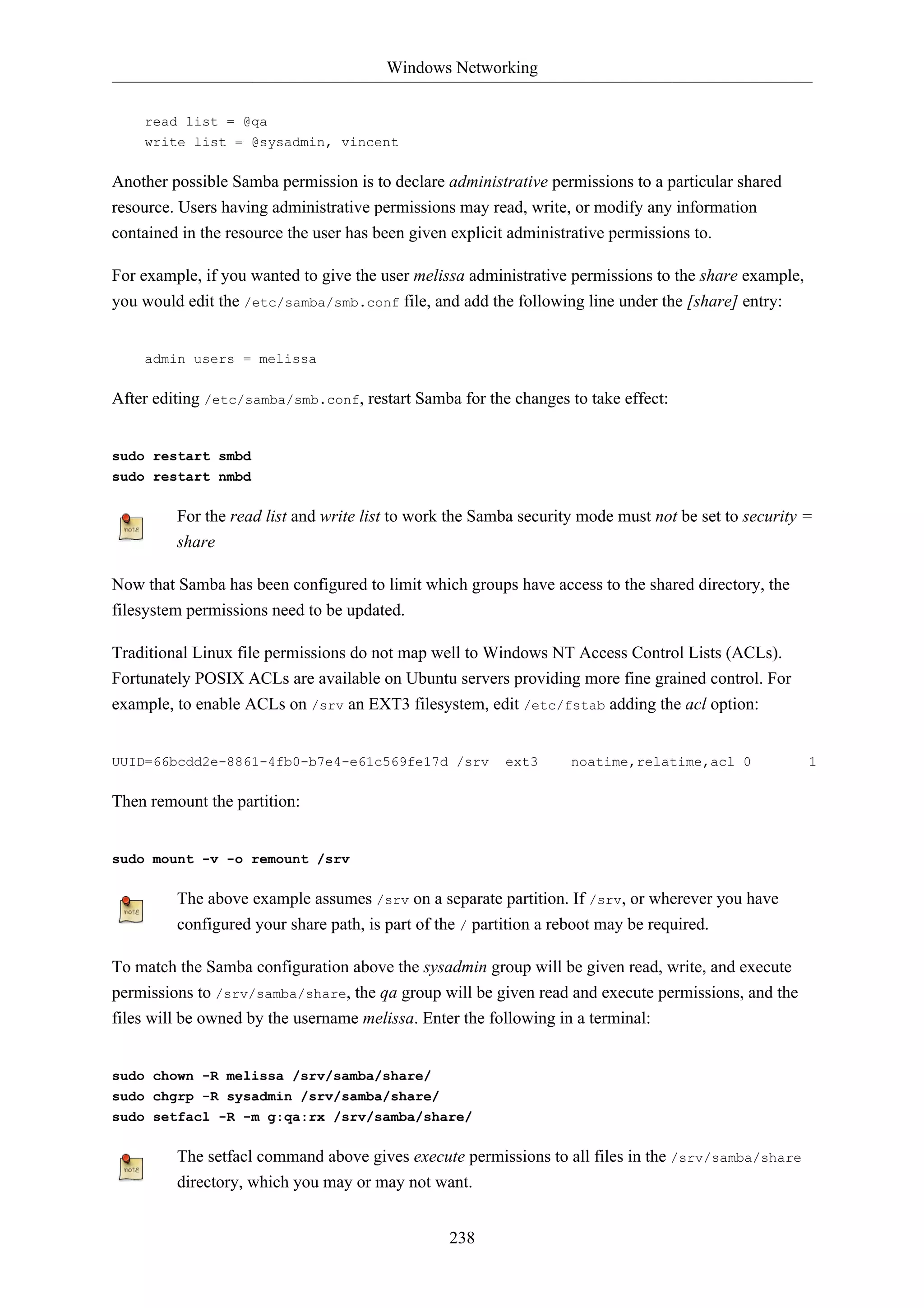 Windows Networking 
238 
read list = @qa 
write list = @sysadmin, vincent 
Another possible Samba permission is to declare administrative permissions to a particular shared 
resource. Users having administrative permissions may read, write, or modify any information 
contained in the resource the user has been given explicit administrative permissions to. 
For example, if you wanted to give the user melissa administrative permissions to the share example, 
you would edit the /etc/samba/smb.conf file, and add the following line under the [share] entry: 
admin users = melissa 
After editing /etc/samba/smb.conf, restart Samba for the changes to take effect: 
sudo restart smbd 
sudo restart nmbd 
For the read list and write list to work the Samba security mode must not be set to security = 
share 
Now that Samba has been configured to limit which groups have access to the shared directory, the 
filesystem permissions need to be updated. 
Traditional Linux file permissions do not map well to Windows NT Access Control Lists (ACLs). 
Fortunately POSIX ACLs are available on Ubuntu servers providing more fine grained control. For 
example, to enable ACLs on /srv an EXT3 filesystem, edit /etc/fstab adding the acl option: 
UUID=66bcdd2e-8861-4fb0-b7e4-e61c569fe17d /srv ext3 noatime,relatime,acl 0 1 
Then remount the partition: 
sudo mount -v -o remount /srv 
The above example assumes /srv on a separate partition. If /srv, or wherever you have 
configured your share path, is part of the / partition a reboot may be required. 
To match the Samba configuration above the sysadmin group will be given read, write, and execute 
permissions to /srv/samba/share, the qa group will be given read and execute permissions, and the 
files will be owned by the username melissa. Enter the following in a terminal: 
sudo chown -R melissa /srv/samba/share/ 
sudo chgrp -R sysadmin /srv/samba/share/ 
sudo setfacl -R -m g:qa:rx /srv/samba/share/ 
The setfacl command above gives execute permissions to all files in the /srv/samba/share 
directory, which you may or may not want. 
 