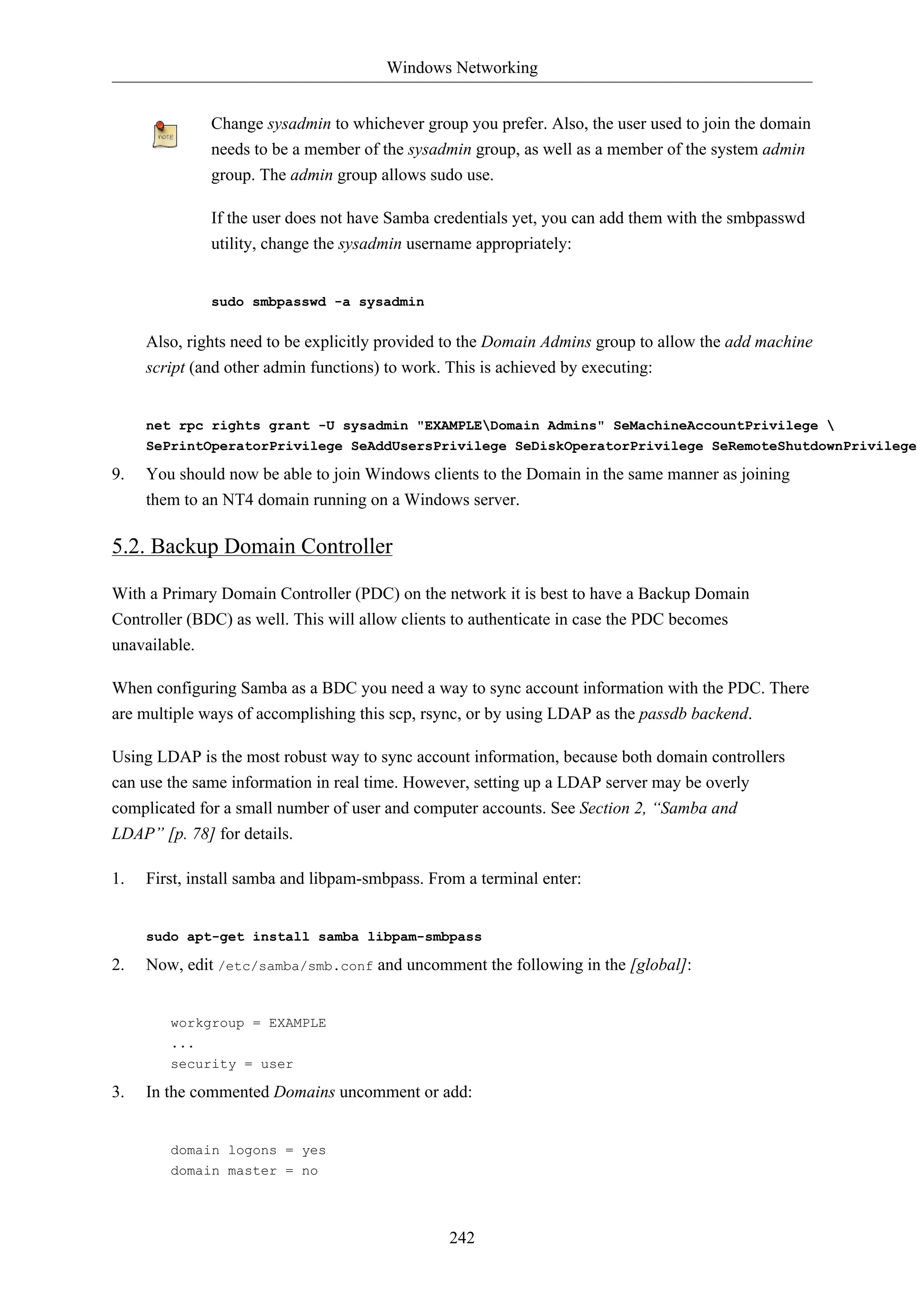 Windows Networking 
Change sysadmin to whichever group you prefer. Also, the user used to join the domain 
needs to be a member of the sysadmin group, as well as a member of the system admin 
group. The admin group allows sudo use. 
If the user does not have Samba credentials yet, you can add them with the smbpasswd 
utility, change the sysadmin username appropriately: 
242 
sudo smbpasswd -a sysadmin 
Also, rights need to be explicitly provided to the Domain Admins group to allow the add machine 
script (and other admin functions) to work. This is achieved by executing: 
net rpc rights grant -U sysadmin "EXAMPLEDomain Admins" SeMachineAccountPrivilege  
SePrintOperatorPrivilege SeAddUsersPrivilege SeDiskOperatorPrivilege SeRemoteShutdownPrivilege 
9. You should now be able to join Windows clients to the Domain in the same manner as joining 
them to an NT4 domain running on a Windows server. 
5.2. Backup Domain Controller 
With a Primary Domain Controller (PDC) on the network it is best to have a Backup Domain 
Controller (BDC) as well. This will allow clients to authenticate in case the PDC becomes 
unavailable. 
When configuring Samba as a BDC you need a way to sync account information with the PDC. There 
are multiple ways of accomplishing this scp, rsync, or by using LDAP as the passdb backend. 
Using LDAP is the most robust way to sync account information, because both domain controllers 
can use the same information in real time. However, setting up a LDAP server may be overly 
complicated for a small number of user and computer accounts. See Section 2, “Samba and 
LDAP” [p. 78] for details. 
1. First, install samba and libpam-smbpass. From a terminal enter: 
sudo apt-get install samba libpam-smbpass 
2. Now, edit /etc/samba/smb.conf and uncomment the following in the [global]: 
workgroup = EXAMPLE 
... 
security = user 
3. In the commented Domains uncomment or add: 
domain logons = yes 
domain master = no 
 