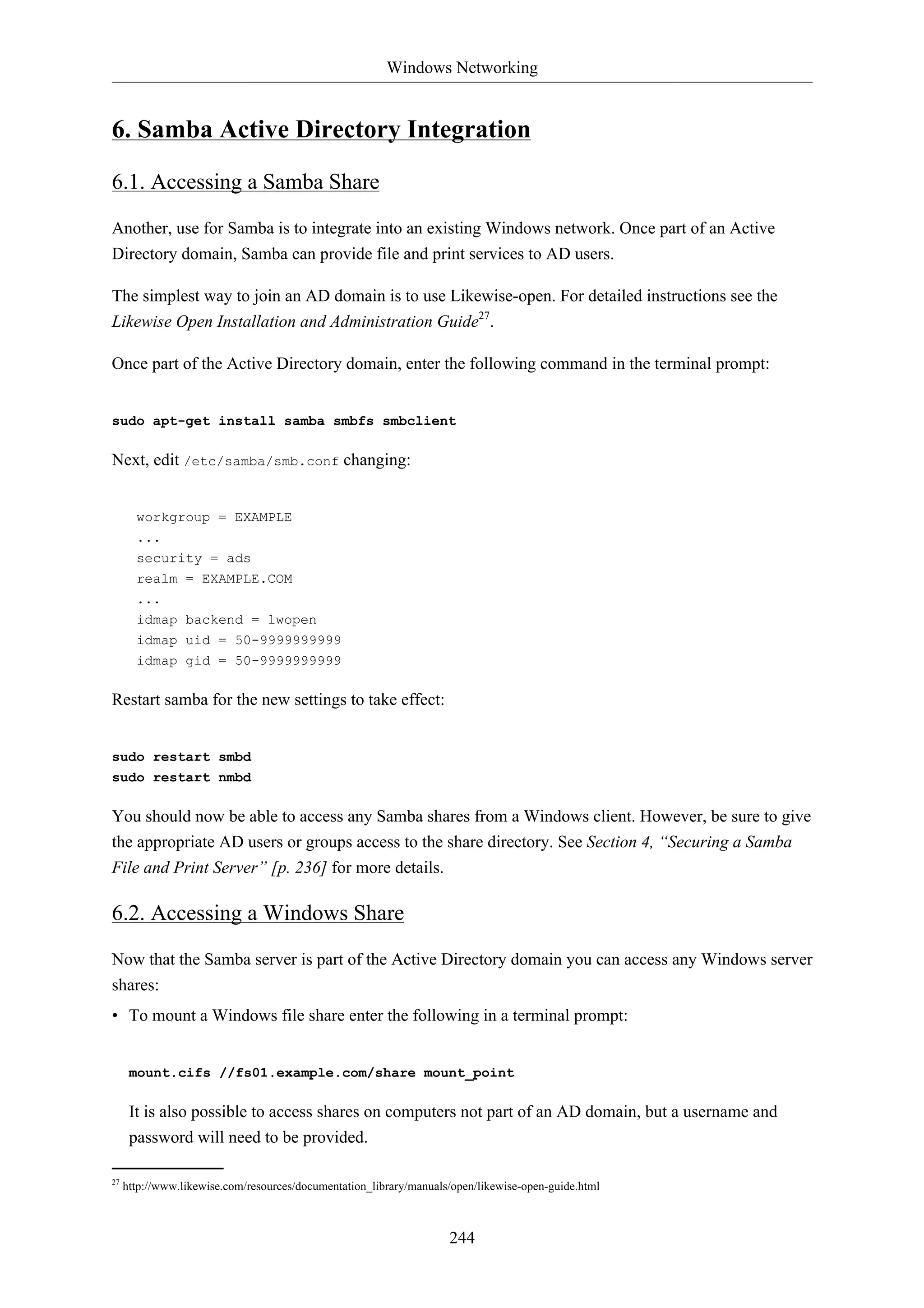 Windows Networking 
6. Samba Active Directory Integration 
244 
6.1. Accessing a Samba Share 
Another, use for Samba is to integrate into an existing Windows network. Once part of an Active 
Directory domain, Samba can provide file and print services to AD users. 
The simplest way to join an AD domain is to use Likewise-open. For detailed instructions see the 
Likewise Open Installation and Administration Guide27. 
Once part of the Active Directory domain, enter the following command in the terminal prompt: 
sudo apt-get install samba smbfs smbclient 
Next, edit /etc/samba/smb.conf changing: 
workgroup = EXAMPLE 
... 
security = ads 
realm = EXAMPLE.COM 
... 
idmap backend = lwopen 
idmap uid = 50-9999999999 
idmap gid = 50-9999999999 
Restart samba for the new settings to take effect: 
sudo restart smbd 
sudo restart nmbd 
You should now be able to access any Samba shares from a Windows client. However, be sure to give 
the appropriate AD users or groups access to the share directory. See Section 4, “Securing a Samba 
File and Print Server” [p. 236] for more details. 
6.2. Accessing a Windows Share 
Now that the Samba server is part of the Active Directory domain you can access any Windows server 
shares: 
• To mount a Windows file share enter the following in a terminal prompt: 
mount.cifs //fs01.example.com/share mount_point 
It is also possible to access shares on computers not part of an AD domain, but a username and 
password will need to be provided. 
27 http://www.likewise.com/resources/documentation_library/manuals/open/likewise-open-guide.html 
 