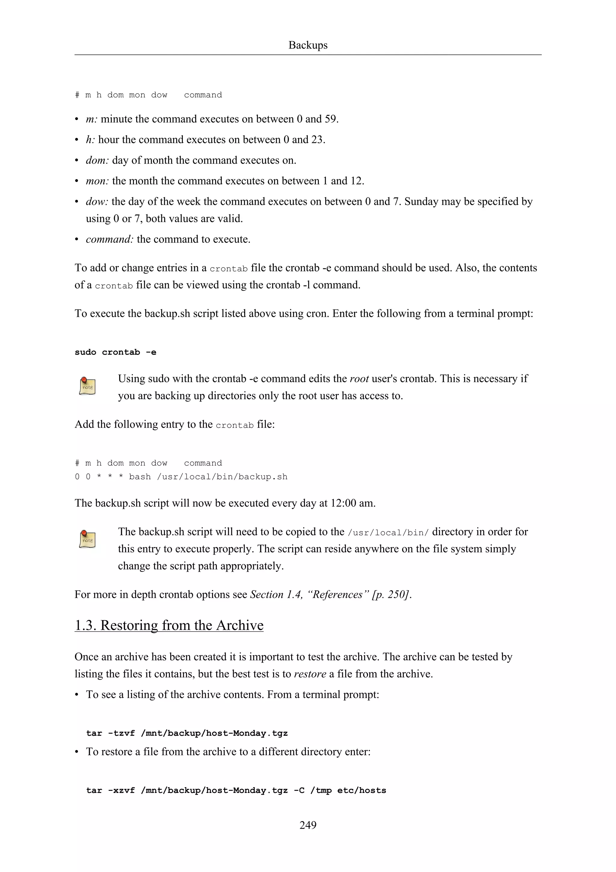 Backups 
# m h dom mon dow command 
• m: minute the command executes on between 0 and 59. 
• h: hour the command executes on between 0 and 23. 
• dom: day of month the command executes on. 
• mon: the month the command executes on between 1 and 12. 
• dow: the day of the week the command executes on between 0 and 7. Sunday may be specified by 
using 0 or 7, both values are valid. 
• command: the command to execute. 
To add or change entries in a crontab file the crontab -e command should be used. Also, the contents 
of a crontab file can be viewed using the crontab -l command. 
To execute the backup.sh script listed above using cron. Enter the following from a terminal prompt: 
249 
sudo crontab -e 
Using sudo with the crontab -e command edits the root user's crontab. This is necessary if 
you are backing up directories only the root user has access to. 
Add the following entry to the crontab file: 
# m h dom mon dow command 
0 0 * * * bash /usr/local/bin/backup.sh 
The backup.sh script will now be executed every day at 12:00 am. 
The backup.sh script will need to be copied to the /usr/local/bin/ directory in order for 
this entry to execute properly. The script can reside anywhere on the file system simply 
change the script path appropriately. 
For more in depth crontab options see Section 1.4, “References” [p. 250]. 
1.3. Restoring from the Archive 
Once an archive has been created it is important to test the archive. The archive can be tested by 
listing the files it contains, but the best test is to restore a file from the archive. 
• To see a listing of the archive contents. From a terminal prompt: 
tar -tzvf /mnt/backup/host-Monday.tgz 
• To restore a file from the archive to a different directory enter: 
tar -xzvf /mnt/backup/host-Monday.tgz -C /tmp etc/hosts 
 