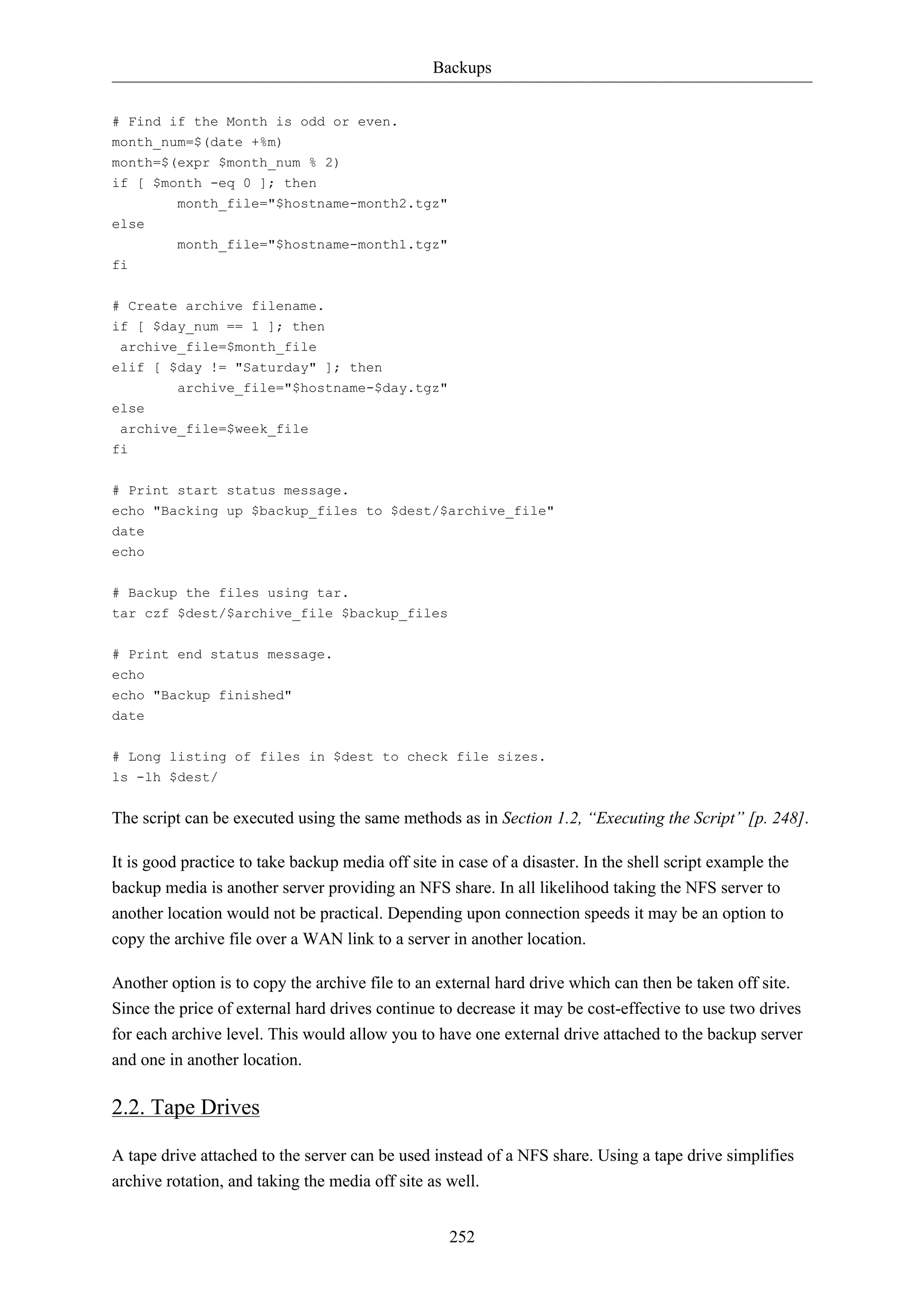 Backups 
252 
# Find if the Month is odd or even. 
month_num=$(date +%m) 
month=$(expr $month_num % 2) 
if [ $month -eq 0 ]; then 
month_file="$hostname-month2.tgz" 
else 
month_file="$hostname-month1.tgz" 
fi 
# Create archive filename. 
if [ $day_num == 1 ]; then 
archive_file=$month_file 
elif [ $day != "Saturday" ]; then 
archive_file="$hostname-$day.tgz" 
else 
archive_file=$week_file 
fi 
# Print start status message. 
echo "Backing up $backup_files to $dest/$archive_file" 
date 
echo 
# Backup the files using tar. 
tar czf $dest/$archive_file $backup_files 
# Print end status message. 
echo 
echo "Backup finished" 
date 
# Long listing of files in $dest to check file sizes. 
ls -lh $dest/ 
The script can be executed using the same methods as in Section 1.2, “Executing the Script” [p. 248]. 
It is good practice to take backup media off site in case of a disaster. In the shell script example the 
backup media is another server providing an NFS share. In all likelihood taking the NFS server to 
another location would not be practical. Depending upon connection speeds it may be an option to 
copy the archive file over a WAN link to a server in another location. 
Another option is to copy the archive file to an external hard drive which can then be taken off site. 
Since the price of external hard drives continue to decrease it may be cost-effective to use two drives 
for each archive level. This would allow you to have one external drive attached to the backup server 
and one in another location. 
2.2. Tape Drives 
A tape drive attached to the server can be used instead of a NFS share. Using a tape drive simplifies 
archive rotation, and taking the media off site as well. 
 