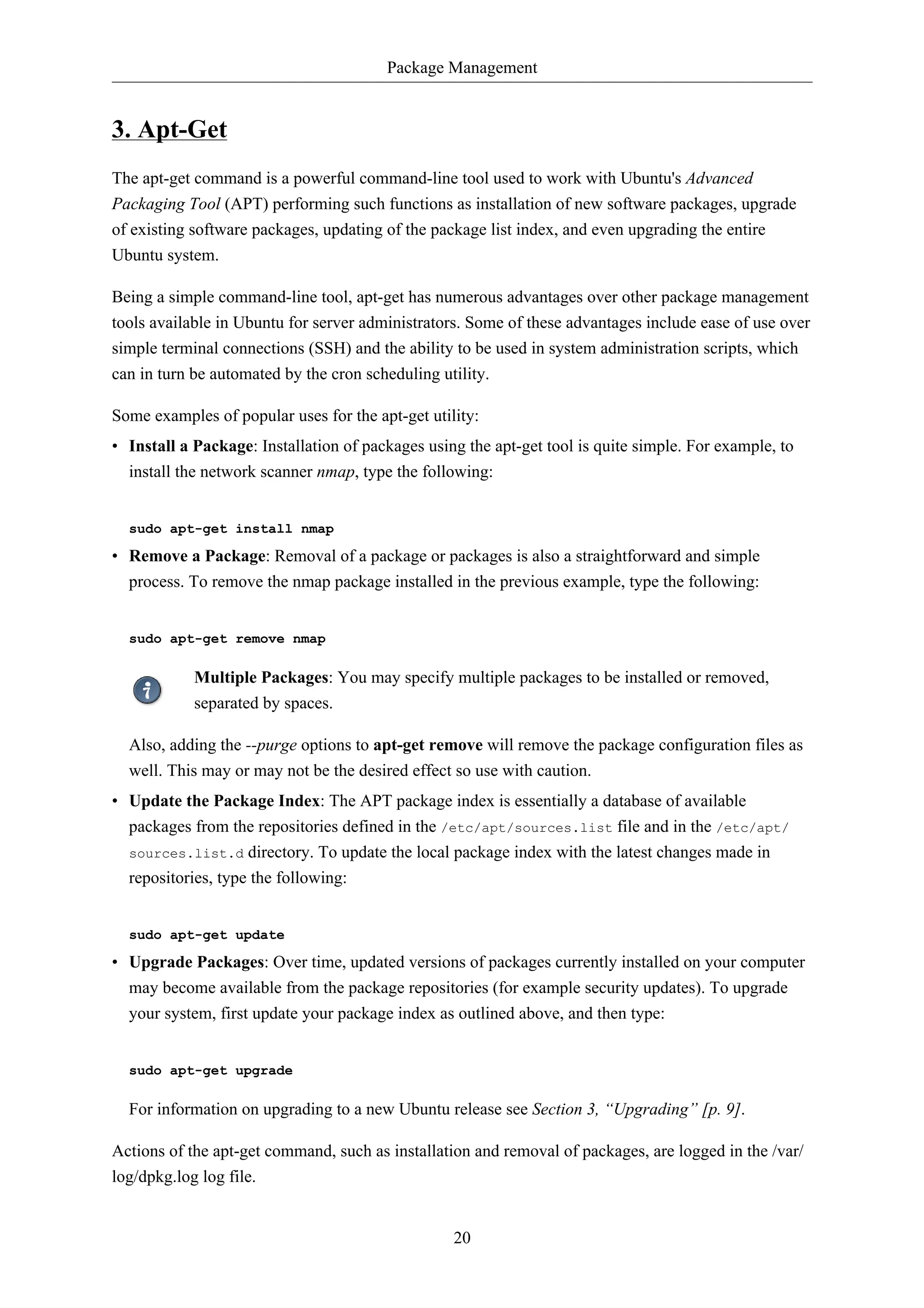 Package Management 
20 
3. Apt-Get 
The apt-get command is a powerful command-line tool used to work with Ubuntu's Advanced 
Packaging Tool (APT) performing such functions as installation of new software packages, upgrade 
of existing software packages, updating of the package list index, and even upgrading the entire 
Ubuntu system. 
Being a simple command-line tool, apt-get has numerous advantages over other package management 
tools available in Ubuntu for server administrators. Some of these advantages include ease of use over 
simple terminal connections (SSH) and the ability to be used in system administration scripts, which 
can in turn be automated by the cron scheduling utility. 
Some examples of popular uses for the apt-get utility: 
• Install a Package: Installation of packages using the apt-get tool is quite simple. For example, to 
install the network scanner nmap, type the following: 
sudo apt-get install nmap 
• Remove a Package: Removal of a package or packages is also a straightforward and simple 
process. To remove the nmap package installed in the previous example, type the following: 
sudo apt-get remove nmap 
Multiple Packages: You may specify multiple packages to be installed or removed, 
separated by spaces. 
Also, adding the --purge options to apt-get remove will remove the package configuration files as 
well. This may or may not be the desired effect so use with caution. 
• Update the Package Index: The APT package index is essentially a database of available 
packages from the repositories defined in the /etc/apt/sources.list file and in the /etc/apt/ 
sources.list.d directory. To update the local package index with the latest changes made in 
repositories, type the following: 
sudo apt-get update 
• Upgrade Packages: Over time, updated versions of packages currently installed on your computer 
may become available from the package repositories (for example security updates). To upgrade 
your system, first update your package index as outlined above, and then type: 
sudo apt-get upgrade 
For information on upgrading to a new Ubuntu release see Section 3, “Upgrading” [p. 9]. 
Actions of the apt-get command, such as installation and removal of packages, are logged in the /var/ 
log/dpkg.log log file. 
 
