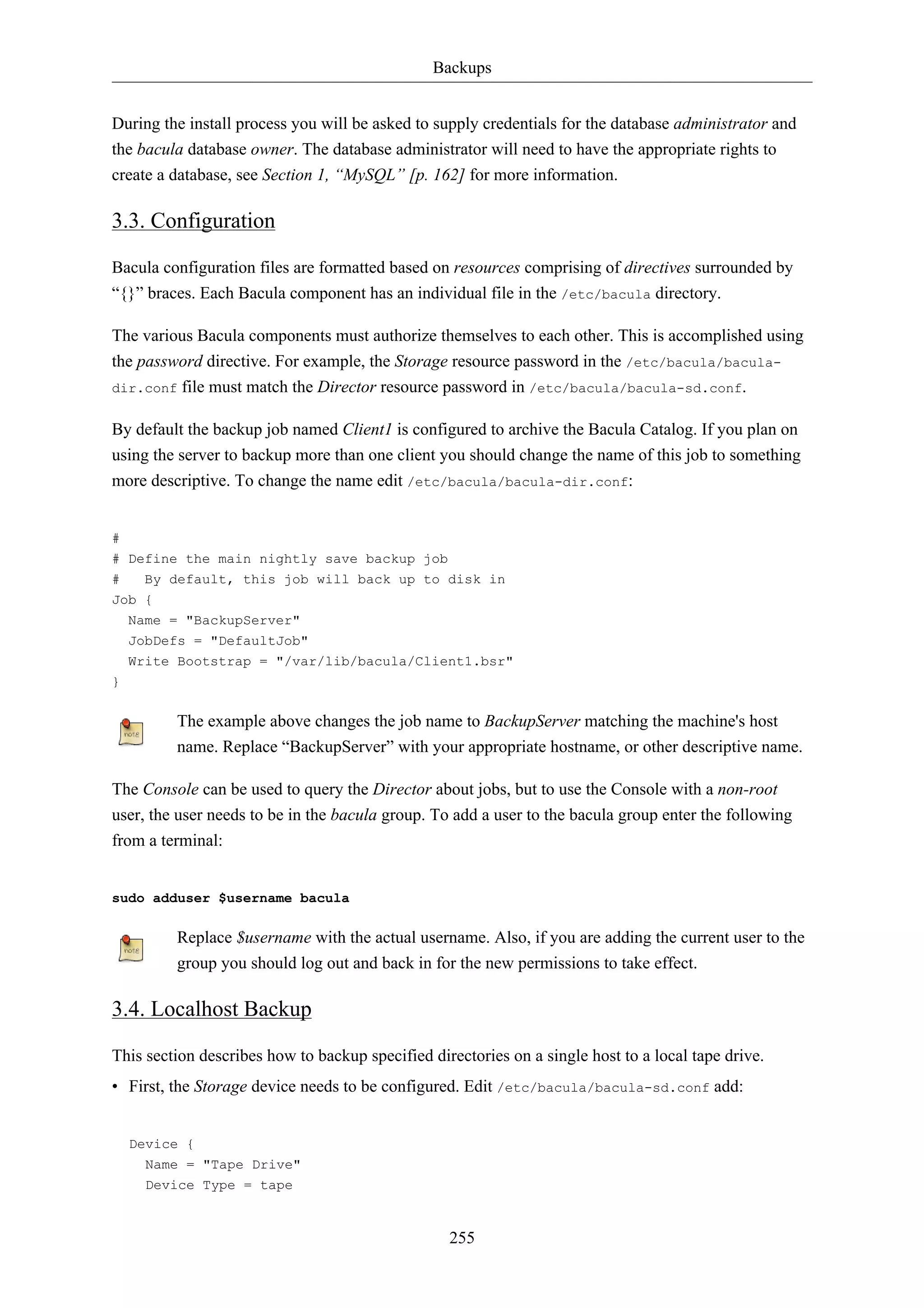 Backups 
During the install process you will be asked to supply credentials for the database administrator and 
the bacula database owner. The database administrator will need to have the appropriate rights to 
create a database, see Section 1, “MySQL” [p. 162] for more information. 
3.3. Configuration 
Bacula configuration files are formatted based on resources comprising of directives surrounded by 
“{}” braces. Each Bacula component has an individual file in the /etc/bacula directory. 
The various Bacula components must authorize themselves to each other. This is accomplished using 
the password directive. For example, the Storage resource password in the /etc/bacula/bacula-dir. 
conf file must match the Director resource password in /etc/bacula/bacula-sd.conf. 
By default the backup job named Client1 is configured to archive the Bacula Catalog. If you plan on 
using the server to backup more than one client you should change the name of this job to something 
more descriptive. To change the name edit /etc/bacula/bacula-dir.conf: 
# 
# Define the main nightly save backup job 
# By default, this job will back up to disk in 
Job { 
Name = "BackupServer" 
JobDefs = "DefaultJob" 
Write Bootstrap = "/var/lib/bacula/Client1.bsr" 
255 
} 
The example above changes the job name to BackupServer matching the machine's host 
name. Replace “BackupServer” with your appropriate hostname, or other descriptive name. 
The Console can be used to query the Director about jobs, but to use the Console with a non-root 
user, the user needs to be in the bacula group. To add a user to the bacula group enter the following 
from a terminal: 
sudo adduser $username bacula 
Replace $username with the actual username. Also, if you are adding the current user to the 
group you should log out and back in for the new permissions to take effect. 
3.4. Localhost Backup 
This section describes how to backup specified directories on a single host to a local tape drive. 
• First, the Storage device needs to be configured. Edit /etc/bacula/bacula-sd.conf add: 
Device { 
Name = "Tape Drive" 
Device Type = tape 
 