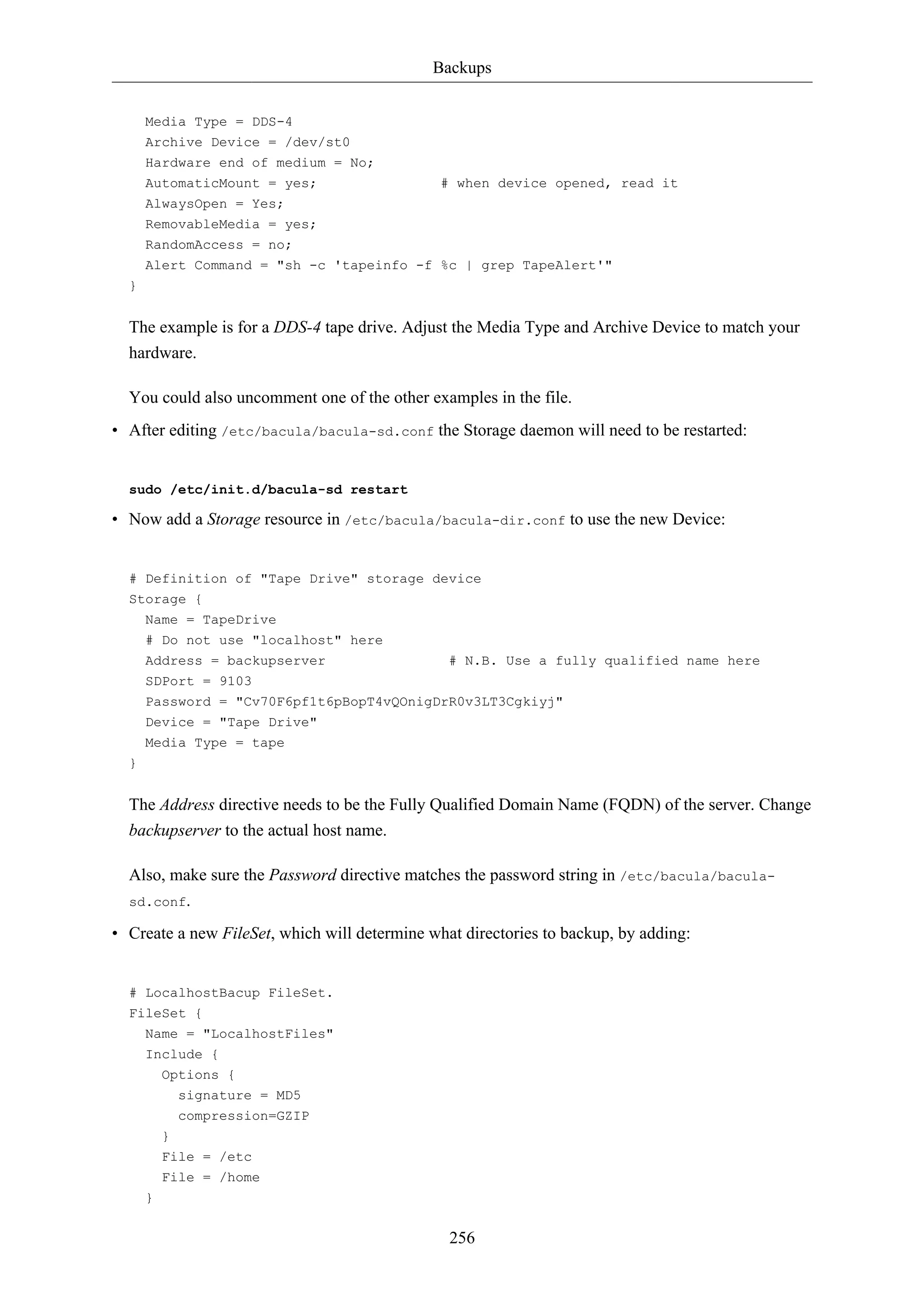 Backups 
Media Type = DDS-4 
Archive Device = /dev/st0 
Hardware end of medium = No; 
AutomaticMount = yes; # when device opened, read it 
AlwaysOpen = Yes; 
RemovableMedia = yes; 
RandomAccess = no; 
Alert Command = "sh -c 'tapeinfo -f %c | grep TapeAlert'" 
256 
} 
The example is for a DDS-4 tape drive. Adjust the Media Type and Archive Device to match your 
hardware. 
You could also uncomment one of the other examples in the file. 
• After editing /etc/bacula/bacula-sd.conf the Storage daemon will need to be restarted: 
sudo /etc/init.d/bacula-sd restart 
• Now add a Storage resource in /etc/bacula/bacula-dir.conf to use the new Device: 
# Definition of "Tape Drive" storage device 
Storage { 
Name = TapeDrive 
# Do not use "localhost" here 
Address = backupserver # N.B. Use a fully qualified name here 
SDPort = 9103 
Password = "Cv70F6pf1t6pBopT4vQOnigDrR0v3LT3Cgkiyj" 
Device = "Tape Drive" 
Media Type = tape 
} 
The Address directive needs to be the Fully Qualified Domain Name (FQDN) of the server. Change 
backupserver to the actual host name. 
Also, make sure the Password directive matches the password string in /etc/bacula/bacula-sd. 
conf. 
• Create a new FileSet, which will determine what directories to backup, by adding: 
# LocalhostBacup FileSet. 
FileSet { 
Name = "LocalhostFiles" 
Include { 
Options { 
signature = MD5 
compression=GZIP 
} 
File = /etc 
File = /home 
} 
 