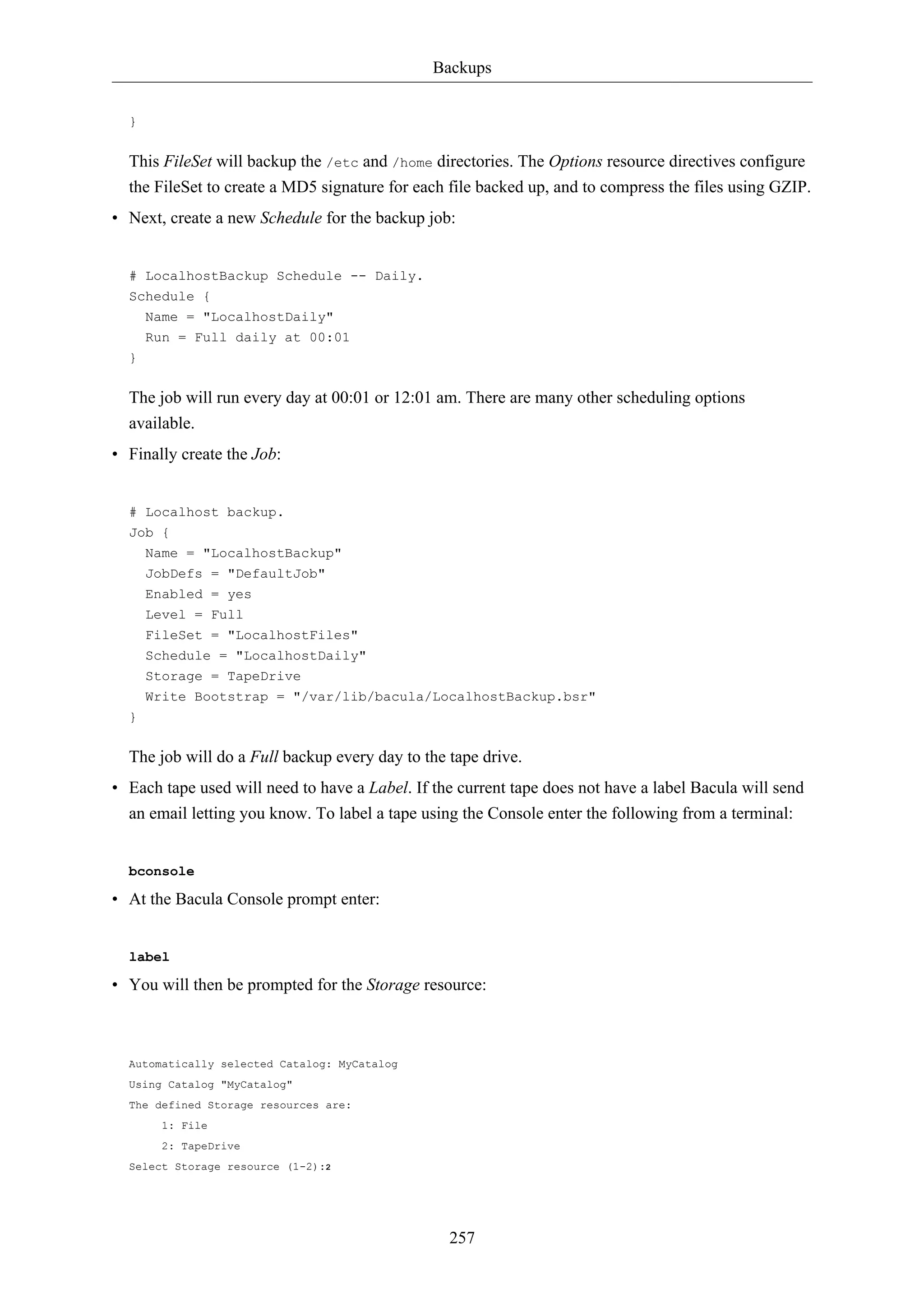 Backups 
257 
} 
This FileSet will backup the /etc and /home directories. The Options resource directives configure 
the FileSet to create a MD5 signature for each file backed up, and to compress the files using GZIP. 
• Next, create a new Schedule for the backup job: 
# LocalhostBackup Schedule -- Daily. 
Schedule { 
Name = "LocalhostDaily" 
Run = Full daily at 00:01 
} 
The job will run every day at 00:01 or 12:01 am. There are many other scheduling options 
available. 
• Finally create the Job: 
# Localhost backup. 
Job { 
Name = "LocalhostBackup" 
JobDefs = "DefaultJob" 
Enabled = yes 
Level = Full 
FileSet = "LocalhostFiles" 
Schedule = "LocalhostDaily" 
Storage = TapeDrive 
Write Bootstrap = "/var/lib/bacula/LocalhostBackup.bsr" 
} 
The job will do a Full backup every day to the tape drive. 
• Each tape used will need to have a Label. If the current tape does not have a label Bacula will send 
an email letting you know. To label a tape using the Console enter the following from a terminal: 
bconsole 
• At the Bacula Console prompt enter: 
label 
• You will then be prompted for the Storage resource: 
Automatically selected Catalog: MyCatalog 
Using Catalog "MyCatalog" 
The defined Storage resources are: 
1: File 
2: TapeDrive 
Select Storage resource (1-2):2 
 